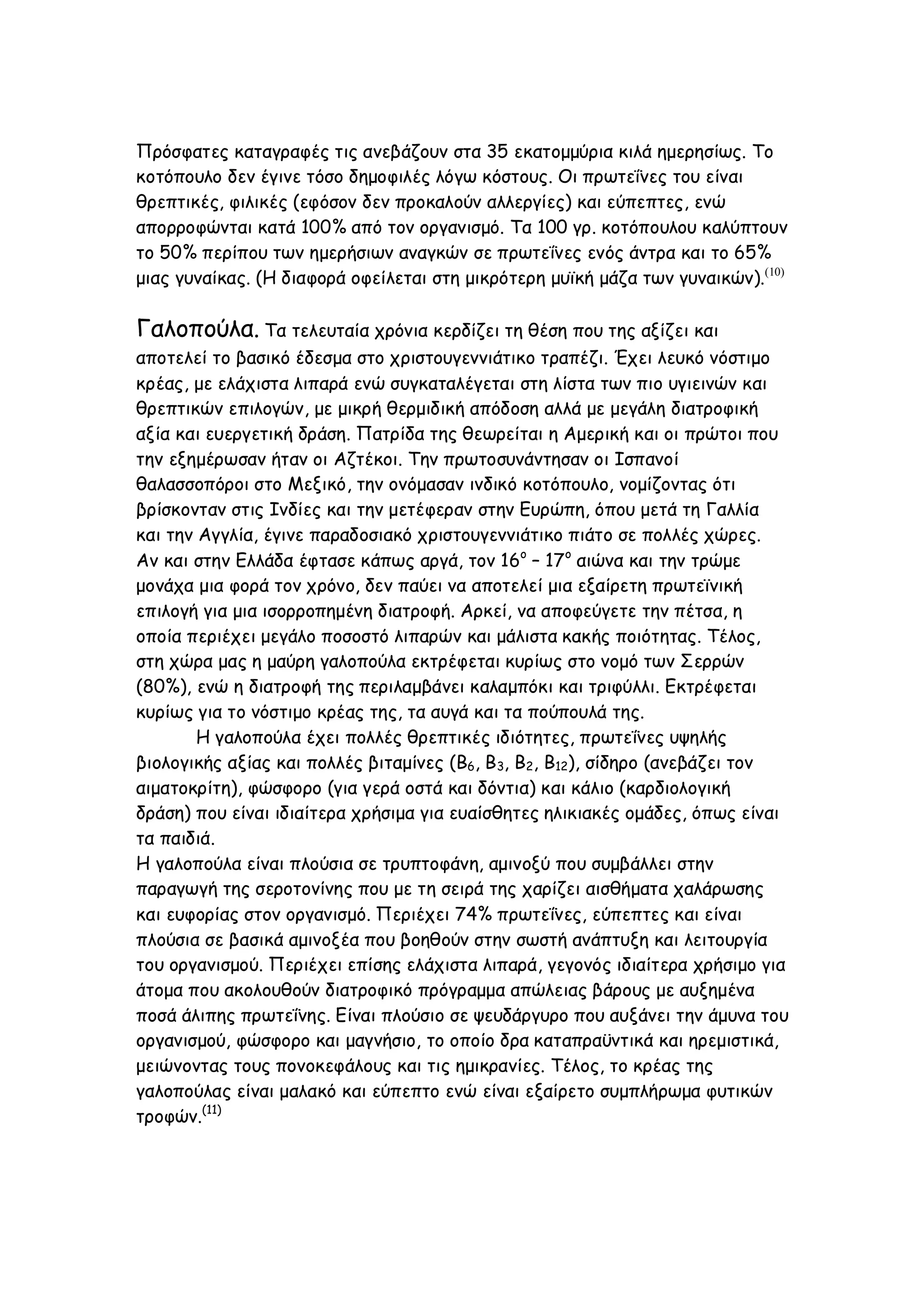 Πρόσφατες καταγραφές τις ανεβάζουν στα 35 εκατομμύρια κιλά ημερησίως. Το
κοτόπουλο δεν έγινε τόσο δημοφιλές λόγω κόστους. Οι πρωτεΐνες του είναι
θρεπτικές, φιλικές (εφόσον δεν προκαλούν αλλεργίες) και εύπεπτες, ενώ
απορροφώνται κατά 100% από τον οργανισμό. Τα 100 γρ. κοτόπουλου καλύπτουν
το 50% περίπου των ημερήσιων αναγκών σε πρωτεΐνες ενός άντρα και το 65%
μιας γυναίκας. (Η διαφορά οφείλεται στη μικρότερη μυϊκή μάζα των γυναικών).(10)

Γαλοπούλα. Τα τελευταία χρόνια κερδίζει τη θέση που της αξίζει και
αποτελεί το βασικό έδεσμα στο χριστουγεννιάτικο τραπέζι. Έχει λευκό νόστιμο
κρέας, με ελάχιστα λιπαρά ενώ συγκαταλέγεται στη λίστα των πιο υγιεινών και
θρεπτικών επιλογών, με μικρή θερμιδική απόδοση αλλά με μεγάλη διατροφική
αξία και ευεργετική δράση. Πατρίδα της θεωρείται η Αμερική και οι πρώτοι που
την εξημέρωσαν ήταν οι Αζτέκοι. Την πρωτοσυνάντησαν οι Ισπανοί
θαλασσοπόροι στο Μεξικό, την ονόμασαν ινδικό κοτόπουλο, νομίζοντας ότι
βρίσκονταν στις Ινδίες και την μετέφεραν στην Ευρώπη, όπου μετά τη Γαλλία
και την Αγγλία, έγινε παραδοσιακό χριστουγεννιάτικο πιάτο σε πολλές χώρες.
Αν και στην Ελλάδα έφτασε κάπως αργά, τον 16ο – 17ο αιώνα και την τρώμε
μονάχα μια φορά τον χρόνο, δεν παύει να αποτελεί μια εξαίρετη πρωτεϊνική
επιλογή για μια ισορροπημένη διατροφή. Αρκεί, να αποφεύγετε την πέτσα, η
οποία περιέχει μεγάλο ποσοστό λιπαρών και μάλιστα κακής ποιότητας. Τέλος,
στη χώρα μας η μαύρη γαλοπούλα εκτρέφεται κυρίως στο νομό των Σερρών
(80%), ενώ η διατροφή της περιλαμβάνει καλαμπόκι και τριφύλλι. Εκτρέφεται
κυρίως για το νόστιμο κρέας της, τα αυγά και τα πούπουλά της.
Η γαλοπούλα έχει πολλές θρεπτικές ιδιότητες, πρωτεΐνες υψηλής
βιολογικής αξίας και πολλές βιταμίνες (Β6, Β3, Β2, Β12), σίδηρο (ανεβάζει τον
αιματοκρίτη), φώσφορο (για γερά οστά και δόντια) και κάλιο (καρδιολογική
δράση) που είναι ιδιαίτερα χρήσιμα για ευαίσθητες ηλικιακές ομάδες, όπως είναι
τα παιδιά.
Η γαλοπούλα είναι πλούσια σε τρυπτοφάνη, αμινοξύ που συμβάλλει στην
παραγωγή της σεροτονίνης που με τη σειρά της χαρίζει αισθήματα χαλάρωσης
και ευφορίας στον οργανισμό. Περιέχει 74% πρωτεΐνες, εύπεπτες και είναι
πλούσια σε βασικά αμινοξέα που βοηθούν στην σωστή ανάπτυξη και λειτουργία
του οργανισμού. Περιέχει επίσης ελάχιστα λιπαρά, γεγονός ιδιαίτερα χρήσιμο για
άτομα που ακολουθούν διατροφικό πρόγραμμα απώλειας βάρους με αυξημένα
ποσά άλιπης πρωτεΐνης. Είναι πλούσιο σε ψευδάργυρο που αυξάνει την άμυνα του
οργανισμού, φώσφορο και μαγνήσιο, το οποίο δρα καταπραϋντικά και ηρεμιστικά,
μειώνοντας τους πονοκεφάλους και τις ημικρανίες. Τέλος, το κρέας της
γαλοπούλας είναι μαλακό και εύπεπτο ενώ είναι εξαίρετο συμπλήρωμα φυτικών
τροφών.(11)

 