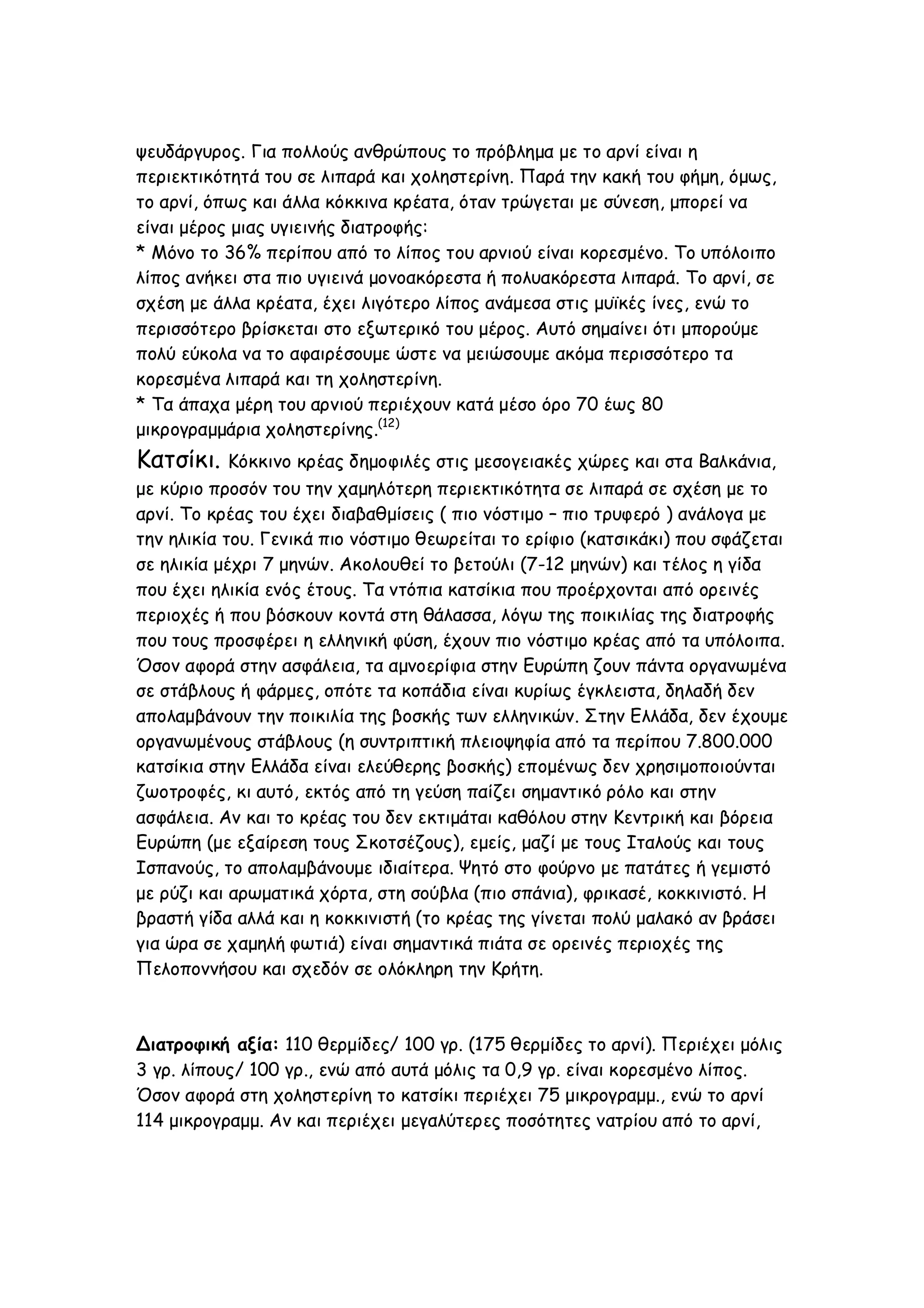 ψευδάργυρος. Για πολλούς ανθρώπους το πρόβλημα με το αρνί είναι η
περιεκτικότητά του σε λιπαρά και χοληστερίνη. Παρά την κακή του φήμη, όμως,
το αρνί, όπως και άλλα κόκκινα κρέατα, όταν τρώγεται με σύνεση, μπορεί να
είναι μέρος μιας υγιεινής διατροφής:
* Μόνο το 36% περίπου από το λίπος του αρνιού είναι κορεσμένο. Το υπόλοιπο
λίπος ανήκει στα πιο υγιεινά μονοακόρεστα ή πολυακόρεστα λιπαρά. Το αρνί, σε
σχέση με άλλα κρέατα, έχει λιγότερο λίπος ανάμεσα στις μυϊκές ίνες, ενώ το
περισσότερο βρίσκεται στο εξωτερικό του μέρος. Αυτό σημαίνει ότι μπορούμε
πολύ εύκολα να το αφαιρέσουμε ώστε να μειώσουμε ακόμα περισσότερο τα
κορεσμένα λιπαρά και τη χοληστερίνη.
* Τα άπαχα μέρη του αρνιού περιέχουν κατά μέσο όρο 70 έως 80
μικρογραμμάρια χοληστερίνης.(12)

Κατσίκι.

Κόκκινο κρέας δημοφιλές στις μεσογειακές χώρες και στα Βαλκάνια,
με κύριο προσόν του την χαμηλότερη περιεκτικότητα σε λιπαρά σε σχέση με το
αρνί. Το κρέας του έχει διαβαθμίσεις ( πιο νόστιμο – πιο τρυφερό ) ανάλογα με
την ηλικία του. Γενικά πιο νόστιμο θεωρείται το ερίφιο (κατσικάκι) που σφάζεται
σε ηλικία μέχρι 7 μηνών. Ακολουθεί το βετούλι (7-12 μηνών) και τέλος η γίδα
που έχει ηλικία ενός έτους. Τα ντόπια κατσίκια που προέρχονται από ορεινές
περιοχές ή που βόσκουν κοντά στη θάλασσα, λόγω της ποικιλίας της διατροφής
που τους προσφέρει η ελληνική φύση, έχουν πιο νόστιμο κρέας από τα υπόλοιπα.
Όσον αφορά στην ασφάλεια, τα αμνοερίφια στην Ευρώπη ζουν πάντα οργανωμένα
σε στάβλους ή φάρμες, οπότε τα κοπάδια είναι κυρίως έγκλειστα, δηλαδή δεν
απολαμβάνουν την ποικιλία της βοσκής των ελληνικών. Στην Ελλάδα, δεν έχουμε
οργανωμένους στάβλους (η συντριπτική πλειοψηφία από τα περίπου 7.800.000
κατσίκια στην Ελλάδα είναι ελεύθερης βοσκής) επομένως δεν χρησιμοποιούνται
ζωοτροφές, κι αυτό, εκτός από τη γεύση παίζει σημαντικό ρόλο και στην
ασφάλεια. Αν και το κρέας του δεν εκτιμάται καθόλου στην Κεντρική και βόρεια
Ευρώπη (με εξαίρεση τους Σκοτσέζους), εμείς, μαζί με τους Ιταλούς και τους
Ισπανούς, το απολαμβάνουμε ιδιαίτερα. Ψητό στο φούρνο με πατάτες ή γεμιστό
με ρύζι και αρωματικά χόρτα, στη σούβλα (πιο σπάνια), φρικασέ, κοκκινιστό. Η
βραστή γίδα αλλά και η κοκκινιστή (το κρέας της γίνεται πολύ μαλακό αν βράσει
για ώρα σε χαμηλή φωτιά) είναι σημαντικά πιάτα σε ορεινές περιοχές της
Πελοποννήσου και σχεδόν σε ολόκληρη την Κρήτη.

Διατροφική αξία: 110 θερμίδες/ 100 γρ. (175 θερμίδες το αρνί). Περιέχει μόλις
3 γρ. λίπους/ 100 γρ., ενώ από αυτά μόλις τα 0,9 γρ. είναι κορεσμένο λίπος.
Όσον αφορά στη χοληστερίνη το κατσίκι περιέχει 75 μικρογραμμ., ενώ το αρνί
114 μικρογραμμ. Αν και περιέχει μεγαλύτερες ποσότητες νατρίου από το αρνί,

 