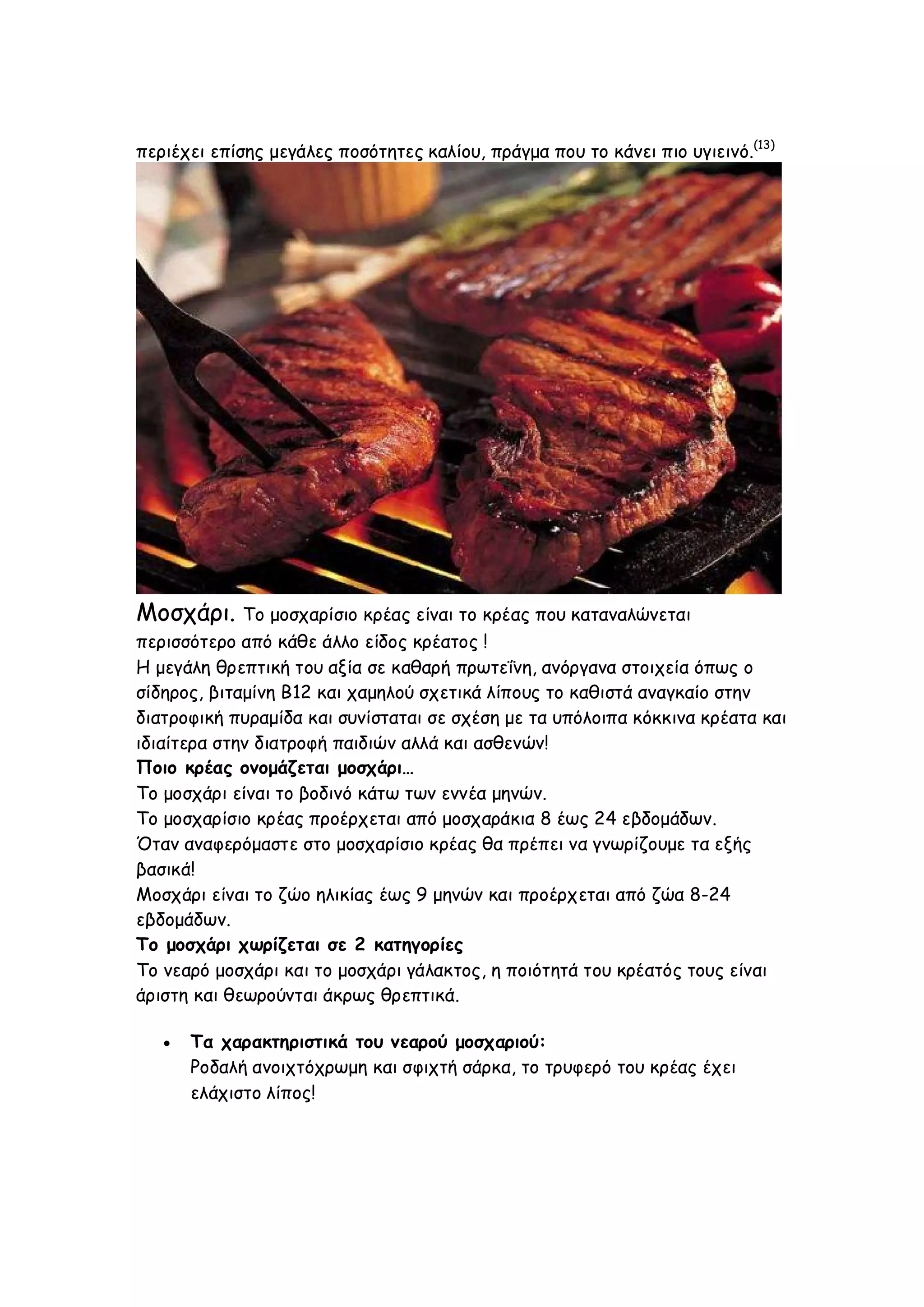 περιέχει επίσης μεγάλες ποσότητες καλίου, πράγμα που το κάνει πιο υγιεινό.(13)

Μοσχάρι.

Το μοσχαρίσιο κρέας είναι το κρέας που καταναλώνεται
περισσότερο από κάθε άλλο είδος κρέατος !
Η μεγάλη θρεπτική του αξία σε καθαρή πρωτεΐνη, ανόργανα στοιχεία όπως ο
σίδηρος, βιταμίνη Β12 και χαμηλού σχετικά λίπους το καθιστά αναγκαίο στην
διατροφική πυραμίδα και συνίσταται σε σχέση με τα υπόλοιπα κόκκινα κρέατα και
ιδιαίτερα στην διατροφή παιδιών αλλά και ασθενών!
Ποιο κρέας ονομάζεται μοσχάρι…
Το μοσχάρι είναι το βοδινό κάτω των εννέα μηνών.
Το μοσχαρίσιο κρέας προέρχεται από μοσχαράκια 8 έως 24 εβδομάδων.
Όταν αναφερόμαστε στο μοσχαρίσιο κρέας θα πρέπει να γνωρίζουμε τα εξής
βασικά!
Μοσχάρι είναι το ζώο ηλικίας έως 9 μηνών και προέρχεται από ζώα 8-24
εβδομάδων.
Το μοσχάρι χωρίζεται σε 2 κατηγορίες
Το νεαρό μοσχάρι και το μοσχάρι γάλακτος, η ποιότητά του κρέατός τους είναι
άριστη και θεωρούνται άκρως θρεπτικά.


Τα χαρακτηριστικά του νεαρού μοσχαριού:
Ροδαλή ανοιχτόχρωμη και σφιχτή σάρκα, το τρυφερό του κρέας έχει
ελάχιστο λίπος!

 