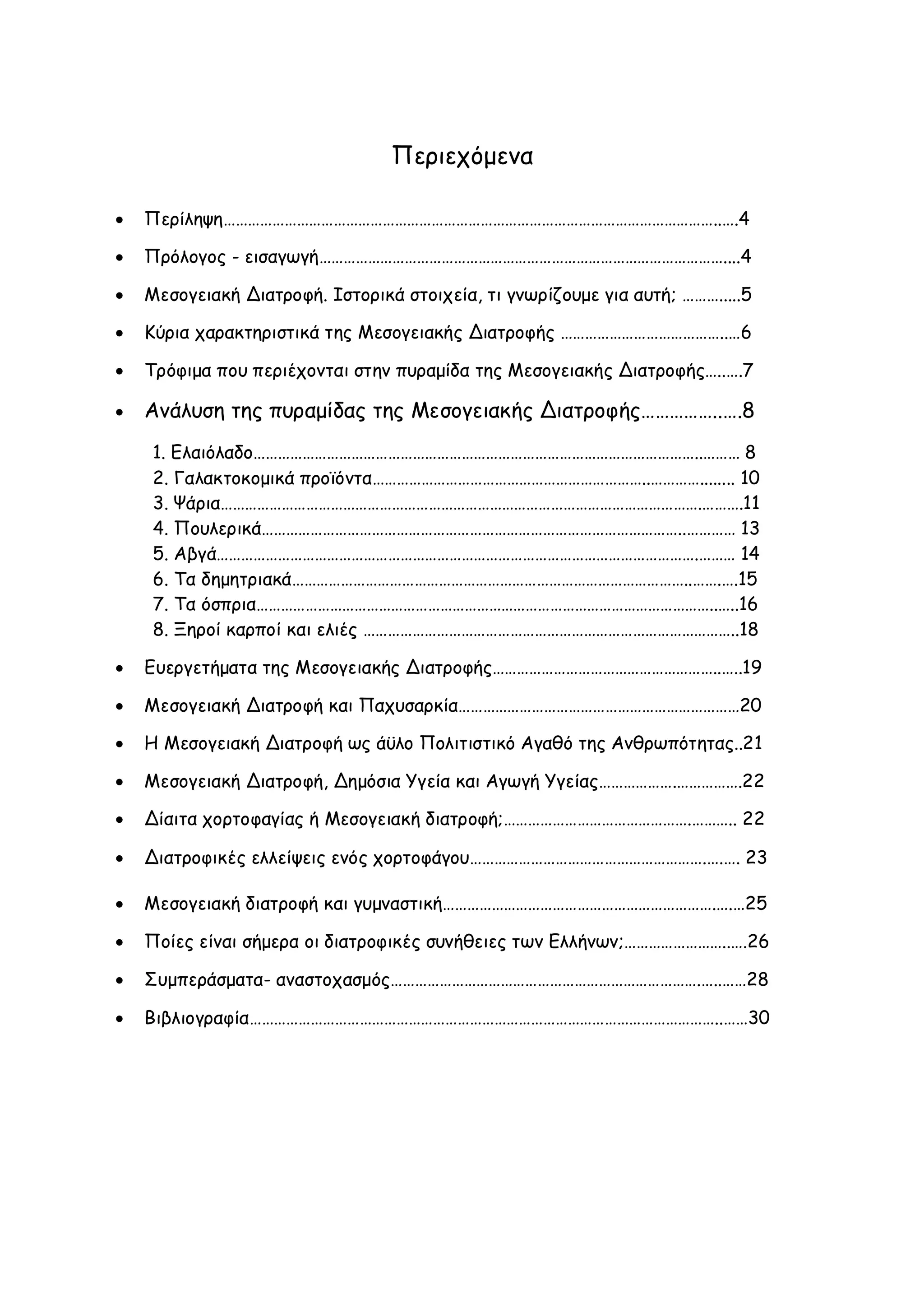 Περιεχόμενα


Περίληψη…………………………………………………………………………………………………………..….4



Πρόλογος - εισαγωγή………………………………………………………………………………………....4



Μεσογειακή Διατροφή. Ιστορικά στοιχεία, τι γνωρίζουμε για αυτή; ……….....5



Κύρια χαρακτηριστικά της Μεσογειακής Διατροφής …………………………………..…6



Τρόφιμα που περιέχονται στην πυραμίδα της Μεσογειακής Διατροφής…..….7



Ανάλυση της πυραμίδας της Μεσογειακής Διατροφής……………..….8
1. Ελαιόλαδο………………………………………………………………………………………………..……… 8
2. Γαλακτοκομικά προϊόντα…………………………………………………………..…………........ 10
3. Ψάρια……………………………………………………………………………………………………….……….11
4. Πουλερικά…………………………………………………………………………………………..………… 13
5. Αβγά……………………………………………………………………………………………………….……… 14
6. Τα δημητριακά……………………………………………………………………………………..…….….15
7. Τα όσπρια…………………………………………………………………………………………………..…..16
8. Ξηροί καρποί και ελιές ………………………………………………………………………………..18



Ευεργετήματα της Μεσογειακής Διατροφής………………………………………………..…..19



Μεσογειακή Διατροφή και Παχυσαρκία……………………………………………………………20



Η Μεσογειακή Διατροφή ως άϋλο Πολιτιστικό Αγαθό της Ανθρωπότητας..21



Μεσογειακή Διατροφή, Δημόσια Υγεία και Αγωγή Υγείας……………….…………….22



Δίαιτα χορτοφαγίας ή Μεσογειακή διατροφή;……………………………………….……….. 22



Διατροφικές ελλείψεις ενός χορτοφάγου………………………………………………….….…. 23



Μεσογειακή διατροφή και γυμναστική………………………………………………………….….…25



Ποίες είναι σήμερα οι διατροφικές συνήθειες των Ελλήνων;……………………..….26



Συμπεράσματα- αναστοχασμός………………………………………………………………….…..……28



Βιβλιογραφία……………………………………………………………………………………………………..……30

 