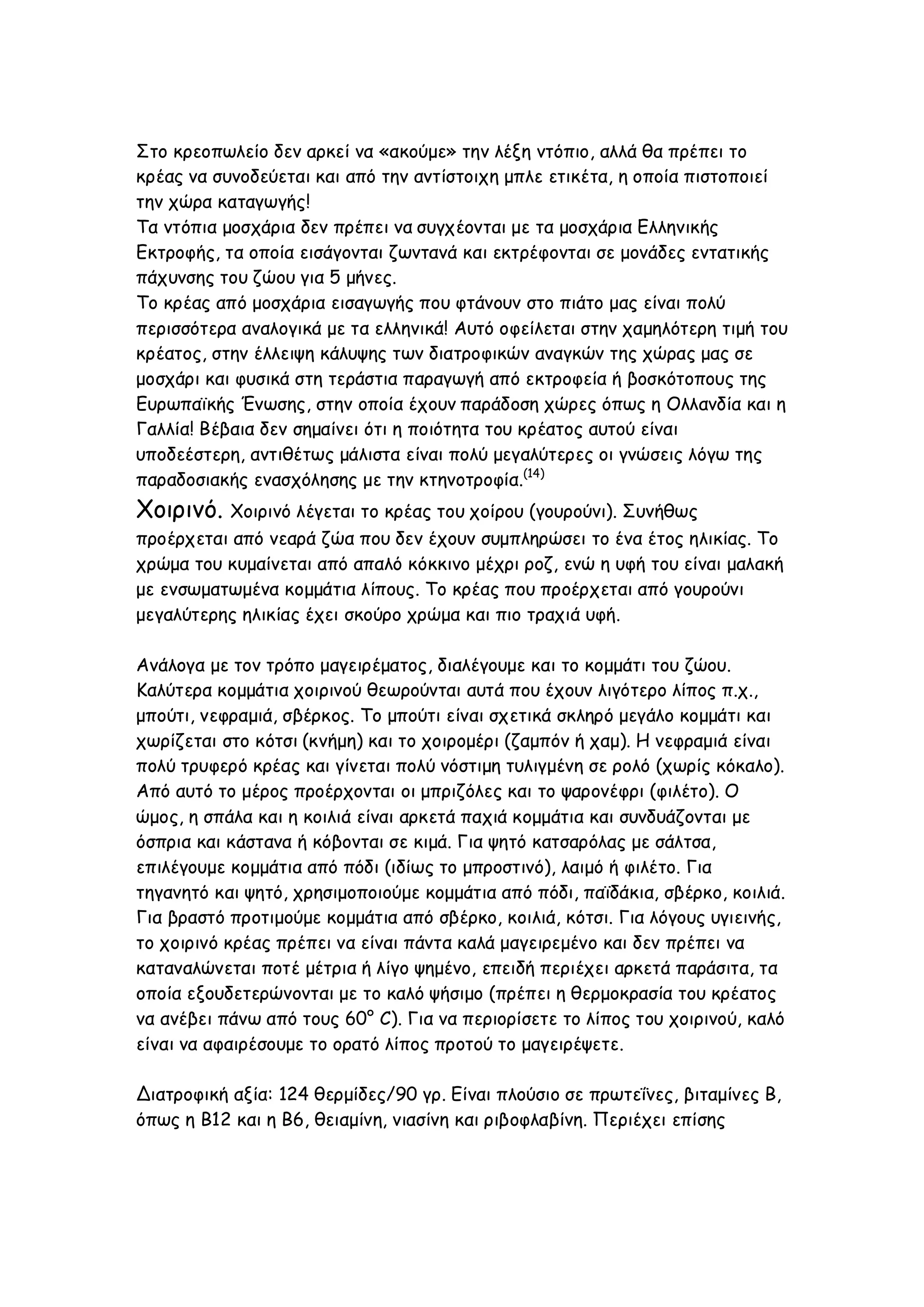 Στο κρεοπωλείο δεν αρκεί να «ακούμε» την λέξη ντόπιο, αλλά θα πρέπει το
κρέας να συνοδεύεται και από την αντίστοιχη μπλε ετικέτα, η οποία πιστοποιεί
την χώρα καταγωγής!
Τα ντόπια μοσχάρια δεν πρέπει να συγχέονται με τα μοσχάρια Ελληνικής
Εκτροφής, τα οποία εισάγονται ζωντανά και εκτρέφονται σε μονάδες εντατικής
πάχυνσης του ζώου για 5 μήνες.
Το κρέας από μοσχάρια εισαγωγής που φτάνουν στο πιάτο μας είναι πολύ
περισσότερα αναλογικά με τα ελληνικά! Αυτό οφείλεται στην χαμηλότερη τιμή του
κρέατος, στην έλλειψη κάλυψης των διατροφικών αναγκών της χώρας μας σε
μοσχάρι και φυσικά στη τεράστια παραγωγή από εκτροφεία ή βοσκότοπους της
Ευρωπαϊκής Ένωσης, στην οποία έχουν παράδοση χώρες όπως η Ολλανδία και η
Γαλλία! Βέβαια δεν σημαίνει ότι η ποιότητα του κρέατος αυτού είναι
υποδεέστερη, αντιθέτως μάλιστα είναι πολύ μεγαλύτερες οι γνώσεις λόγω της
παραδοσιακής ενασχόλησης με την κτηνοτροφία.(14)

Χοιρινό.

Χοιρινό λέγεται το κρέας του χοίρου (γουρούνι). Συνήθως

προέρχεται από νεαρά ζώα που δεν έχουν συμπληρώσει το ένα έτος ηλικίας. Το
χρώμα του κυμαίνεται από απαλό κόκκινο μέχρι ροζ, ενώ η υφή του είναι μαλακή
με ενσωματωμένα κομμάτια λίπους. Το κρέας που προέρχεται από γουρούνι
μεγαλύτερης ηλικίας έχει σκούρο χρώμα και πιο τραχιά υφή.
Ανάλογα με τον τρόπο μαγειρέματος, διαλέγουμε και το κομμάτι του ζώου.
Καλύτερα κομμάτια χοιρινού θεωρούνται αυτά που έχουν λιγότερο λίπος π.χ.,
μπούτι, νεφραμιά, σβέρκος. Το μπούτι είναι σχετικά σκληρό μεγάλο κομμάτι και
χωρίζεται στο κότσι (κνήμη) και το χοιρομέρι (ζαμπόν ή χαμ). Η νεφραμιά είναι
πολύ τρυφερό κρέας και γίνεται πολύ νόστιμη τυλιγμένη σε ρολό (χωρίς κόκαλο).
Από αυτό το μέρος προέρχονται οι μπριζόλες και το ψαρονέφρι (φιλέτο). Ο
ώμος, η σπάλα και η κοιλιά είναι αρκετά παχιά κομμάτια και συνδυάζονται με
όσπρια και κάστανα ή κόβονται σε κιμά. Για ψητό κατσαρόλας με σάλτσα,
επιλέγουμε κομμάτια από πόδι (ιδίως το μπροστινό), λαιμό ή φιλέτο. Για
τηγανητό και ψητό, χρησιμοποιούμε κομμάτια από πόδι, παϊδάκια, σβέρκο, κοιλιά.
Για βραστό προτιμούμε κομμάτια από σβέρκο, κοιλιά, κότσι. Για λόγους υγιεινής,
το χοιρινό κρέας πρέπει να είναι πάντα καλά μαγειρεμένο και δεν πρέπει να
καταναλώνεται ποτέ μέτρια ή λίγο ψημένο, επειδή περιέχει αρκετά παράσιτα, τα
οποία εξουδετερώνονται με το καλό ψήσιμο (πρέπει η θερμοκρασία του κρέατος
να ανέβει πάνω από τους 60° C). Για να περιορίσετε το λίπος του χοιρινού, καλό
είναι να αφαιρέσουμε το ορατό λίπος προτού το μαγειρέψετε.
Διατροφική αξία: 124 θερμίδες/90 γρ. Είναι πλούσιο σε πρωτεΐνες, βιταμίνες Β,
όπως η Β12 και η Β6, θειαμίνη, νιασίνη και ριβοφλαβίνη. Περιέχει επίσης

 