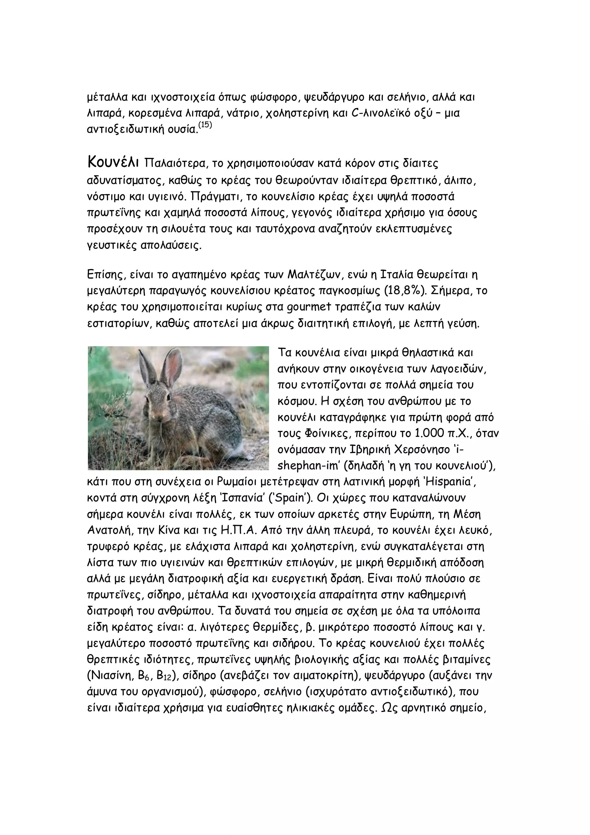 μέταλλα και ιχνοστοιχεία όπως φώσφορο, ψευδάργυρο και σελήνιο, αλλά και
λιπαρά, κορεσμένα λιπαρά, νάτριο, χοληστερίνη και C-λινολεϊκό οξύ – μια
αντιοξειδωτική ουσία.(15)

Κουνέλι Παλαιότερα, το χρησιμοποιούσαν κατά κόρον στις δίαιτες
αδυνατίσματος, καθώς το κρέας του θεωρούνταν ιδιαίτερα θρεπτικό, άλιπο,
νόστιμο και υγιεινό. Πράγματι, το κουνελίσιο κρέας έχει υψηλά ποσοστά
πρωτεΐνης και χαμηλά ποσοστά λίπους, γεγονός ιδιαίτερα χρήσιμο για όσους
προσέχουν τη σιλουέτα τους και ταυτόχρονα αναζητούν εκλεπτυσμένες
γευστικές απολαύσεις.
Επίσης, είναι το αγαπημένο κρέας των Μαλτέζων, ενώ η Ιταλία θεωρείται η
μεγαλύτερη παραγωγός κουνελίσιου κρέατος παγκοσμίως (18,8%). Σήμερα, το
κρέας του χρησιμοποιείται κυρίως στα gourmet τραπέζια των καλών
εστιατορίων, καθώς αποτελεί μια άκρως διαιτητική επιλογή, με λεπτή γεύση.
Τα κουνέλια είναι μικρά θηλαστικά και
ανήκουν στην οικογένεια των λαγοειδών,
που εντοπίζονται σε πολλά σημεία του
κόσμου. Η σχέση του ανθρώπου με το
κουνέλι καταγράφηκε για πρώτη φορά από
τους Φοίνικες, περίπου το 1.000 π.Χ., όταν
ονόμασαν την Ιβηρική Χερσόνησο ‘ishephan-im’ (δηλαδή ‘η γη του κουνελιού’),
κάτι που στη συνέχεια οι Ρωμαίοι μετέτρεψαν στη λατινική μορφή ‘Hispania’,
κοντά στη σύγχρονη λέξη ‘Ισπανία’ (‘Spain’). Οι χώρες που καταναλώνουν
σήμερα κουνέλι είναι πολλές, εκ των οποίων αρκετές στην Ευρώπη, τη Μέση
Ανατολή, την Κίνα και τις Η.Π.Α. Από την άλλη πλευρά, το κουνέλι έχει λευκό,
τρυφερό κρέας, με ελάχιστα λιπαρά και χοληστερίνη, ενώ συγκαταλέγεται στη
λίστα των πιο υγιεινών και θρεπτικών επιλογών, με μικρή θερμιδική απόδοση
αλλά με μεγάλη διατροφική αξία και ευεργετική δράση. Είναι πολύ πλούσιο σε
πρωτεΐνες, σίδηρο, μέταλλα και ιχνοστοιχεία απαραίτητα στην καθημερινή
διατροφή του ανθρώπου. Τα δυνατά του σημεία σε σχέση με όλα τα υπόλοιπα
είδη κρέατος είναι: α. λιγότερες θερμίδες, β. μικρότερο ποσοστό λίπους και γ.
μεγαλύτερο ποσοστό πρωτεΐνης και σιδήρου. Το κρέας κουνελιού έχει πολλές
θρεπτικές ιδιότητες, πρωτεΐνες υψηλής βιολογικής αξίας και πολλές βιταμίνες
(Νιασίνη, Β6, Β12), σίδηρο (ανεβάζει τον αιματοκρίτη), ψευδάργυρο (αυξάνει την
άμυνα του οργανισμού), φώσφορο, σελήνιο (ισχυρότατο αντιοξειδωτικό), που
είναι ιδιαίτερα χρήσιμα για ευαίσθητες ηλικιακές ομάδες. Ως αρνητικό σημείο,

 