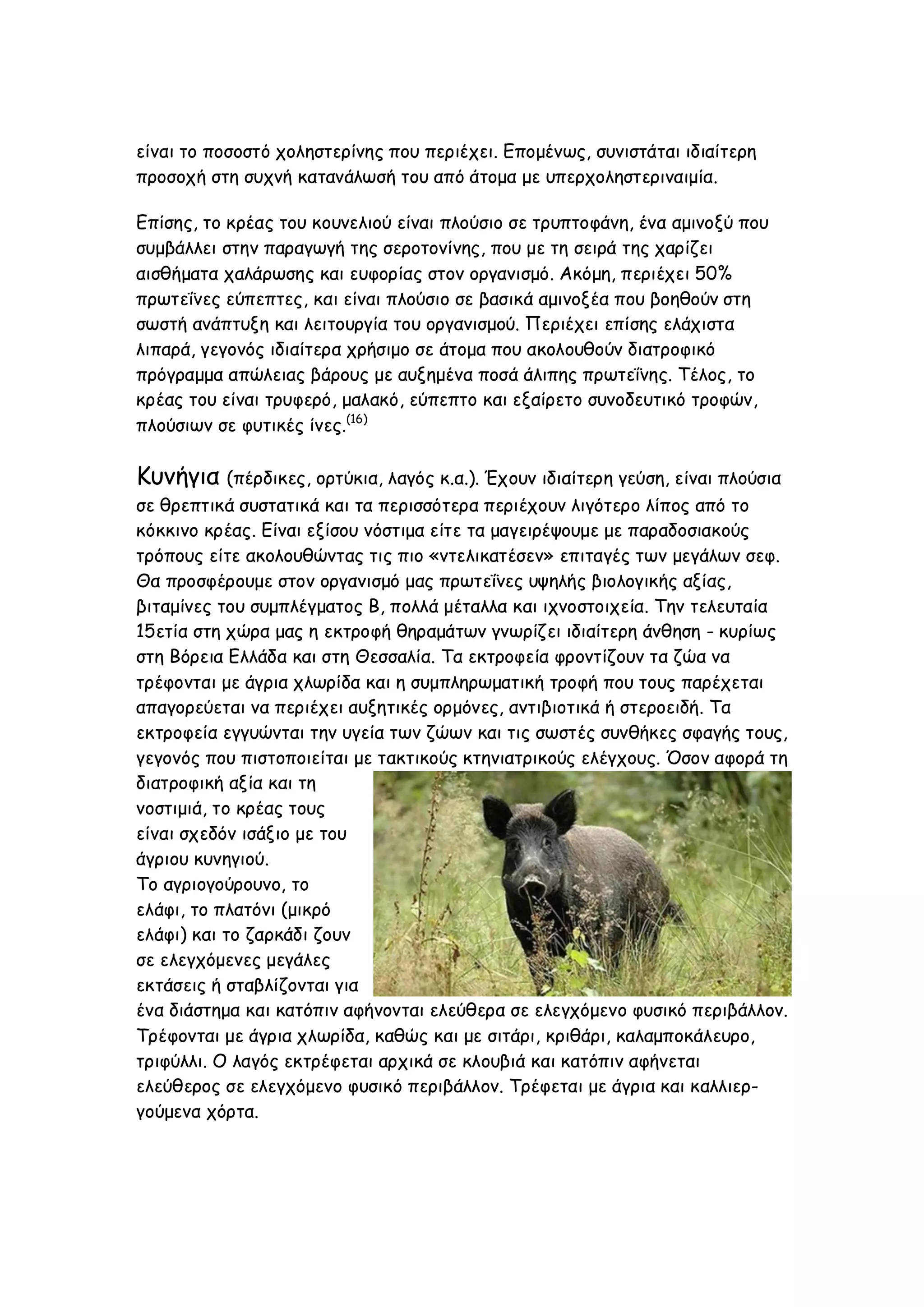 είναι το ποσοστό χοληστερίνης που περιέχει. Επομένως, συνιστάται ιδιαίτερη
προσοχή στη συχνή κατανάλωσή του από άτομα με υπερχοληστεριναιμία.
Επίσης, το κρέας του κουνελιού είναι πλούσιο σε τρυπτοφάνη, ένα αμινοξύ που
συμβάλλει στην παραγωγή της σεροτονίνης, που με τη σειρά της χαρίζει
αισθήματα χαλάρωσης και ευφορίας στον οργανισμό. Ακόμη, περιέχει 50%
πρωτεΐνες εύπεπτες, και είναι πλούσιο σε βασικά αμινοξέα που βοηθούν στη
σωστή ανάπτυξη και λειτουργία του οργανισμού. Περιέχει επίσης ελάχιστα
λιπαρά, γεγονός ιδιαίτερα χρήσιμο σε άτομα που ακολουθούν διατροφικό
πρόγραμμα απώλειας βάρους με αυξημένα ποσά άλιπης πρωτεΐνης. Τέλος, το
κρέας του είναι τρυφερό, μαλακό, εύπεπτο και εξαίρετο συνοδευτικό τροφών,
πλούσιων σε φυτικές ίνες.(16)

Κυνήγια (πέρδικες, ορτύκια, λαγός κ.α.). Έχουν ιδιαίτερη γεύση, είναι πλούσια
σε θρεπτικά συστατικά και τα περισσότερα περιέχουν λιγότερο λίπος από το
κόκκινο κρέας. Είναι εξίσου νόστιμα είτε τα μαγειρέψουμε με παραδοσιακούς
τρόπους είτε ακολουθώντας τις πιο «ντελικατέσεν» επιταγές των μεγάλων σεφ.
Θα προσφέρουμε στον οργανισμό μας πρωτεΐνες υψηλής βιολογικής αξίας,
βιταμίνες του συμπλέγματος Β, πολλά μέταλλα και ιχνοστοιχεία. Την τελευταία
15ετία στη χώρα μας η εκτροφή θηραμάτων γνωρίζει ιδιαίτερη άνθηση - κυρίως
στη Βόρεια Ελλάδα και στη Θεσσαλία. Τα εκτροφεία φροντίζουν τα ζώα να
τρέφονται με άγρια χλωρίδα και η συμπληρωματική τροφή που τους παρέχεται
απαγορεύεται να περιέχει αυξητικές ορμόνες, αντιβιοτικά ή στεροειδή. Τα
εκτροφεία εγγυώνται την υγεία των ζώων και τις σωστές συνθήκες σφαγής τους,
γεγονός που πιστοποιείται με τακτικούς κτηνιατρικούς ελέγχους. Όσον αφορά τη
διατροφική αξία και τη
νοστιμιά, το κρέας τους
είναι σχεδόν ισάξιο με του
άγριου κυνηγιού.
Το αγριογούρουνο, το
ελάφι, το πλατόνι (μικρό
ελάφι) και το ζαρκάδι ζουν
σε ελεγχόμενες μεγάλες
εκτάσεις ή σταβλίζονται για
ένα διάστημα και κατόπιν αφήνονται ελεύθερα σε ελεγχόμενο φυσικό περιβάλλον.
Τρέφονται με άγρια χλωρίδα, καθώς και με σιτάρι, κριθάρι, καλαμποκάλευρο,
τριφύλλι. Ο λαγός εκτρέφεται αρχικά σε κλουβιά και κατόπιν αφήνεται
ελεύθερος σε ελεγχόμενο φυσικό περιβάλλον. Τρέφεται με άγρια και καλλιεργούμενα χόρτα.

 