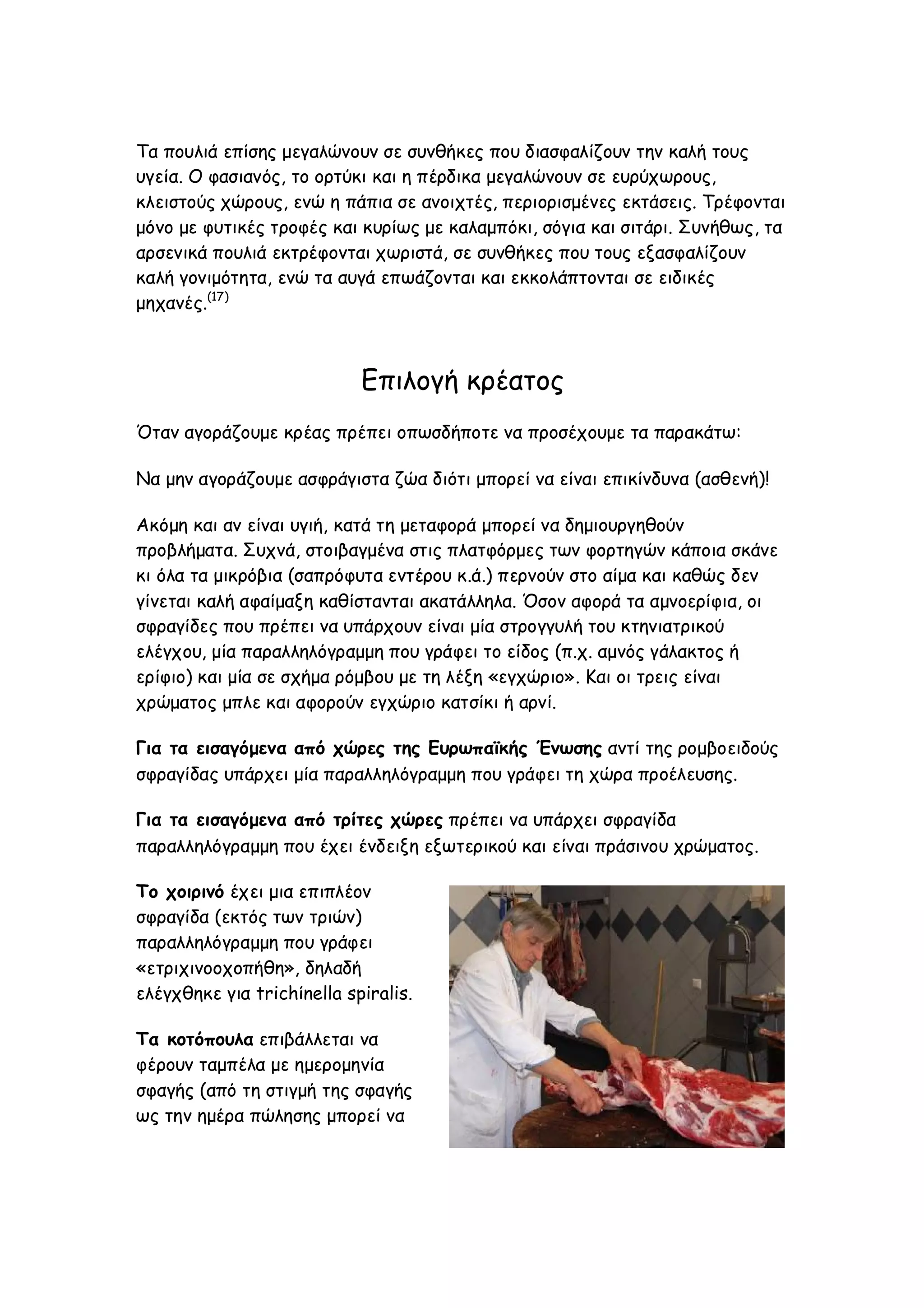 Τα πουλιά επίσης μεγαλώνουν σε συνθήκες που διασφαλίζουν την καλή τους
υγεία. Ο φασιανός, το ορτύκι και η πέρδικα μεγαλώνουν σε ευρύχωρους,
κλειστούς χώρους, ενώ η πάπια σε ανοιχτές, περιορισμένες εκτάσεις. Τρέφονται
μόνο με φυτικές τροφές και κυρίως με καλαμπόκι, σόγια και σιτάρι. Συνήθως, τα
αρσενικά πουλιά εκτρέφονται χωριστά, σε συνθήκες που τους εξασφαλίζουν
καλή γονιμότητα, ενώ τα αυγά επωάζονται και εκκολάπτονται σε ειδικές
μηχανές.(17)

Επιλογή κρέατος
Όταν αγοράζουμε κρέας πρέπει οπωσδήποτε να προσέχουμε τα παρακάτω:
Να μην αγοράζουμε ασφράγιστα ζώα διότι μπορεί να είναι επικίνδυνα (ασθενή)!
Ακόμη και αν είναι υγιή, κατά τη μεταφορά μπορεί να δημιουργηθούν
προβλήματα. Συχνά, στοιβαγμένα στις πλατφόρμες των φορτηγών κάποια σκάνε
κι όλα τα μικρόβια (σαπρόφυτα εντέρου κ.ά.) περνούν στο αίμα και καθώς δεν
γίνεται καλή αφαίμαξη καθίστανται ακατάλληλα. Όσον αφορά τα αμνοερίφια, οι
σφραγίδες που πρέπει να υπάρχουν είναι μία στρογγυλή του κτηνιατρικού
ελέγχου, μία παραλληλόγραμμη που γράφει το είδος (π.χ. αμνός γάλακτος ή
ερίφιο) και μία σε σχήμα ρόμβου με τη λέξη «εγχώριο». Και οι τρεις είναι
χρώματος μπλε και αφορούν εγχώριο κατσίκι ή αρνί.
Για τα εισαγόμενα από χώρες της Ευρωπαϊκής Ένωσης αντί της ρομβοειδούς
σφραγίδας υπάρχει μία παραλληλόγραμμη που γράφει τη χώρα προέλευσης.
Για τα εισαγόμενα από τρίτες χώρες πρέπει να υπάρχει σφραγίδα
παραλληλόγραμμη που έχει ένδειξη εξωτερικού και είναι πράσινου χρώματος.
Το χοιρινό έχει μια επιπλέον
σφραγίδα (εκτός των τριών)
παραλληλόγραμμη που γράφει
«ετριχινοοχοπήθη», δηλαδή
ελέγχθηκε για trichίnella spiralis.
Τα κοτόπουλα επιβάλλεται να
φέρουν ταμπέλα με ημερομηνία
σφαγής (από τη στιγμή της σφαγής
ως την ημέρα πώλησης μπορεί να

 