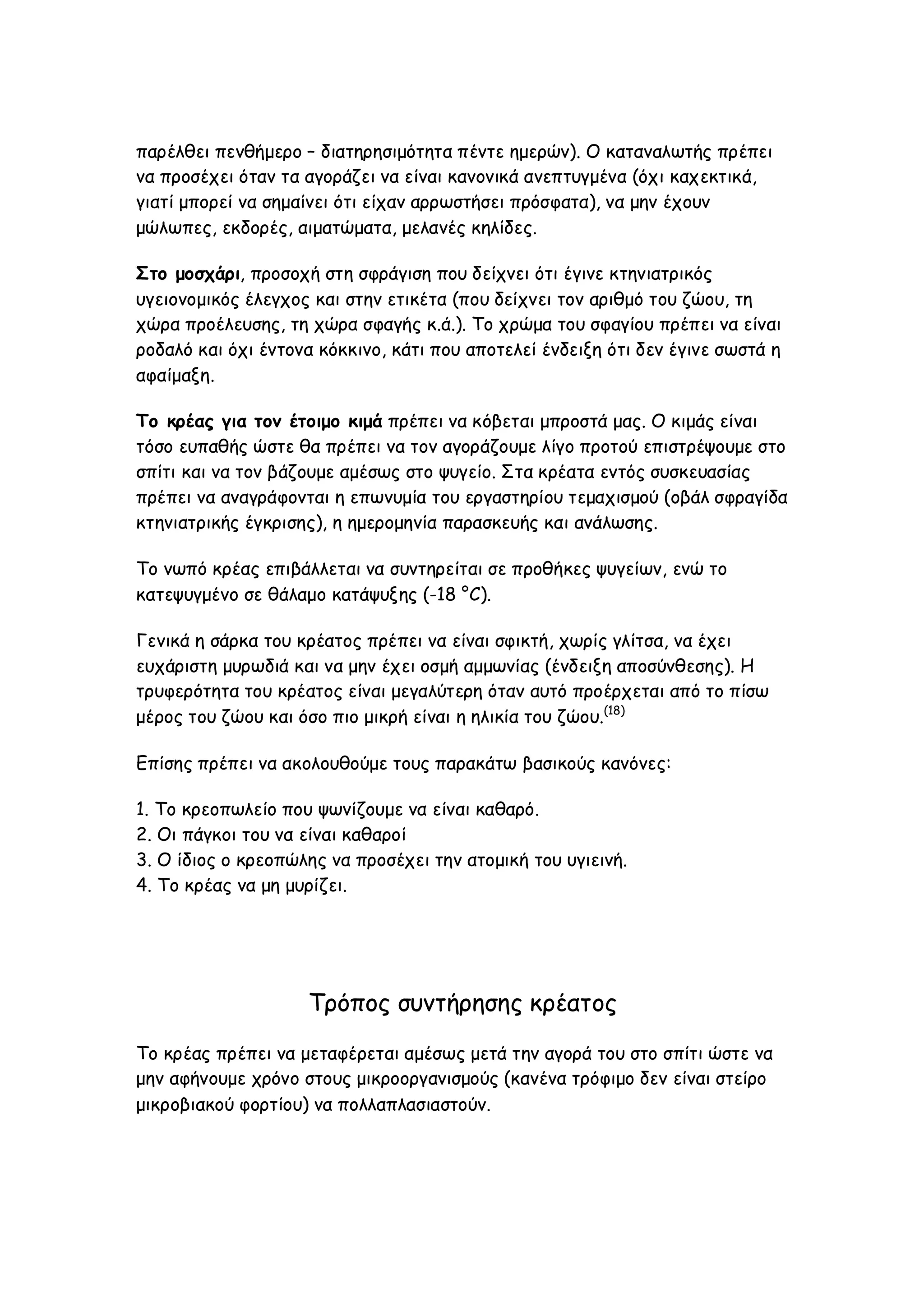 παρέλθει πενθήμερο – διατηρησιμότητα πέντε ημερών). Ο καταναλωτής πρέπει
να προσέχει όταν τα αγοράζει να είναι κανονικά ανεπτυγμένα (όχι καχεκτικά,
γιατί μπορεί να σημαίνει ότι είχαν αρρωστήσει πρόσφατα), να μην έχουν
μώλωπες, εκδορές, αιματώματα, μελανές κηλίδες.
Στο μοσχάρι, προσοχή στη σφράγιση που δείχνει ότι έγινε κτηνιατρικός
υγειονομικός έλεγχος και στην ετικέτα (που δείχνει τον αριθμό του ζώου, τη
χώρα προέλευσης, τη χώρα σφαγής κ.ά.). Το χρώμα του σφαγίου πρέπει να είναι
ροδαλό και όχι έντονα κόκκινο, κάτι που αποτελεί ένδειξη ότι δεν έγινε σωστά η
αφαίμαξη.
Το κρέας για τον έτοιμο κιμά πρέπει να κόβεται μπροστά μας. Ο κιμάς είναι
τόσο ευπαθής ώστε θα πρέπει να τον αγοράζουμε λίγο προτού επιστρέψουμε στο
σπίτι και να τον βάζουμε αμέσως στο ψυγείο. Στα κρέατα εντός συσκευασίας
πρέπει να αναγράφονται η επωνυμία του εργαστηρίου τεμαχισμού (οβάλ σφραγίδα
κτηνιατρικής έγκρισης), η ημερομηνία παρασκευής και ανάλωσης.
Το νωπό κρέας επιβάλλεται να συντηρείται σε προθήκες ψυγείων, ενώ το
κατεψυγμένο σε θάλαμο κατάψυξης (-18 °C).
Γενικά η σάρκα του κρέατος πρέπει να είναι σφικτή, χωρίς γλίτσα, να έχει
ευχάριστη μυρωδιά και να μην έχει οσμή αμμωνίας (ένδειξη αποσύνθεσης). Η
τρυφερότητα του κρέατος είναι μεγαλύτερη όταν αυτό προέρχεται από το πίσω
μέρος του ζώου και όσο πιο μικρή είναι η ηλικία του ζώου.(18)
Επίσης πρέπει να ακολουθούμε τους παρακάτω βασικούς κανόνες:
1. Το κρεοπωλείο που ψωνίζουμε να είναι καθαρό.
2. Οι πάγκοι του να είναι καθαροί
3. Ο ίδιος ο κρεοπώλης να προσέχει την ατομική του υγιεινή.
4. To κρέας να μη μυρίζει.

Τρόπος συντήρησης κρέατος
Το κρέας πρέπει να μεταφέρεται αμέσως μετά την αγορά του στο σπίτι ώστε να
μην αφήνουμε χρόνο στους μικροοργανισμούς (κανένα τρόφιμο δεν είναι στείρο
μικροβιακού φορτίου) να πολλαπλασιαστούν.

 