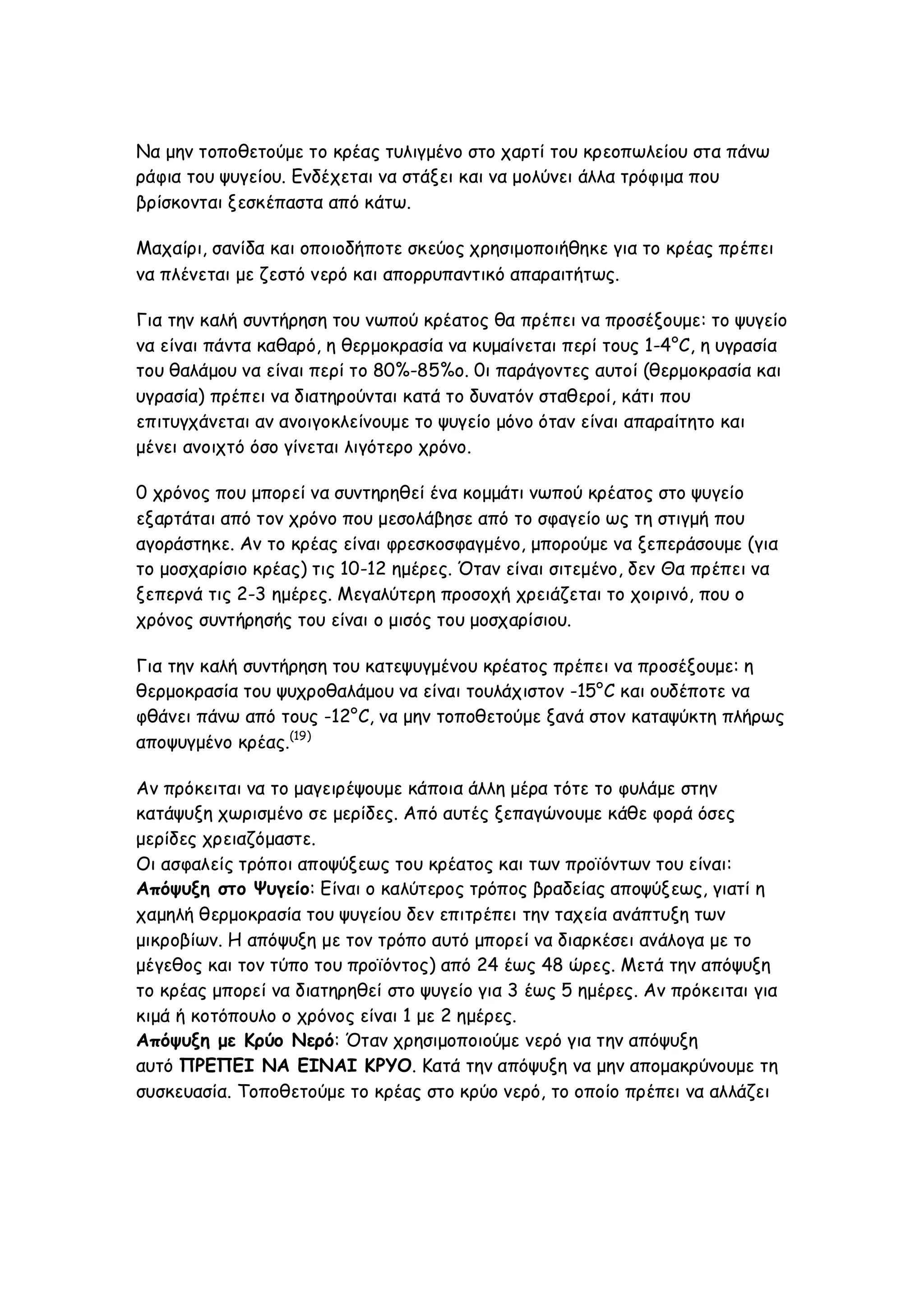 Να μην τοποθετούμε το κρέας τυλιγμένο στο χαρτί του κρεοπωλείου στα πάνω
ράφια του ψυγείου. Ενδέχεται να στάξει και να μολύνει άλλα τρόφιμα που
βρίσκονται ξεσκέπαστα από κάτω.
Μαχαίρι, σανίδα και οποιοδήποτε σκεύος χρησιμοποιήθηκε για το κρέας πρέπει
να πλένεται με ζεστό νερό και απορρυπαντικό απαραιτήτως.
Για την καλή συντήρηση του νωπού κρέατος θα πρέπει να προσέξουμε: το ψυγείο
να είναι πάντα καθαρό, η θερμοκρασία να κυμαίνεται περί τους 1-4°C, η υγρασία
του θαλάμου να είναι περί το 80%-85%ο. 0ι παράγοντες αυτοί (θερμοκρασία και
υγρασία) πρέπει να διατηρούνται κατά το δυνατόν σταθεροί, κάτι που
επιτυγχάνεται αν ανοιγοκλείνουμε το ψυγείο μόνο όταν είναι απαραίτητο και
μένει ανοιχτό όσο γίνεται λιγότερο χρόνο.
0 χρόνος που μπορεί να συντηρηθεί ένα κομμάτι νωπού κρέατος στο ψυγείο
εξαρτάται από τον χρόνο που μεσολάβησε από το σφαγείο ως τη στιγμή που
αγοράστηκε. Αν το κρέας είναι φρεσκοσφαγμένο, μπορούμε να ξεπεράσουμε (για
το μοσχαρίσιο κρέας) τις 10-12 ημέρες. Όταν είναι σιτεμένο, δεν Θα πρέπει να
ξεπερνά τις 2-3 ημέρες. Μεγαλύτερη προσοχή χρειάζεται το χοιρινό, που ο
χρόνος συντήρησής του είναι ο μισός του μοσχαρίσιου.
Για την καλή συντήρηση του κατεψυγμένου κρέατος πρέπει να προσέξουμε: η
θερμοκρασία του ψυχροθαλάμου να είναι τουλάχιστον -15°C και ουδέποτε να
φθάνει πάνω από τους -12°C, να μην τοποθετούμε ξανά στον καταψύκτη πλήρως
αποψυγμένο κρέας.(19)
Αν πρόκειται να το μαγειρέψουμε κάποια άλλη μέρα τότε το φυλάμε στην
κατάψυξη χωρισμένο σε μερίδες. Από αυτές ξεπαγώνουμε κάθε φορά όσες
μερίδες χρειαζόμαστε.
Οι ασφαλείς τρόποι αποψύξεως του κρέατος και των προϊόντων του είναι:
Απόψυξη στο Ψυγείο: Είναι ο καλύτερος τρόπος βραδείας αποψύξεως, γιατί η
χαμηλή θερμοκρασία του ψυγείου δεν επιτρέπει την ταχεία ανάπτυξη των
μικροβίων. Η απόψυξη με τον τρόπο αυτό μπορεί να διαρκέσει ανάλογα με το
μέγεθος και τον τύπο του προϊόντος) από 24 έως 48 ώρες. Μετά την απόψυξη
το κρέας μπορεί να διατηρηθεί στο ψυγείο για 3 έως 5 ημέρες. Αν πρόκειται για
κιμά ή κοτόπουλο ο χρόνος είναι 1 με 2 ημέρες.
Απόψυξη με Κρύο Νερό: Όταν χρησιμοποιούμε νερό για την απόψυξη
αυτό ΠΡΕΠΕΙ ΝΑ ΕΙΝΑΙ ΚΡΥΟ. Κατά την απόψυξη να μην απομακρύνουμε τη
συσκευασία. Τοποθετούμε το κρέας στο κρύο νερό, το οποίο πρέπει να αλλάζει

 