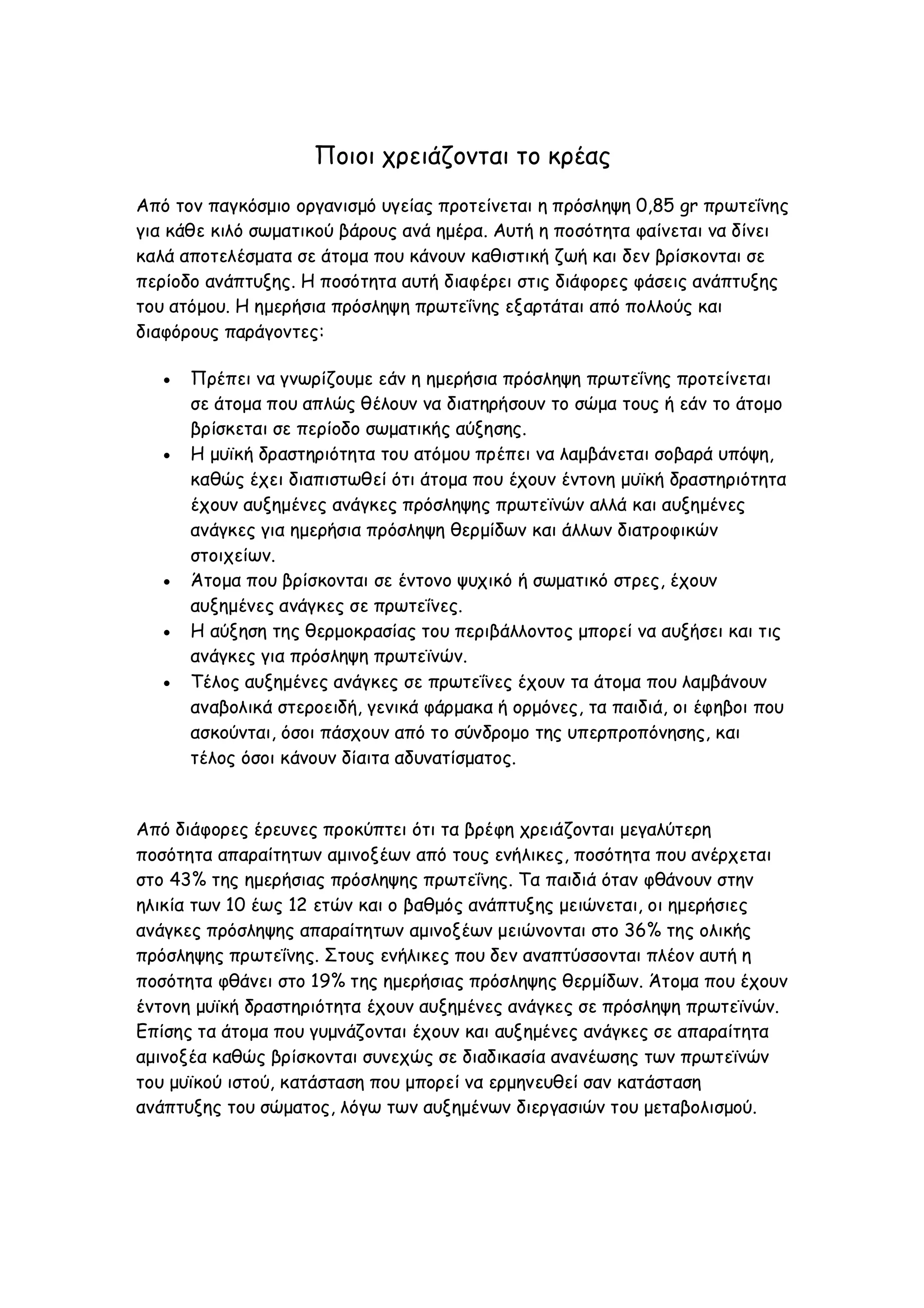 Ποιοι χρειάζονται το κρέας
Από τον παγκόσμιο οργανισμό υγείας προτείνεται η πρόσληψη 0,85 gr πρωτεΐνης
για κάθε κιλό σωματικού βάρους ανά ημέρα. Αυτή η ποσότητα φαίνεται να δίνει
καλά αποτελέσματα σε άτομα που κάνουν καθιστική ζωή και δεν βρίσκονται σε
περίοδο ανάπτυξης. Η ποσότητα αυτή διαφέρει στις διάφορες φάσεις ανάπτυξης
του ατόμου. Η ημερήσια πρόσληψη πρωτεΐνης εξαρτάται από πολλούς και
διαφόρους παράγοντες:








Πρέπει να γνωρίζουμε εάν η ημερήσια πρόσληψη πρωτεΐνης προτείνεται
σε άτομα που απλώς θέλουν να διατηρήσουν το σώμα τους ή εάν το άτομο
βρίσκεται σε περίοδο σωματικής αύξησης.
Η μυϊκή δραστηριότητα του ατόμου πρέπει να λαμβάνεται σοβαρά υπόψη,
καθώς έχει διαπιστωθεί ότι άτομα που έχουν έντονη μυϊκή δραστηριότητα
έχουν αυξημένες ανάγκες πρόσληψης πρωτεϊνών αλλά και αυξημένες
ανάγκες για ημερήσια πρόσληψη θερμίδων και άλλων διατροφικών
στοιχείων.
Άτομα που βρίσκονται σε έντονο ψυχικό ή σωματικό στρες, έχουν
αυξημένες ανάγκες σε πρωτεΐνες.
Η αύξηση της θερμοκρασίας του περιβάλλοντος μπορεί να αυξήσει και τις
ανάγκες για πρόσληψη πρωτεϊνών.
Τέλος αυξημένες ανάγκες σε πρωτεΐνες έχουν τα άτομα που λαμβάνουν
αναβολικά στεροειδή, γενικά φάρμακα ή ορμόνες, τα παιδιά, οι έφηβοι που
ασκούνται, όσοι πάσχουν από το σύνδρομο της υπερπροπόνησης, και
τέλος όσοι κάνουν δίαιτα αδυνατίσματος.

Από διάφορες έρευνες προκύπτει ότι τα βρέφη χρειάζονται μεγαλύτερη
ποσότητα απαραίτητων αμινοξέων από τους ενήλικες, ποσότητα που ανέρχεται
στο 43% της ημερήσιας πρόσληψης πρωτεΐνης. Τα παιδιά όταν φθάνουν στην
ηλικία των 10 έως 12 ετών και ο βαθμός ανάπτυξης μειώνεται, οι ημερήσιες
ανάγκες πρόσληψης απαραίτητων αμινοξέων μειώνονται στο 36% της ολικής
πρόσληψης πρωτεΐνης. Στους ενήλικες που δεν αναπτύσσονται πλέον αυτή η
ποσότητα φθάνει στο 19% της ημερήσιας πρόσληψης θερμίδων. Άτομα που έχουν
έντονη μυϊκή δραστηριότητα έχουν αυξημένες ανάγκες σε πρόσληψη πρωτεϊνών.
Επίσης τα άτομα που γυμνάζονται έχουν και αυξημένες ανάγκες σε απαραίτητα
αμινοξέα καθώς βρίσκονται συνεχώς σε διαδικασία ανανέωσης των πρωτεϊνών
του μυϊκού ιστού, κατάσταση που μπορεί να ερμηνευθεί σαν κατάσταση
ανάπτυξης του σώματος, λόγω των αυξημένων διεργασιών του μεταβολισμού.

 