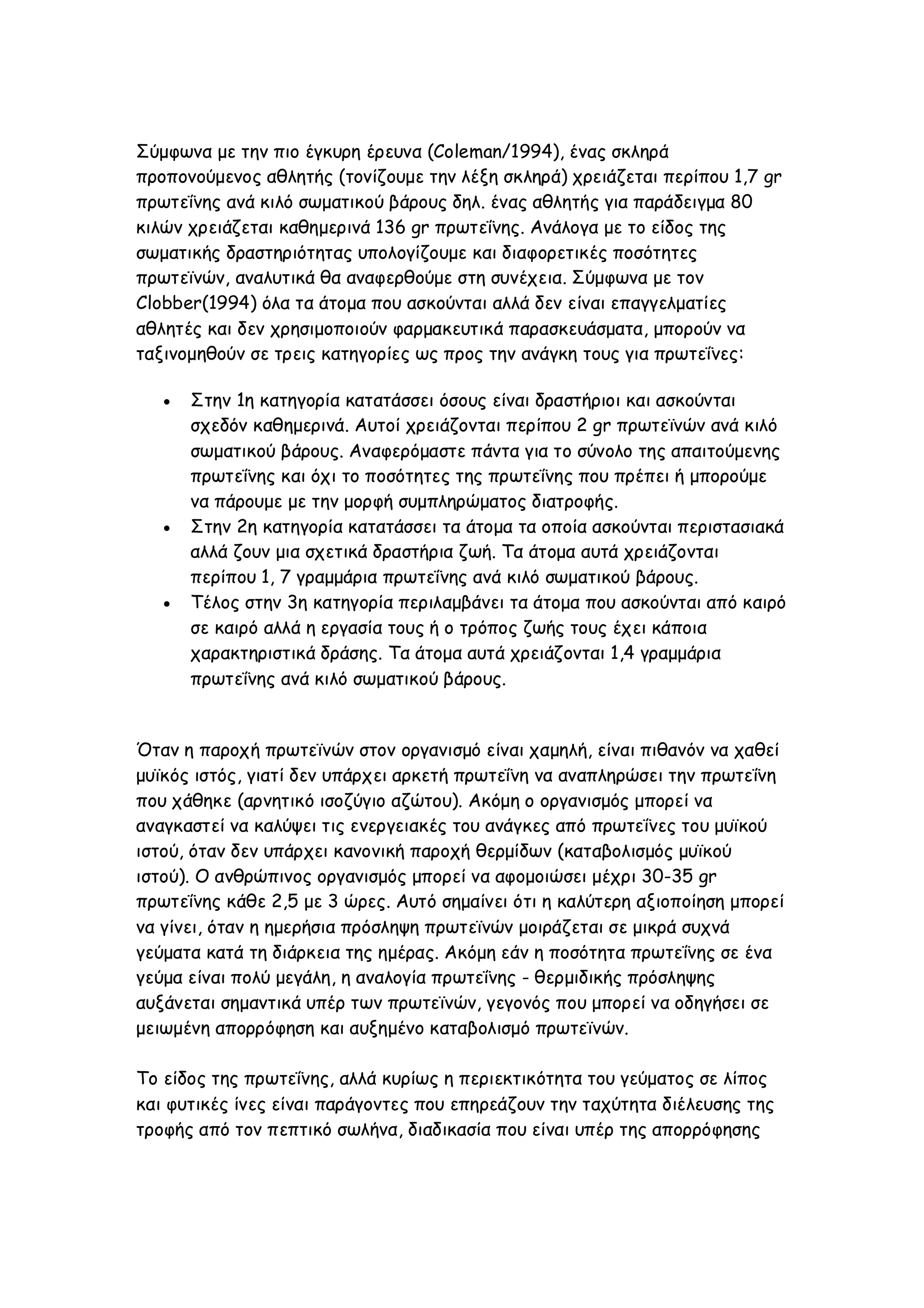 Σύμφωνα με την πιο έγκυρη έρευνα (Coleman/1994), ένας σκληρά
προπονούμενος αθλητής (τονίζουμε την λέξη σκληρά) χρειάζεται περίπου 1,7 gr
πρωτεΐνης ανά κιλό σωματικού βάρους δηλ. ένας αθλητής για παράδειγμα 80
κιλών χρειάζεται καθημερινά 136 gr πρωτεΐνης. Ανάλογα με το είδος της
σωματικής δραστηριότητας υπολογίζουμε και διαφορετικές ποσότητες
πρωτεϊνών, αναλυτικά θα αναφερθούμε στη συνέχεια. Σύμφωνα με τον
Clobber(1994) όλα τα άτομα που ασκούνται αλλά δεν είναι επαγγελματίες
αθλητές και δεν χρησιμοποιούν φαρμακευτικά παρασκευάσματα, μπορούν να
ταξινομηθούν σε τρεις κατηγορίες ως προς την ανάγκη τους για πρωτεΐνες:






Στην 1η κατηγορία κατατάσσει όσους είναι δραστήριοι και ασκούνται
σχεδόν καθημερινά. Αυτοί χρειάζονται περίπου 2 gr πρωτεϊνών ανά κιλό
σωματικού βάρους. Αναφερόμαστε πάντα για το σύνολο της απαιτούμενης
πρωτεΐνης και όχι το ποσότητες της πρωτεΐνης που πρέπει ή μπορούμε
να πάρουμε με την μορφή συμπληρώματος διατροφής.
Στην 2η κατηγορία κατατάσσει τα άτομα τα οποία ασκούνται περιστασιακά
αλλά ζουν μια σχετικά δραστήρια ζωή. Τα άτομα αυτά χρειάζονται
περίπου 1, 7 γραμμάρια πρωτεΐνης ανά κιλό σωματικού βάρους.
Τέλος στην 3η κατηγορία περιλαμβάνει τα άτομα που ασκούνται από καιρό
σε καιρό αλλά η εργασία τους ή ο τρόπος ζωής τους έχει κάποια
χαρακτηριστικά δράσης. Τα άτομα αυτά χρειάζονται 1,4 γραμμάρια
πρωτεΐνης ανά κιλό σωματικού βάρους.

Όταν η παροχή πρωτεϊνών στον οργανισμό είναι χαμηλή, είναι πιθανόν να χαθεί
μυϊκός ιστός, γιατί δεν υπάρχει αρκετή πρωτεΐνη να αναπληρώσει την πρωτεΐνη
που χάθηκε (αρνητικό ισοζύγιο αζώτου). Ακόμη ο οργανισμός μπορεί να
αναγκαστεί να καλύψει τις ενεργειακές του ανάγκες από πρωτεΐνες του μυϊκού
ιστού, όταν δεν υπάρχει κανονική παροχή θερμίδων (καταβολισμός μυϊκού
ιστού). Ο ανθρώπινος οργανισμός μπορεί να αφομοιώσει μέχρι 30-35 gr
πρωτεΐνης κάθε 2,5 με 3 ώρες. Αυτό σημαίνει ότι η καλύτερη αξιοποίηση μπορεί
να γίνει, όταν η ημερήσια πρόσληψη πρωτεϊνών μοιράζεται σε μικρά συχνά
γεύματα κατά τη διάρκεια της ημέρας. Ακόμη εάν η ποσότητα πρωτεΐνης σε ένα
γεύμα είναι πολύ μεγάλη, η αναλογία πρωτεΐνης - θερμιδικής πρόσληψης
αυξάνεται σημαντικά υπέρ των πρωτεϊνών, γεγονός που μπορεί να οδηγήσει σε
μειωμένη απορρόφηση και αυξημένο καταβολισμό πρωτεϊνών.
Το είδος της πρωτεΐνης, αλλά κυρίως η περιεκτικότητα του γεύματος σε λίπος
και φυτικές ίνες είναι παράγοντες που επηρεάζουν την ταχύτητα διέλευσης της
τροφής από τον πεπτικό σωλήνα, διαδικασία που είναι υπέρ της απορρόφησης

 