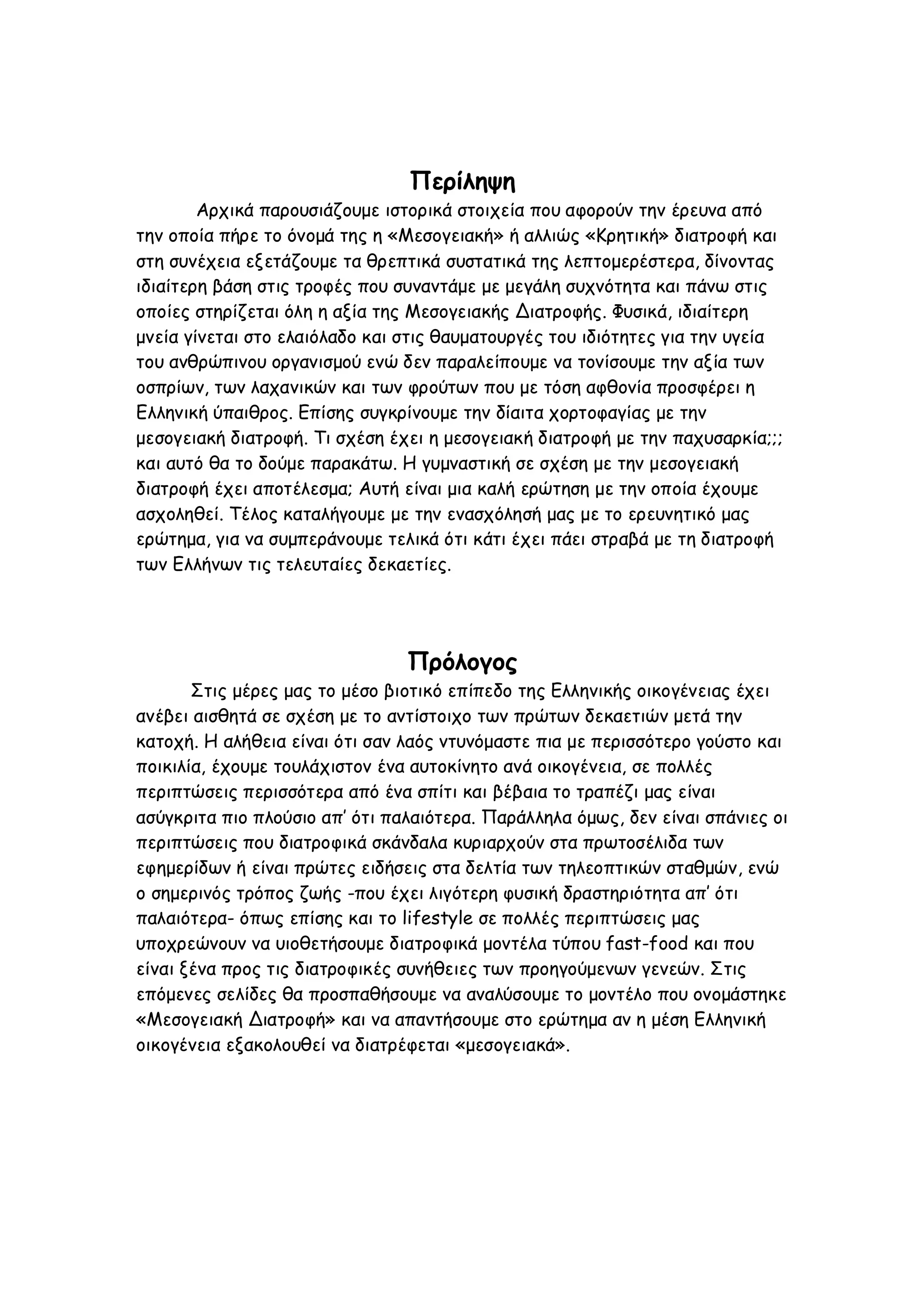 Περίληψη
Αρχικά παρουσιάζουμε ιστορικά στοιχεία που αφορούν την έρευνα από
την οποία πήρε το όνομά της η «Μεσογειακή» ή αλλιώς «Κρητική» διατροφή και
στη συνέχεια εξετάζουμε τα θρεπτικά συστατικά της λεπτομερέστερα, δίνοντας
ιδιαίτερη βάση στις τροφές που συναντάμε με μεγάλη συχνότητα και πάνω στις
οποίες στηρίζεται όλη η αξία της Μεσογειακής Διατροφής. Φυσικά, ιδιαίτερη
μνεία γίνεται στο ελαιόλαδο και στις θαυματουργές του ιδιότητες για την υγεία
του ανθρώπινου οργανισμού ενώ δεν παραλείπουμε να τονίσουμε την αξία των
οσπρίων, των λαχανικών και των φρούτων που με τόση αφθονία προσφέρει η
Ελληνική ύπαιθρος. Επίσης συγκρίνουμε την δίαιτα χορτοφαγίας με την
μεσογειακή διατροφή. Τι σχέση έχει η μεσογειακή διατροφή με την παχυσαρκία;;;
και αυτό θα το δούμε παρακάτω. Η γυμναστική σε σχέση με την μεσογειακή
διατροφή έχει αποτέλεσμα; Αυτή είναι μια καλή ερώτηση με την οποία έχουμε
ασχοληθεί. Τέλος καταλήγουμε με την ενασχόλησή μας με το ερευνητικό μας
ερώτημα, για να συμπεράνουμε τελικά ότι κάτι έχει πάει στραβά με τη διατροφή
των Ελλήνων τις τελευταίες δεκαετίες.

Πρόλογος
Στις μέρες μας το μέσο βιοτικό επίπεδο της Ελληνικής οικογένειας έχει
ανέβει αισθητά σε σχέση με το αντίστοιχο των πρώτων δεκαετιών μετά την
κατοχή. Η αλήθεια είναι ότι σαν λαός ντυνόμαστε πια με περισσότερο γούστο και
ποικιλία, έχουμε τουλάχιστον ένα αυτοκίνητο ανά οικογένεια, σε πολλές
περιπτώσεις περισσότερα από ένα σπίτι και βέβαια το τραπέζι μας είναι
ασύγκριτα πιο πλούσιο απ’ ότι παλαιότερα. Παράλληλα όμως, δεν είναι σπάνιες οι
περιπτώσεις που διατροφικά σκάνδαλα κυριαρχούν στα πρωτοσέλιδα των
εφημερίδων ή είναι πρώτες ειδήσεις στα δελτία των τηλεοπτικών σταθμών, ενώ
ο σημερινός τρόπος ζωής -που έχει λιγότερη φυσική δραστηριότητα απ’ ότι
παλαιότερα- όπως επίσης και το lifestyle σε πολλές περιπτώσεις μας
υποχρεώνουν να υιοθετήσουμε διατροφικά μοντέλα τύπου fast-food και που
είναι ξένα προς τις διατροφικές συνήθειες των προηγούμενων γενεών. Στις
επόμενες σελίδες θα προσπαθήσουμε να αναλύσουμε το μοντέλο που ονομάστηκε
«Μεσογειακή Διατροφή» και να απαντήσουμε στο ερώτημα αν η μέση Ελληνική
οικογένεια εξακολουθεί να διατρέφεται «μεσογειακά».

 