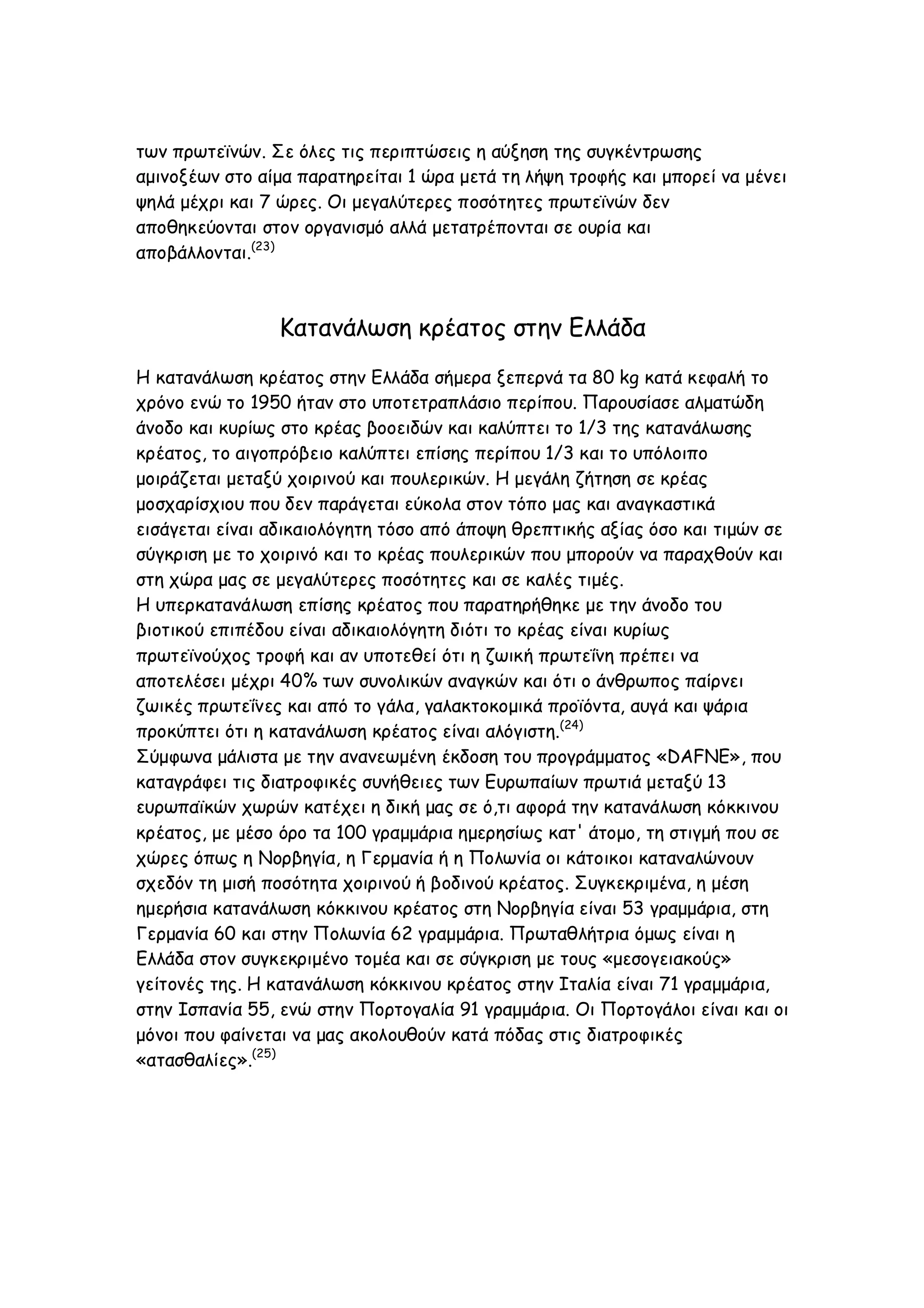 των πρωτεϊνών. Σε όλες τις περιπτώσεις η αύξηση της συγκέντρωσης
αμινοξέων στο αίμα παρατηρείται 1 ώρα μετά τη λήψη τροφής και μπορεί να μένει
ψηλά μέχρι και 7 ώρες. Οι μεγαλύτερες ποσότητες πρωτεϊνών δεν
αποθηκεύονται στον οργανισμό αλλά μετατρέπονται σε ουρία και
αποβάλλονται.(23)

Κατανάλωση κρέατος στην Ελλάδα
Η κατανάλωση κρέατος στην Ελλάδα σήμερα ξεπερνά τα 80 kg κατά κεφαλή το
χρόνο ενώ το 1950 ήταν στο υποτετραπλάσιο περίπου. Παρουσίασε αλματώδη
άνοδο και κυρίως στο κρέας βοοειδών και καλύπτει το 1/3 της κατανάλωσης
κρέατος, το αιγοπρόβειο καλύπτει επίσης περίπου 1/3 και το υπόλοιπο
μοιράζεται μεταξύ χοιρινού και πουλερικών. Η μεγάλη ζήτηση σε κρέας
μοσχαρίσχιου που δεν παράγεται εύκολα στον τόπο μας και αναγκαστικά
εισάγεται είναι αδικαιολόγητη τόσο από άποψη θρεπτικής αξίας όσο και τιμών σε
σύγκριση με το χοιρινό και το κρέας πουλερικών που μπορούν να παραχθούν και
στη χώρα μας σε μεγαλύτερες ποσότητες και σε καλές τιμές.
Η υπερκατανάλωση επίσης κρέατος που παρατηρήθηκε με την άνοδο του
βιοτικού επιπέδου είναι αδικαιολόγητη διότι το κρέας είναι κυρίως
πρωτεϊνούχος τροφή και αν υποτεθεί ότι η ζωική πρωτεΐνη πρέπει να
αποτελέσει μέχρι 40% των συνολικών αναγκών και ότι ο άνθρωπος παίρνει
ζωικές πρωτεΐνες και από το γάλα, γαλακτοκομικά προϊόντα, αυγά και ψάρια
προκύπτει ότι η κατανάλωση κρέατος είναι αλόγιστη.(24)
Σύμφωνα μάλιστα με την ανανεωμένη έκδοση του προγράμματος «DAFNE», που
καταγράφει τις διατροφικές συνήθειες των Ευρωπαίων πρωτιά μεταξύ 13
ευρωπαϊκών χωρών κατέχει η δική μας σε ό,τι αφορά την κατανάλωση κόκκινου
κρέατος, με μέσο όρο τα 100 γραμμάρια ημερησίως κατ' άτομο, τη στιγμή που σε
χώρες όπως η Νορβηγία, η Γερμανία ή η Πολωνία οι κάτοικοι καταναλώνουν
σχεδόν τη μισή ποσότητα χοιρινού ή βοδινού κρέατος. Συγκεκριμένα, η μέση
ημερήσια κατανάλωση κόκκινου κρέατος στη Νορβηγία είναι 53 γραμμάρια, στη
Γερμανία 60 και στην Πολωνία 62 γραμμάρια. Πρωταθλήτρια όμως είναι η
Ελλάδα στον συγκεκριμένο τομέα και σε σύγκριση με τους «μεσογειακούς»
γείτονές της. H κατανάλωση κόκκινου κρέατος στην Ιταλία είναι 71 γραμμάρια,
στην Ισπανία 55, ενώ στην Πορτογαλία 91 γραμμάρια. Οι Πορτογάλοι είναι και οι
μόνοι που φαίνεται να μας ακολουθούν κατά πόδας στις διατροφικές
«ατασθαλίες».(25)

 