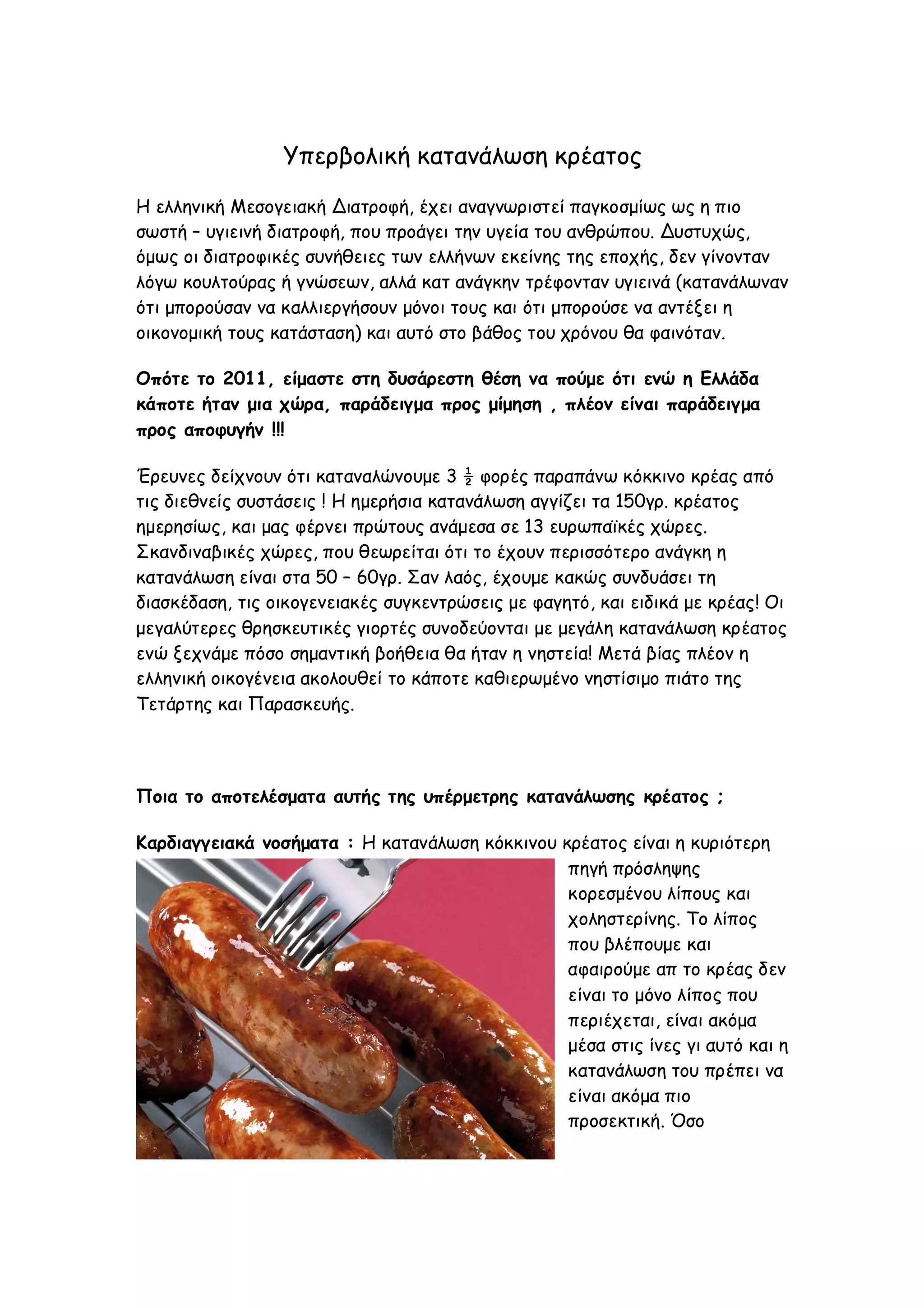 Υπερβολική κατανάλωση κρέατος
Η ελληνική Μεσογειακή Διατροφή, έχει αναγνωριστεί παγκοσμίως ως η πιο
σωστή – υγιεινή διατροφή, που προάγει την υγεία του ανθρώπου. Δυστυχώς,
όμως οι διατροφικές συνήθειες των ελλήνων εκείνης της εποχής, δεν γίνονταν
λόγω κουλτούρας ή γνώσεων, αλλά κατ ανάγκην τρέφονταν υγιεινά (κατανάλωναν
ότι μπορούσαν να καλλιεργήσουν μόνοι τους και ότι μπορούσε να αντέξει η
οικονομική τους κατάσταση) και αυτό στο βάθος του χρόνου θα φαινόταν.
Οπότε το 2011, είμαστε στη δυσάρεστη θέση να πούμε ότι ενώ η Ελλάδα
κάποτε ήταν μια χώρα, παράδειγμα προς μίμηση , πλέον είναι παράδειγμα
προς αποφυγήν !!!
Έρευνες δείχνουν ότι καταναλώνουμε 3 ½ φορές παραπάνω κόκκινο κρέας από
τις διεθνείς συστάσεις ! Η ημερήσια κατανάλωση αγγίζει τα 150γρ. κρέατος
ημερησίως, και μας φέρνει πρώτους ανάμεσα σε 13 ευρωπαϊκές χώρες.
Σκανδιναβικές χώρες, που θεωρείται ότι το έχουν περισσότερο ανάγκη η
κατανάλωση είναι στα 50 – 60γρ. Σαν λαός, έχουμε κακώς συνδυάσει τη
διασκέδαση, τις οικογενειακές συγκεντρώσεις με φαγητό, και ειδικά με κρέας! Οι
μεγαλύτερες θρησκευτικές γιορτές συνοδεύονται με μεγάλη κατανάλωση κρέατος
ενώ ξεχνάμε πόσο σημαντική βοήθεια θα ήταν η νηστεία! Μετά βίας πλέον η
ελληνική οικογένεια ακολουθεί το κάποτε καθιερωμένο νηστίσιμο πιάτο της
Τετάρτης και Παρασκευής.

Ποια το αποτελέσματα αυτής της υπέρμετρης κατανάλωσης κρέατος ;
Καρδιαγγειακά νοσήματα : Η κατανάλωση κόκκινου κρέατος είναι η κυριότερη
πηγή πρόσληψης
κορεσμένου λίπους και
χοληστερίνης. Το λίπος
που βλέπουμε και
αφαιρούμε απ το κρέας δεν
είναι το μόνο λίπος που
περιέχεται, είναι ακόμα
μέσα στις ίνες γι αυτό και η
κατανάλωση του πρέπει να
είναι ακόμα πιο
προσεκτική. Όσο

 