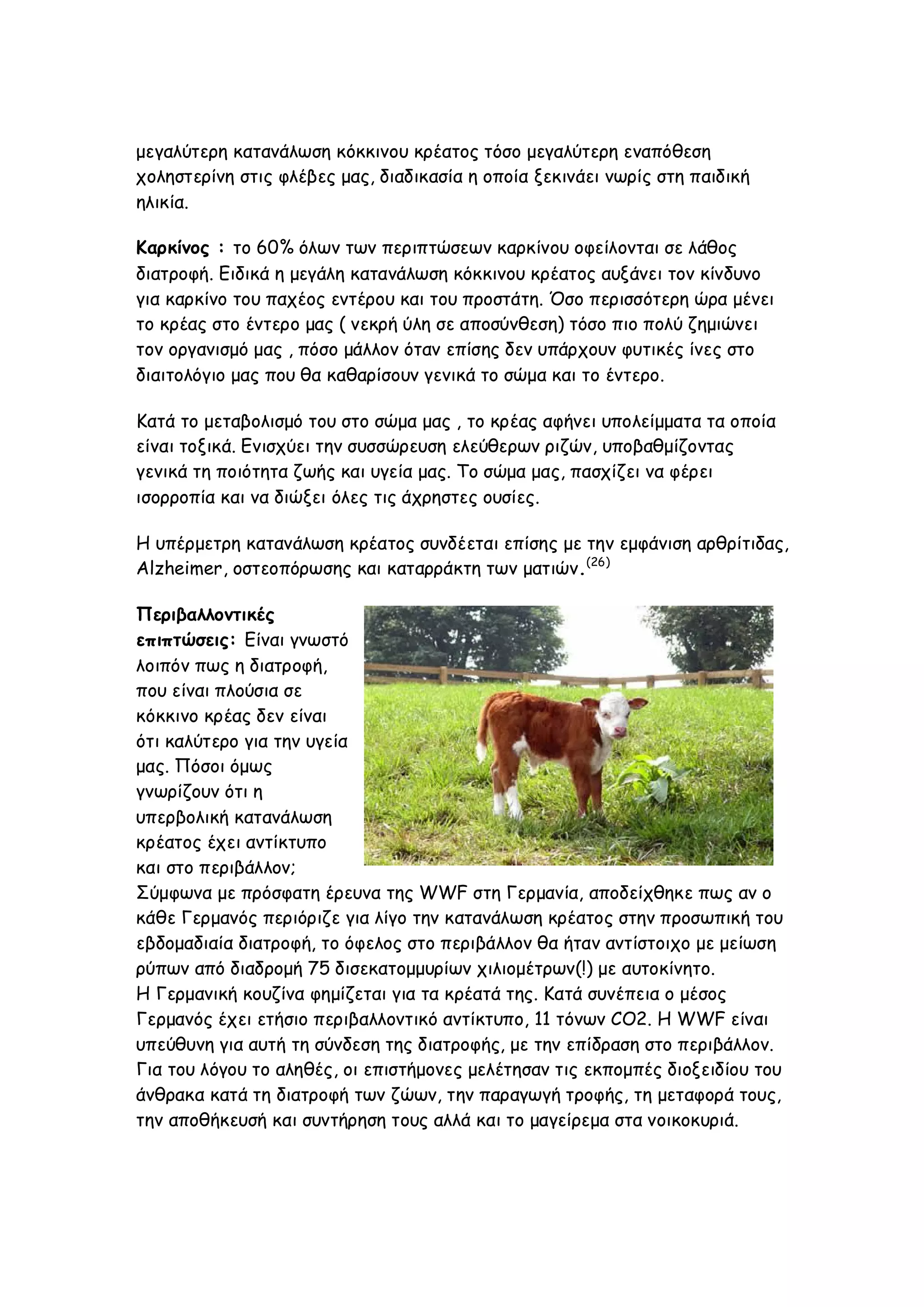 μεγαλύτερη κατανάλωση κόκκινου κρέατος τόσο μεγαλύτερη εναπόθεση
χοληστερίνη στις φλέβες μας, διαδικασία η οποία ξεκινάει νωρίς στη παιδική
ηλικία.
Καρκίνος : το 60% όλων των περιπτώσεων καρκίνου οφείλονται σε λάθος
διατροφή. Ειδικά η μεγάλη κατανάλωση κόκκινου κρέατος αυξάνει τον κίνδυνο
για καρκίνο του παχέος εντέρου και του προστάτη. Όσο περισσότερη ώρα μένει
το κρέας στο έντερο μας ( νεκρή ύλη σε αποσύνθεση) τόσο πιο πολύ ζημιώνει
τον οργανισμό μας , πόσο μάλλον όταν επίσης δεν υπάρχουν φυτικές ίνες στο
διαιτολόγιο μας που θα καθαρίσουν γενικά το σώμα και το έντερο.
Κατά το μεταβολισμό του στο σώμα μας , το κρέας αφήνει υπολείμματα τα οποία
είναι τοξικά. Ενισχύει την συσσώρευση ελεύθερων ριζών, υποβαθμίζοντας
γενικά τη ποιότητα ζωής και υγεία μας. Το σώμα μας, πασχίζει να φέρει
ισορροπία και να διώξει όλες τις άχρηστες ουσίες.
Η υπέρμετρη κατανάλωση κρέατος συνδέεται επίσης με την εμφάνιση αρθρίτιδας,
Alzheimer, οστεοπόρωσης και καταρράκτη των ματιών.(26)
Περιβαλλοντικές
επιπτώσεις: Είναι γνωστό
λοιπόν πως η διατροφή,
που είναι πλούσια σε
κόκκινο κρέας δεν είναι
ότι καλύτερο για την υγεία
μας. Πόσοι όμως
γνωρίζουν ότι η
υπερβολική κατανάλωση
κρέατος έχει αντίκτυπο
και στο περιβάλλον;
Σύμφωνα με πρόσφατη έρευνα της WWF στη Γερμανία, αποδείχθηκε πως αν ο
κάθε Γερμανός περιόριζε για λίγο την κατανάλωση κρέατος στην προσωπική του
εβδομαδιαία διατροφή, το όφελος στο περιβάλλον θα ήταν αντίστοιχο με μείωση
ρύπων από διαδρομή 75 δισεκατομμυρίων χιλιομέτρων(!) με αυτοκίνητο.
Η Γερμανική κουζίνα φημίζεται για τα κρέατά της. Κατά συνέπεια ο μέσος
Γερμανός έχει ετήσιο περιβαλλοντικό αντίκτυπο, 11 τόνων CO2. Η WWF είναι
υπεύθυνη για αυτή τη σύνδεση της διατροφής, με την επίδραση στο περιβάλλον.
Για του λόγου το αληθές, οι επιστήμονες μελέτησαν τις εκπομπές διοξειδίου του
άνθρακα κατά τη διατροφή των ζώων, την παραγωγή τροφής, τη μεταφορά τους,
την αποθήκευσή και συντήρηση τους αλλά και το μαγείρεμα στα νοικοκυριά.

 