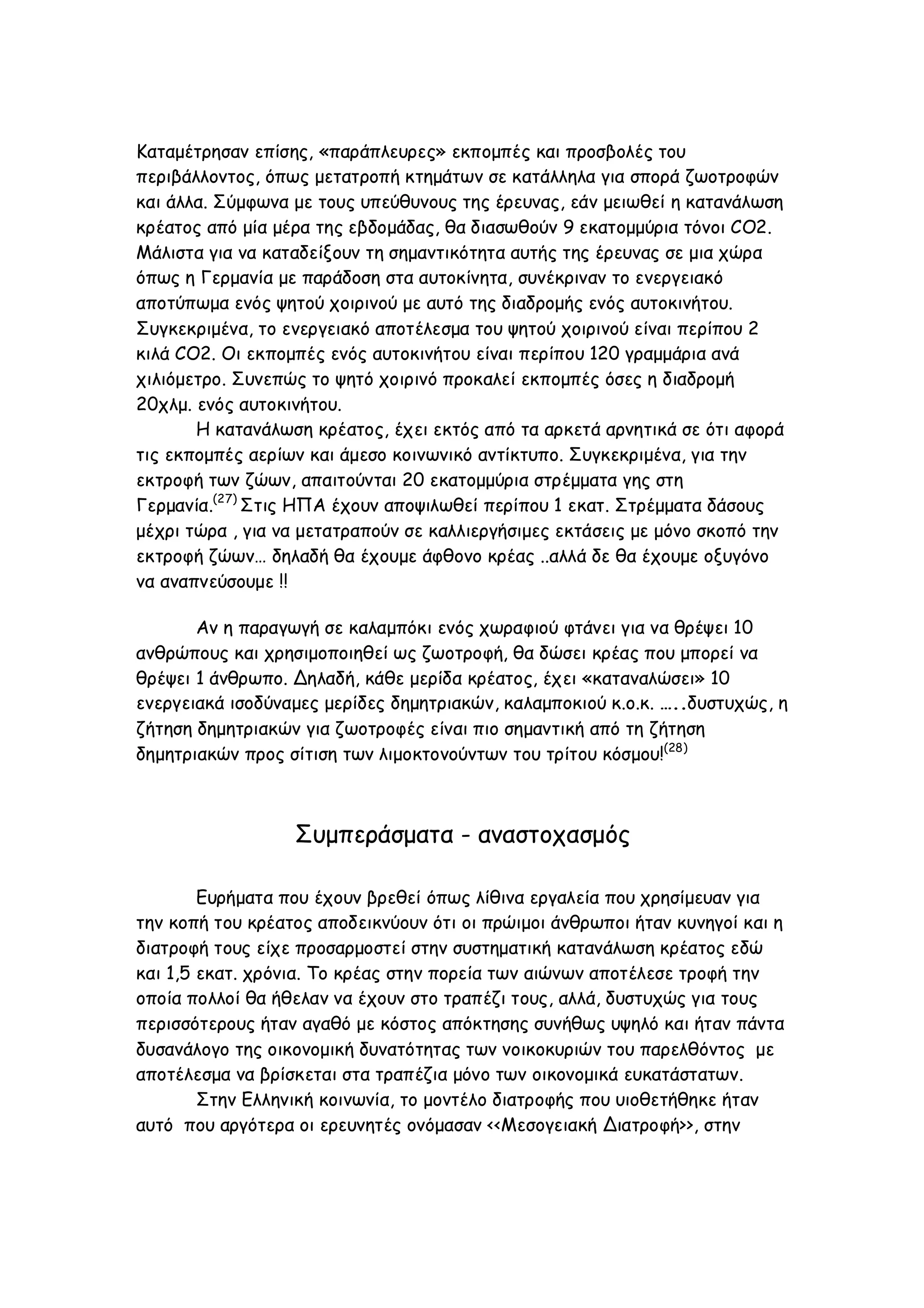 Καταμέτρησαν επίσης, «παράπλευρες» εκπομπές και προσβολές του
περιβάλλοντος, όπως μετατροπή κτημάτων σε κατάλληλα για σπορά ζωοτροφών
και άλλα. Σύμφωνα με τους υπεύθυνους της έρευνας, εάν μειωθεί η κατανάλωση
κρέατος από μία μέρα της εβδομάδας, θα διασωθούν 9 εκατομμύρια τόνοι CO2.
Μάλιστα για να καταδείξουν τη σημαντικότητα αυτής της έρευνας σε μια χώρα
όπως η Γερμανία με παράδοση στα αυτοκίνητα, συνέκριναν το ενεργειακό
αποτύπωμα ενός ψητού χοιρινού με αυτό της διαδρομής ενός αυτοκινήτου.
Συγκεκριμένα, το ενεργειακό αποτέλεσμα του ψητού χοιρινού είναι περίπου 2
κιλά CO2. Οι εκπομπές ενός αυτοκινήτου είναι περίπου 120 γραμμάρια ανά
χιλιόμετρο. Συνεπώς το ψητό χοιρινό προκαλεί εκπομπές όσες η διαδρομή
20χλμ. ενός αυτοκινήτου.
Η κατανάλωση κρέατος, έχει εκτός από τα αρκετά αρνητικά σε ότι αφορά
τις εκπομπές αερίων και άμεσο κοινωνικό αντίκτυπο. Συγκεκριμένα, για την
εκτροφή των ζώων, απαιτούνται 20 εκατομμύρια στρέμματα γης στη
Γερμανία.(27) Στις ΗΠΑ έχουν αποψιλωθεί περίπου 1 εκατ. Στρέμματα δάσους
μέχρι τώρα , για να μετατραπούν σε καλλιεργήσιμες εκτάσεις με μόνο σκοπό την
εκτροφή ζώων… δηλαδή θα έχουμε άφθονο κρέας ..αλλά δε θα έχουμε οξυγόνο
να αναπνεύσουμε !!
Αν η παραγωγή σε καλαμπόκι ενός χωραφιού φτάνει για να θρέψει 10
ανθρώπους και χρησιμοποιηθεί ως ζωοτροφή, θα δώσει κρέας που μπορεί να
θρέψει 1 άνθρωπο. Δηλαδή, κάθε μερίδα κρέατος, έχει «καταναλώσει» 10
ενεργειακά ισοδύναμες μερίδες δημητριακών, καλαμποκιού κ.ο.κ. …..δυστυχώς, η
ζήτηση δημητριακών για ζωοτροφές είναι πιο σημαντική από τη ζήτηση
δημητριακών προς σίτιση των λιμοκτονούντων του τρίτου κόσμου!(28)

Συμπεράσματα - αναστοχασμός
Ευρήματα που έχουν βρεθεί όπως λίθινα εργαλεία που χρησίμευαν για
την κοπή του κρέατος αποδεικνύουν ότι οι πρώιμοι άνθρωποι ήταν κυνηγοί και η
διατροφή τους είχε προσαρμοστεί στην συστηματική κατανάλωση κρέατος εδώ
και 1,5 εκατ. χρόνια. Το κρέας στην πορεία των αιώνων αποτέλεσε τροφή την
οποία πολλοί θα ήθελαν να έχουν στο τραπέζι τους, αλλά, δυστυχώς για τους
περισσότερους ήταν αγαθό με κόστος απόκτησης συνήθως υψηλό και ήταν πάντα
δυσανάλογο της οικονομική δυνατότητας των νοικοκυριών του παρελθόντος με
αποτέλεσμα να βρίσκεται στα τραπέζια μόνο των οικονομικά ευκατάστατων.
Στην Ελληνική κοινωνία, το μοντέλο διατροφής που υιοθετήθηκε ήταν
αυτό που αργότερα οι ερευνητές ονόμασαν <<Μεσογειακή Διατροφή>>, στην

 