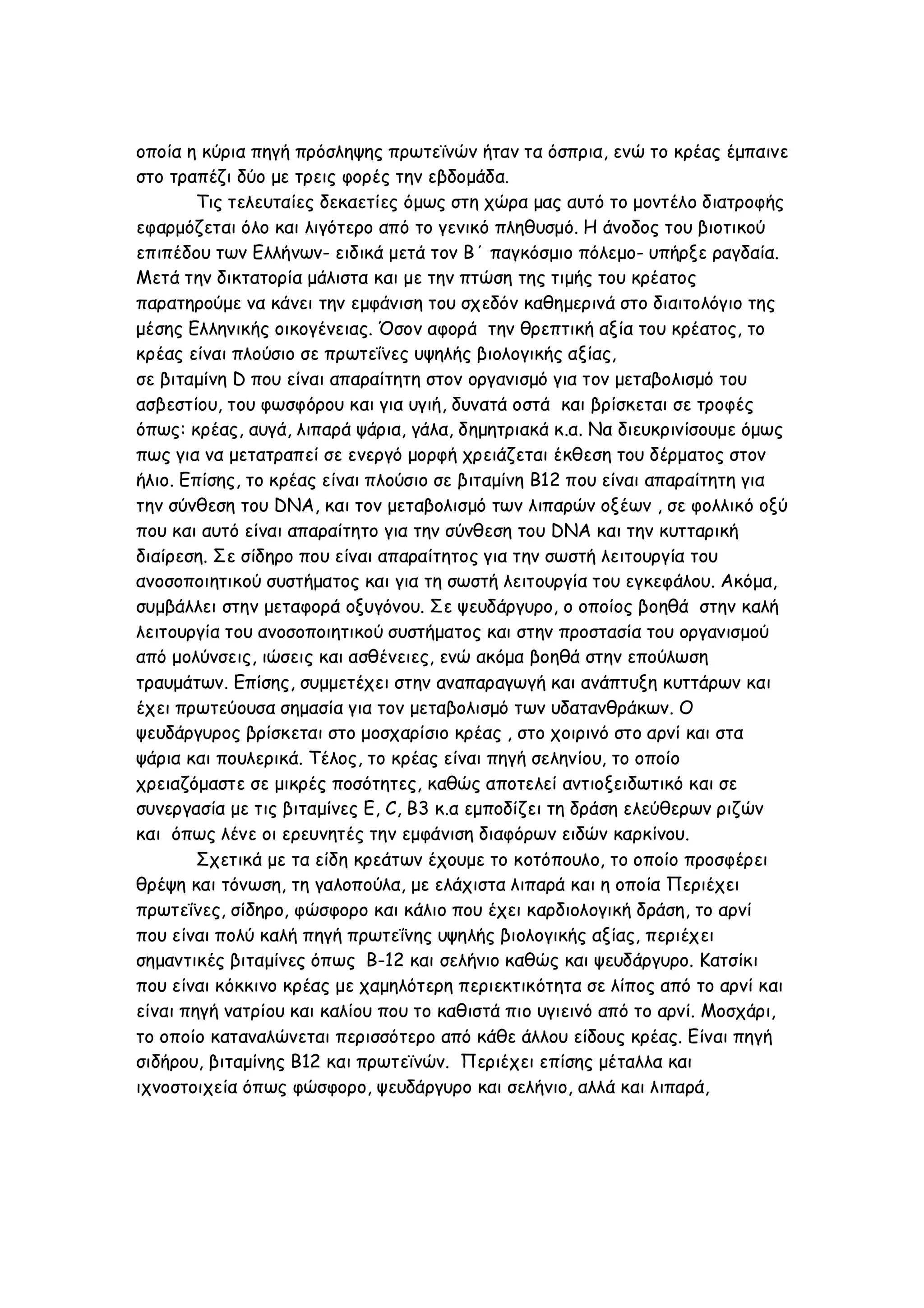 οποία η κύρια πηγή πρόσληψης πρωτεϊνών ήταν τα όσπρια, ενώ το κρέας έμπαινε
στο τραπέζι δύο με τρεις φορές την εβδομάδα.
Τις τελευταίες δεκαετίες όμως στη χώρα μας αυτό το μοντέλο διατροφής
εφαρμόζεται όλο και λιγότερο από το γενικό πληθυσμό. Η άνοδος του βιοτικού
επιπέδου των Ελλήνων- ειδικά μετά τον Β΄ παγκόσμιο πόλεμο- υπήρξε ραγδαία.
Μετά την δικτατορία μάλιστα και με την πτώση της τιμής του κρέατος
παρατηρούμε να κάνει την εμφάνιση του σχεδόν καθημερινά στο διαιτολόγιο της
μέσης Ελληνικής οικογένειας. Όσον αφορά την θρεπτική αξία του κρέατος, το
κρέας είναι πλούσιο σε πρωτεΐνες υψηλής βιολογικής αξίας,
σε βιταμίνη D που είναι απαραίτητη στον οργανισμό για τον μεταβολισμό του
ασβεστίου, του φωσφόρου και για υγιή, δυνατά οστά και βρίσκεται σε τροφές
όπως: κρέας, αυγά, λιπαρά ψάρια, γάλα, δημητριακά κ.α. Να διευκρινίσουμε όμως
πως για να μετατραπεί σε ενεργό μορφή χρειάζεται έκθεση του δέρματος στον
ήλιο. Επίσης, το κρέας είναι πλούσιο σε βιταμίνη B12 που είναι απαραίτητη για
την σύνθεση του DNA, και τον μεταβολισμό των λιπαρών οξέων , σε φολλικό οξύ
που και αυτό είναι απαραίτητο για την σύνθεση του DNA και την κυτταρική
διαίρεση. Σε σίδηρο που είναι απαραίτητος για την σωστή λειτουργία του
ανοσοποιητικού συστήματος και για τη σωστή λειτουργία του εγκεφάλου. Ακόμα,
συμβάλλει στην μεταφορά οξυγόνου. Σε ψευδάργυρο, ο οποίος βοηθά στην καλή
λειτουργία του ανοσοποιητικού συστήματος και στην προστασία του οργανισμού
από μολύνσεις, ιώσεις και ασθένειες, ενώ ακόμα βοηθά στην επούλωση
τραυμάτων. Επίσης, συμμετέχει στην αναπαραγωγή και ανάπτυξη κυττάρων και
έχει πρωτεύουσα σημασία για τον μεταβολισμό των υδατανθράκων. Ο
ψευδάργυρος βρίσκεται στο μοσχαρίσιο κρέας , στο χοιρινό στο αρνί και στα
ψάρια και πουλερικά. Τέλος, το κρέας είναι πηγή σεληνίου, το οποίο
χρειαζόμαστε σε μικρές ποσότητες, καθώς αποτελεί αντιοξειδωτικό και σε
συνεργασία με τις βιταμίνες E, C, B3 κ.α εμποδίζει τη δράση ελεύθερων ριζών
και όπως λένε οι ερευνητές την εμφάνιση διαφόρων ειδών καρκίνου.
Σχετικά με τα είδη κρεάτων έχουμε το κοτόπουλο, το οποίο προσφέρει
θρέψη και τόνωση, τη γαλοπούλα, με ελάχιστα λιπαρά και η οποία Περιέχει
πρωτεΐνες, σίδηρο, φώσφορο και κάλιο που έχει καρδιολογική δράση, το αρνί
που είναι πολύ καλή πηγή πρωτεΐνης υψηλής βιολογικής αξίας, περιέχει
σημαντικές βιταμίνες όπως B-12 και σελήνιο καθώς και ψευδάργυρο. Κατσίκι
που είναι κόκκινο κρέας με χαμηλότερη περιεκτικότητα σε λίπος από το αρνί και
είναι πηγή νατρίου και καλίου που το καθιστά πιο υγιεινό από το αρνί. Μοσχάρι,
το οποίο καταναλώνεται περισσότερο από κάθε άλλου είδους κρέας. Είναι πηγή
σιδήρου, βιταμίνης B12 και πρωτεϊνών. Περιέχει επίσης μέταλλα και
ιχνοστοιχεία όπως φώσφορο, ψευδάργυρο και σελήνιο, αλλά και λιπαρά,

 