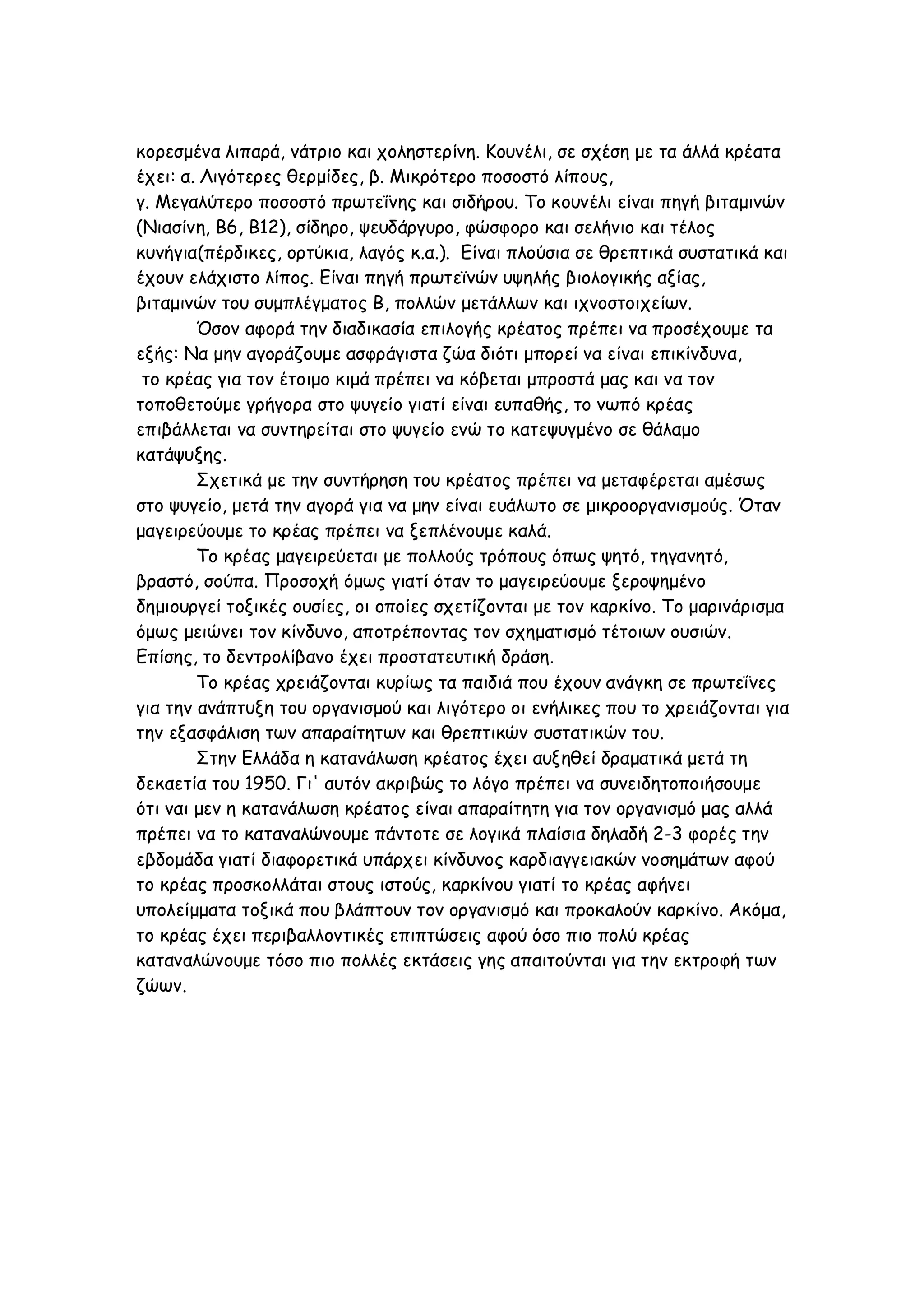 κορεσμένα λιπαρά, νάτριο και χοληστερίνη. Κουνέλι, σε σχέση με τα άλλά κρέατα
έχει: α. Λιγότερες θερμίδες, β. Μικρότερο ποσοστό λίπους,
γ. Μεγαλύτερο ποσοστό πρωτεΐνης και σιδήρου. Το κουνέλι είναι πηγή βιταμινών
(Νιασίνη, B6, B12), σίδηρο, ψευδάργυρο, φώσφορο και σελήνιο και τέλος
κυνήγια(πέρδικες, ορτύκια, λαγός κ.α.). Είναι πλούσια σε θρεπτικά συστατικά και
έχουν ελάχιστο λίπος. Είναι πηγή πρωτεϊνών υψηλής βιολογικής αξίας,
βιταμινών του συμπλέγματος B, πολλών μετάλλων και ιχνοστοιχείων.
Όσον αφορά την διαδικασία επιλογής κρέατος πρέπει να προσέχουμε τα
εξής: Να μην αγοράζουμε ασφράγιστα ζώα διότι μπορεί να είναι επικίνδυνα,
το κρέας για τον έτοιμο κιμά πρέπει να κόβεται μπροστά μας και να τον
τοποθετούμε γρήγορα στο ψυγείο γιατί είναι ευπαθής, το νωπό κρέας
επιβάλλεται να συντηρείται στο ψυγείο ενώ το κατεψυγμένο σε θάλαμο
κατάψυξης.
Σχετικά με την συντήρηση του κρέατος πρέπει να μεταφέρεται αμέσως
στο ψυγείο, μετά την αγορά για να μην είναι ευάλωτο σε μικροοργανισμούς. Όταν
μαγειρεύουμε το κρέας πρέπει να ξεπλένουμε καλά.
Το κρέας μαγειρεύεται με πολλούς τρόπους όπως ψητό, τηγανητό,
βραστό, σούπα. Προσοχή όμως γιατί όταν το μαγειρεύουμε ξεροψημένο
δημιουργεί τοξικές ουσίες, οι οποίες σχετίζονται με τον καρκίνο. Το μαρινάρισμα
όμως μειώνει τον κίνδυνο, αποτρέποντας τον σχηματισμό τέτοιων ουσιών.
Επίσης, το δεντρολίβανο έχει προστατευτική δράση.
Το κρέας χρειάζονται κυρίως τα παιδιά που έχουν ανάγκη σε πρωτεΐνες
για την ανάπτυξη του οργανισμού και λιγότερο οι ενήλικες που το χρειάζονται για
την εξασφάλιση των απαραίτητων και θρεπτικών συστατικών του.
Στην Ελλάδα η κατανάλωση κρέατος έχει αυξηθεί δραματικά μετά τη
δεκαετία του 1950. Γι' αυτόν ακριβώς το λόγο πρέπει να συνειδητοποιήσουμε
ότι ναι μεν η κατανάλωση κρέατος είναι απαραίτητη για τον οργανισμό μας αλλά
πρέπει να το καταναλώνουμε πάντοτε σε λογικά πλαίσια δηλαδή 2-3 φορές την
εβδομάδα γιατί διαφορετικά υπάρχει κίνδυνος καρδιαγγειακών νοσημάτων αφού
το κρέας προσκολλάται στους ιστούς, καρκίνου γιατί το κρέας αφήνει
υπολείμματα τοξικά που βλάπτουν τον οργανισμό και προκαλούν καρκίνο. Ακόμα,
το κρέας έχει περιβαλλοντικές επιπτώσεις αφού όσο πιο πολύ κρέας
καταναλώνουμε τόσο πιο πολλές εκτάσεις γης απαιτούνται για την εκτροφή των
ζώων.

 