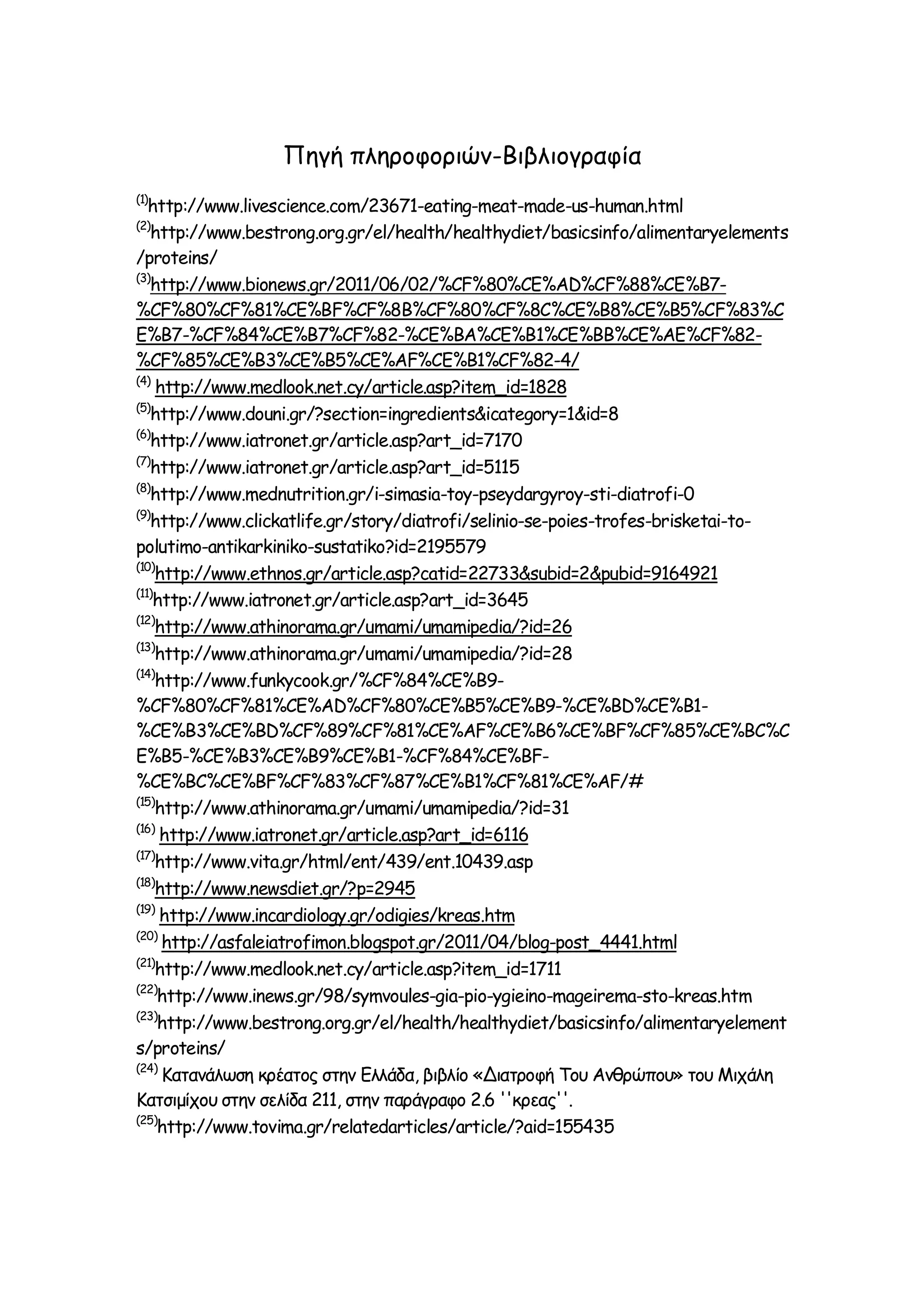 Πηγή πληροφοριών-Βιβλιογραφία
(1)

http://www.livescience.com/23671-eating-meat-made-us-human.html
http://www.bestrong.org.gr/el/health/healthydiet/basicsinfo/alimentaryelements
/proteins/
(3)
http://www.bionews.gr/2011/06/02/%CF%80%CE%AD%CF%88%CE%B7%CF%80%CF%81%CE%BF%CF%8B%CF%80%CF%8C%CE%B8%CE%B5%CF%83%C
E%B7-%CF%84%CE%B7%CF%82-%CE%BA%CE%B1%CE%BB%CE%AE%CF%82%CF%85%CE%B3%CE%B5%CE%AF%CE%B1%CF%82-4/
(4)
http://www.medlook.net.cy/article.asp?item_id=1828
(5)
http://www.douni.gr/?section=ingredients&icategory=1&id=8
(6)
http://www.iatronet.gr/article.asp?art_id=7170
(7)
http://www.iatronet.gr/article.asp?art_id=5115
(8)
http://www.mednutrition.gr/i-simasia-toy-pseydargyroy-sti-diatrofi-0
(9)
http://www.clickatlife.gr/story/diatrofi/selinio-se-poies-trofes-brisketai-topolutimo-antikarkiniko-sustatiko?id=2195579
(10)
http://www.ethnos.gr/article.asp?catid=22733&subid=2&pubid=9164921
(11)
http://www.iatronet.gr/article.asp?art_id=3645
(12)
http://www.athinorama.gr/umami/umamipedia/?id=26
(13)
http://www.athinorama.gr/umami/umamipedia/?id=28
(14)
http://www.funkycook.gr/%CF%84%CE%B9%CF%80%CF%81%CE%AD%CF%80%CE%B5%CE%B9-%CE%BD%CE%B1%CE%B3%CE%BD%CF%89%CF%81%CE%AF%CE%B6%CE%BF%CF%85%CE%BC%C
E%B5-%CE%B3%CE%B9%CE%B1-%CF%84%CE%BF%CE%BC%CE%BF%CF%83%CF%87%CE%B1%CF%81%CE%AF/#
(15)
http://www.athinorama.gr/umami/umamipedia/?id=31
(16)
http://www.iatronet.gr/article.asp?art_id=6116
(17)
http://www.vita.gr/html/ent/439/ent.10439.asp
(18)
http://www.newsdiet.gr/?p=2945
(19)
http://www.incardiology.gr/odigies/kreas.htm
(20)
http://asfaleiatrofimon.blogspot.gr/2011/04/blog-post_4441.html
(21)
http://www.medlook.net.cy/article.asp?item_id=1711
(22)
http://www.inews.gr/98/symvoules-gia-pio-ygieino-mageirema-sto-kreas.htm
(23)
http://www.bestrong.org.gr/el/health/healthydiet/basicsinfo/alimentaryelement
s/proteins/
(24)
Kατανάλωση κρέατος στην Ελλάδα, βιβλίο «Διατροφή Του Ανθρώπου» του Μιχάλη
Κατσιμίχου στην σελίδα 211, στην παράγραφο 2.6 ''κρεας''.
(25)
http://www.tovima.gr/relatedarticles/article/?aid=155435
(2)

 