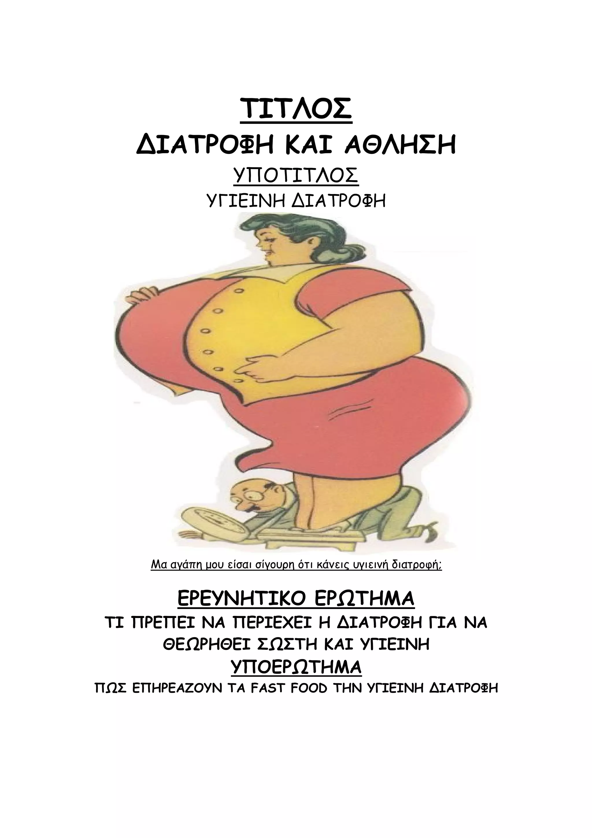 ΤΙΤΛΟΣ
ΔΙΑΤΡΟΦΗ ΚΑΙ ΑΘΛΗΣΗ
ΥΠΟΤΙΤΛΟΣ
ΥΓΙΕΙΝΗ ΔΙΑΤΡΟΦΗ

Μα αγάπη μου είσαι σίγουρη ότι κάνεις υγιεινή διατροφή;

ΕΡΕΥΝΗΤΙΚΟ ΕΡΩΤΗΜΑ
ΤΙ ΠΡΕΠΕΙ ΝΑ ΠΕΡΙΕΧΕΙ Η ΔΙΑΤΡΟΦΗ ΓΙΑ ΝΑ
ΘΕΩΡΗΘΕΙ ΣΩΣΤΗ KAI ΥΓΙΕΙΝΗ

ΥΠΟΕΡΩΤΗΜΑ
ΠΩΣ ΕΠΗΡΕΑΖΟΥΝ ΤΑ FAST FOOD ΤΗΝ ΥΓΙΕΙΝΗ ΔΙΑΤΡΟΦΗ

 