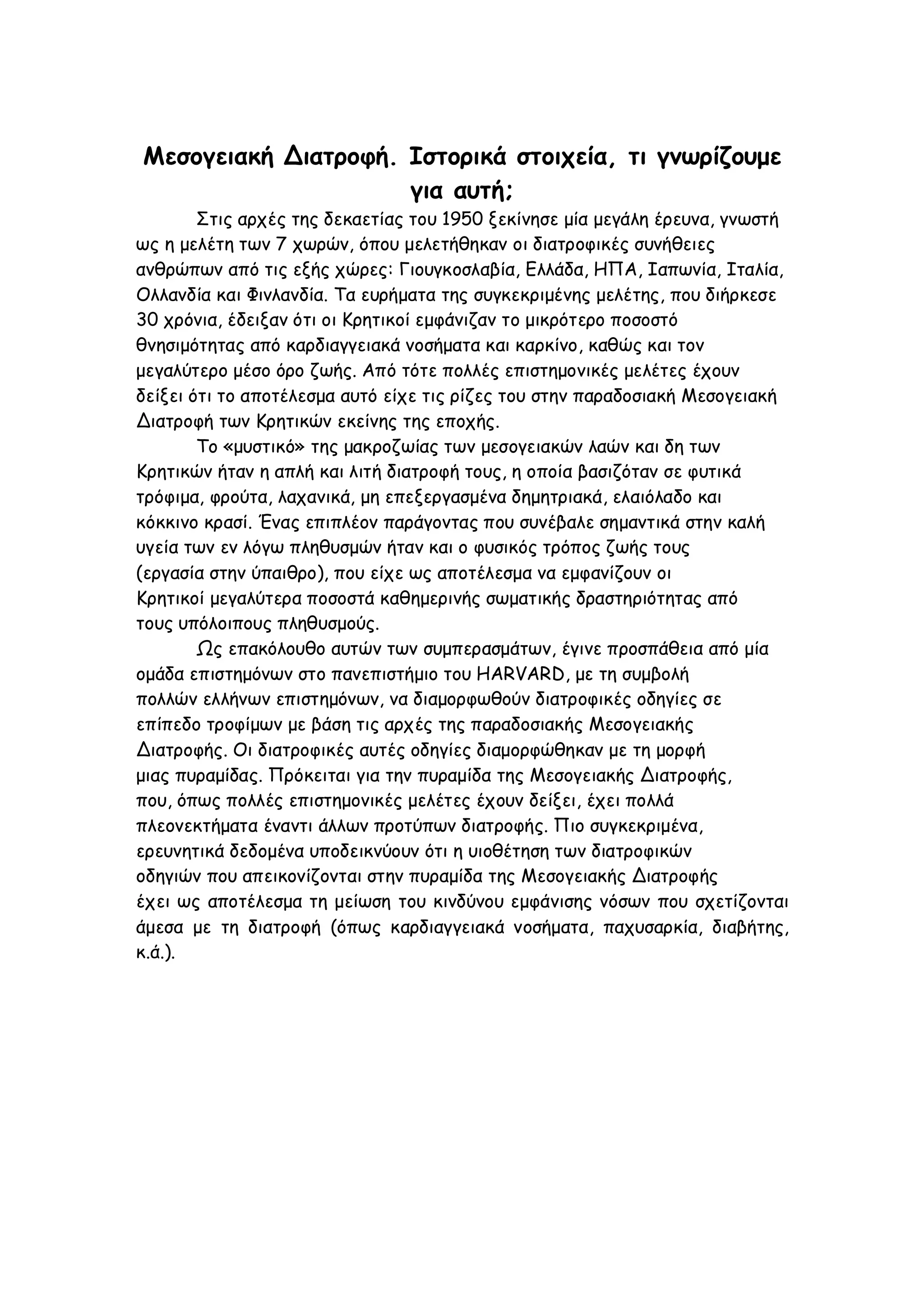 Μεσογειακή Διατροφή. Ιστορικά στοιχεία, τι γνωρίζουμε
για αυτή;
Στις αρχές της δεκαετίας του 1950 ξεκίνησε μία μεγάλη έρευνα, γνωστή
ως η μελέτη των 7 χωρών, όπου μελετήθηκαν οι διατροφικές συνήθειες
ανθρώπων από τις εξής χώρες: Γιουγκοσλαβία, Ελλάδα, ΗΠΑ, Ιαπωνία, Ιταλία,
Ολλανδία και Φινλανδία. Τα ευρήματα της συγκεκριμένης μελέτης, που διήρκεσε
30 χρόνια, έδειξαν ότι οι Κρητικοί εμφάνιζαν το μικρότερο ποσοστό
θνησιμότητας από καρδιαγγειακά νοσήματα και καρκίνο, καθώς και τον
μεγαλύτερο μέσο όρο ζωής. Από τότε πολλές επιστημονικές μελέτες έχουν
δείξει ότι το αποτέλεσμα αυτό είχε τις ρίζες του στην παραδοσιακή Μεσογειακή
Διατροφή των Κρητικών εκείνης της εποχής.
Το «μυστικό» της μακροζωίας των μεσογειακών λαών και δη των
Κρητικών ήταν η απλή και λιτή διατροφή τους, η οποία βασιζόταν σε φυτικά
τρόφιμα, φρούτα, λαχανικά, μη επεξεργασμένα δημητριακά, ελαιόλαδο και
κόκκινο κρασί. Ένας επιπλέον παράγοντας που συνέβαλε σημαντικά στην καλή
υγεία των εν λόγω πληθυσμών ήταν και ο φυσικός τρόπος ζωής τους
(εργασία στην ύπαιθρο), που είχε ως αποτέλεσμα να εμφανίζουν οι
Κρητικοί μεγαλύτερα ποσοστά καθημερινής σωματικής δραστηριότητας από
τους υπόλοιπους πληθυσμούς.
Ως επακόλουθο αυτών των συμπερασμάτων, έγινε προσπάθεια από μία
ομάδα επιστημόνων στο πανεπιστήμιο του HARVARD, με τη συμβολή
πολλών ελλήνων επιστημόνων, να διαμορφωθούν διατροφικές οδηγίες σε
επίπεδο τροφίμων με βάση τις αρχές της παραδοσιακής Μεσογειακής
Διατροφής. Οι διατροφικές αυτές οδηγίες διαμορφώθηκαν με τη μορφή
μιας πυραμίδας. Πρόκειται για την πυραμίδα της Μεσογειακής Διατροφής,
που, όπως πολλές επιστημονικές μελέτες έχουν δείξει, έχει πολλά
πλεονεκτήματα έναντι άλλων προτύπων διατροφής. Πιο συγκεκριμένα,
ερευνητικά δεδομένα υποδεικνύουν ότι η υιοθέτηση των διατροφικών
οδηγιών που απεικονίζονται στην πυραμίδα της Μεσογειακής Διατροφής
έχει ως αποτέλεσμα τη μείωση του κινδύνου εμφάνισης νόσων που σχετίζονται
άμεσα με τη διατροφή (όπως καρδιαγγειακά νοσήματα, παχυσαρκία, διαβήτης,
κ.ά.).

 