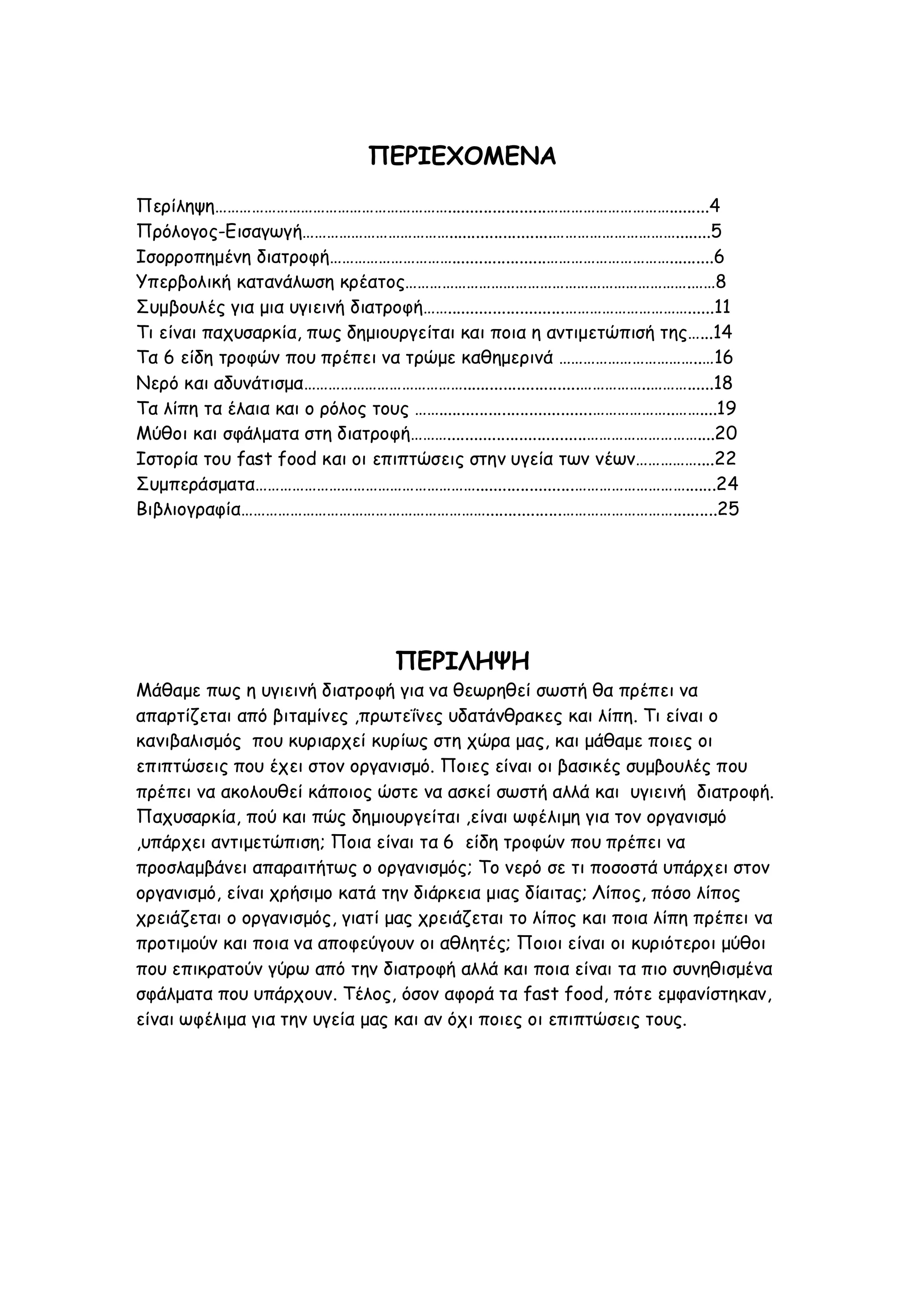 ΠΕΡΙΕΧΟΜΕΝΑ
Περίληψη…………………………………………………......................………………………….........4
Πρόλογος-Εισαγωγή……………………………….......................…………………………........5
Ισορροπημένη διατροφή………………………….....................…………………………..........6
Υπερβολική κατανάλωση κρέατος…………………………………………………………….……8
Συμβουλές για μια υγιεινή διατροφή……..........................…………………………......11
Τι είναι παχυσαρκία, πως δημιουργείται και ποια η αντιμετώπισή της…...14
Τα 6 είδη τροφών που πρέπει να τρώμε καθημερινά ……………………………..…16
Νερό και αδυνάτισμα…………………………………..........................……………..………......18
Τα λίπη τα έλαια και ο ρόλος τους ……..................................………………..……....19
Μύθοι και σφάλματα στη διατροφή………...............................………………………....20
Ιστορία του fast food και οι επιπτώσεις στην υγεία των νέων……………....22
Συμπεράσματα………………………………………………......................……………………….......24
Βιβλιογραφία…………………………………………………….................………………………..........25

ΠΕΡΙΛΗΨΗ
Μάθαμε πως η υγιεινή διατροφή για να θεωρηθεί σωστή θα πρέπει να
απαρτίζεται από βιταμίνες ,πρωτεΐνες υδατάνθρακες και λίπη. Τι είναι ο
κανιβαλισμός που κυριαρχεί κυρίως στη χώρα μας, και μάθαμε ποιες οι
επιπτώσεις που έχει στον οργανισμό. Ποιες είναι οι βασικές συμβουλές που
πρέπει να ακολουθεί κάποιος ώστε να ασκεί σωστή αλλά και υγιεινή διατροφή.
Παχυσαρκία, πού και πώς δημιουργείται ,είναι ωφέλιμη για τον οργανισμό
,υπάρχει αντιμετώπιση; Ποια είναι τα 6 είδη τροφών που πρέπει να
προσλαμβάνει απαραιτήτως ο οργανισμός; Το νερό σε τι ποσοστά υπάρχει στον
οργανισμό, είναι χρήσιμο κατά την διάρκεια μιας δίαιτας; Λίπος, πόσο λίπος
χρειάζεται ο οργανισμός, γιατί μας χρειάζεται το λίπος και ποια λίπη πρέπει να
προτιμούν και ποια να αποφεύγουν οι αθλητές; Ποιοι είναι οι κυριότεροι μύθοι
που επικρατούν γύρω από την διατροφή αλλά και ποια είναι τα πιο συνηθισμένα
σφάλματα που υπάρχουν. Τέλος, όσον αφορά τα fast food, πότε εμφανίστηκαν,
είναι ωφέλιμα για την υγεία μας και αν όχι ποιες οι επιπτώσεις τους.

 