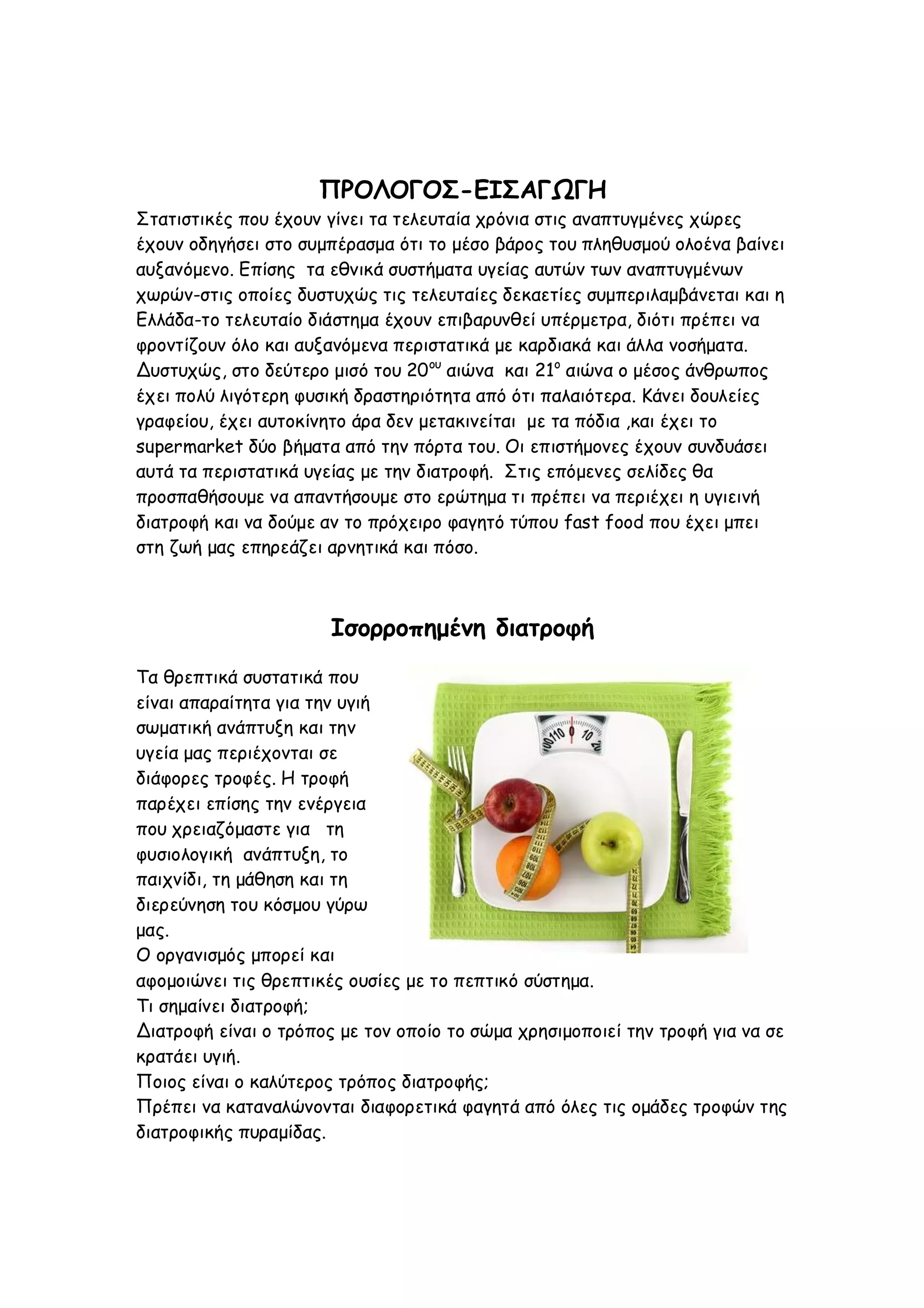 ΠΡΟΛΟΓΟΣ-ΕΙΣΑΓΩΓΗ
Στατιστικές που έχουν γίνει τα τελευταία χρόνια στις αναπτυγμένες χώρες
έχουν οδηγήσει στο συμπέρασμα ότι το μέσο βάρος του πληθυσμού ολοένα βαίνει
αυξανόμενο. Επίσης τα εθνικά συστήματα υγείας αυτών των αναπτυγμένων
χωρών-στις οποίες δυστυχώς τις τελευταίες δεκαετίες συμπεριλαμβάνεται και η
Ελλάδα-το τελευταίο διάστημα έχουν επιβαρυνθεί υπέρμετρα, διότι πρέπει να
φροντίζουν όλο και αυξανόμενα περιστατικά με καρδιακά και άλλα νοσήματα.
Δυστυχώς, στο δεύτερο μισό του 20 ου αιώνα και 21ο αιώνα ο μέσος άνθρωπος
έχει πολύ λιγότερη φυσική δραστηριότητα από ότι παλαιότερα. Κάνει δουλείες
γραφείου, έχει αυτοκίνητο άρα δεν μετακινείται με τα πόδια ,και έχει το
supermarket δύο βήματα από την πόρτα του. Οι επιστήμονες έχουν συνδυάσει
αυτά τα περιστατικά υγείας με την διατροφή. Στις επόμενες σελίδες θα
προσπαθήσουμε να απαντήσουμε στο ερώτημα τι πρέπει να περιέχει η υγιεινή
διατροφή και να δούμε αν το πρόχειρο φαγητό τύπου fast food που έχει μπει
στη ζωή μας επηρεάζει αρνητικά και πόσο.

Ισορροπημένη διατροφή
Τα θρεπτικά συστατικά που
είναι απαραίτητα για την υγιή
σωματική ανάπτυξη και την
υγεία μας περιέχονται σε
διάφορες τροφές. Η τροφή
παρέχει επίσης την ενέργεια
που χρειαζόμαστε για τη
φυσιολογική ανάπτυξη, το
παιχνίδι, τη μάθηση και τη
διερεύνηση του κόσμου γύρω
μας.
Ο οργανισμός μπορεί και
αφομοιώνει τις θρεπτικές ουσίες με το πεπτικό σύστημα.
Τι σημαίνει διατροφή;
Διατροφή είναι ο τρόπος με τον οποίο το σώμα χρησιμοποιεί την τροφή για να σε
κρατάει υγιή.
Ποιος είναι ο καλύτερος τρόπος διατροφής;
Πρέπει να καταναλώνονται διαφορετικά φαγητά από όλες τις ομάδες τροφών της
διατροφικής πυραμίδας.

 