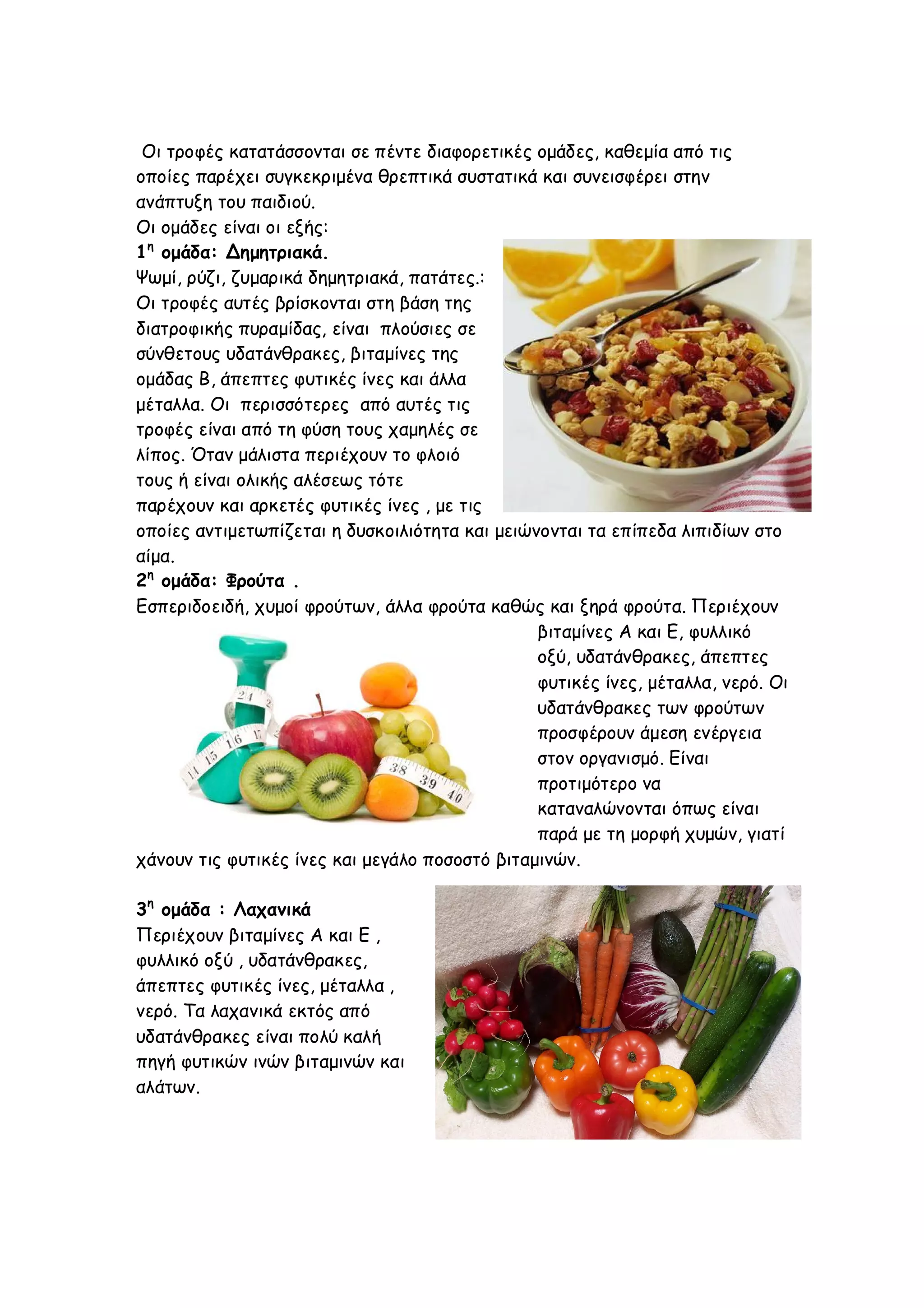 Οι τροφές κατατάσσονται σε πέντε διαφορετικές ομάδες, καθεμία από τις
οποίες παρέχει συγκεκριμένα θρεπτικά συστατικά και συνεισφέρει στην
ανάπτυξη του παιδιού.
Οι ομάδες είναι οι εξής:
1η ομάδα: Δημητριακά.
Ψωμί, ρύζι, ζυμαρικά δημητριακά, πατάτες.:
Οι τροφές αυτές βρίσκονται στη βάση της
διατροφικής πυραμίδας, είναι πλούσιες σε
σύνθετους υδατάνθρακες, βιταμίνες της
ομάδας Β, άπεπτες φυτικές ίνες και άλλα
μέταλλα. Οι περισσότερες από αυτές τις
τροφές είναι από τη φύση τους χαμηλές σε
λίπος. Όταν μάλιστα περιέχουν το φλοιό
τους ή είναι ολικής αλέσεως τότε
παρέχουν και αρκετές φυτικές ίνες , με τις
οποίες αντιμετωπίζεται η δυσκοιλιότητα και μειώνονται τα επίπεδα λιπιδίων στο
αίμα.
2η ομάδα: Φρούτα .
Εσπεριδοειδή, χυμοί φρούτων, άλλα φρούτα καθώς και ξηρά φρούτα. Περιέχουν
βιταμίνες Α και Ε, φυλλικό
οξύ, υδατάνθρακες, άπεπτες
φυτικές ίνες, μέταλλα, νερό. Οι
υδατάνθρακες των φρούτων
προσφέρουν άμεση ενέργεια
στον οργανισμό. Είναι
προτιμότερο να
καταναλώνονται όπως είναι
παρά με τη μορφή χυμών, γιατί
χάνουν τις φυτικές ίνες και μεγάλο ποσοστό βιταμινών.
3η ομάδα : Λαχανικά
Περιέχουν βιταμίνες Α και Ε ,
φυλλικό οξύ , υδατάνθρακες,
άπεπτες φυτικές ίνες, μέταλλα ,
νερό. Τα λαχανικά εκτός από
υδατάνθρακες είναι πολύ καλή
πηγή φυτικών ινών βιταμινών και
αλάτων.

 