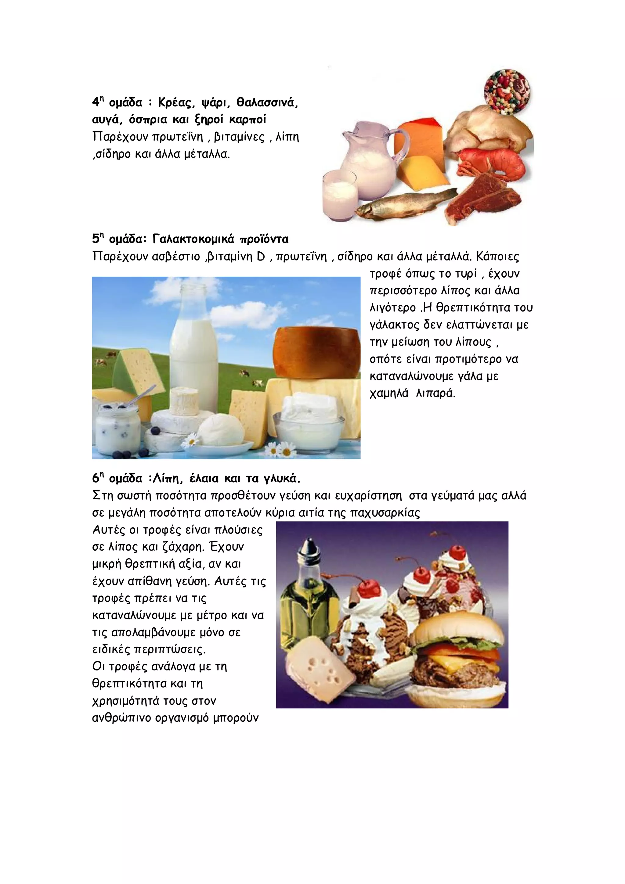 4η ομάδα : Κρέας, ψάρι, θαλασσινά,
αυγά, όσπρια και ξηροί καρποί
Παρέχουν πρωτεΐνη , βιταμίνες , λίπη
,σίδηρο και άλλα μέταλλα.

5η ομάδα: Γαλακτοκομικά προϊόντα
Παρέχουν ασβέστιο ,βιταμίνη D , πρωτεΐνη , σίδηρο και άλλα μέταλλά. Κάποιες
τροφέ όπως το τυρί , έχουν
περισσότερο λίπος και άλλα
λιγότερο .Η θρεπτικότητα του
γάλακτος δεν ελαττώνεται με
την μείωση του λίπους ,
οπότε είναι προτιμότερο να
καταναλώνουμε γάλα με
χαμηλά λιπαρά.

6η ομάδα :Λίπη, έλαια και τα γλυκά.
Στη σωστή ποσότητα προσθέτουν γεύση και ευχαρίστηση στα γεύματά μας αλλά
σε μεγάλη ποσότητα αποτελούν κύρια αιτία της παχυσαρκίας
Αυτές οι τροφές είναι πλούσιες
σε λίπος και ζάχαρη. Έχουν
μικρή θρεπτική αξία, αν και
έχουν απίθανη γεύση. Αυτές τις
τροφές πρέπει να τις
καταναλώνουμε με μέτρο και να
τις απολαμβάνουμε μόνο σε
ειδικές περιπτώσεις.
Οι τροφές ανάλογα με τη
θρεπτικότητα και τη
χρησιμότητά τους στον
ανθρώπινο οργανισμό μπορούν

 