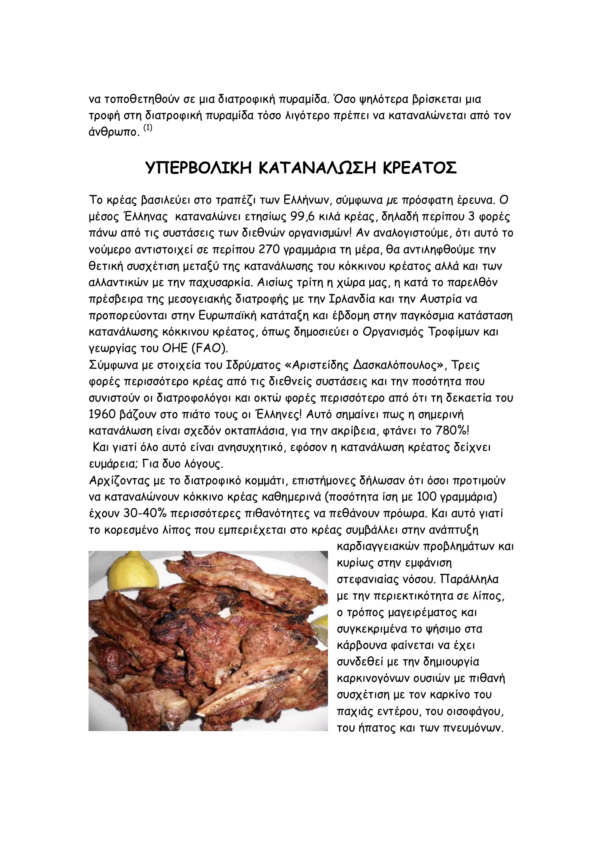 να τοποθετηθούν σε μια διατροφική πυραμίδα. Όσο ψηλότερα βρίσκεται μια
τροφή στη διατροφική πυραμίδα τόσο λιγότερο πρέπει να καταναλώνεται από τον
άνθρωπο. (1)

ΥΠΕΡΒΟΛΙΚΗ ΚΑΤΑΝΑΛΩΣΗ ΚΡΕΑΤΟΣ
Το κρέας βασιλεύει στο τραπέζι των Ελλήνων, σύμφωνα µε πρόσφατη έρευνα. Ο
μέσος Έλληνας καταναλώνει ετησίως 99,6 κιλά κρέας, δηλαδή περίπου 3 φορές
πάνω από τις συστάσεις των διεθνών οργανισμών! Αν αναλογιστούμε, ότι αυτό το
νούμερο αντιστοιχεί σε περίπου 270 γραμμάρια τη μέρα, θα αντιληφθούμε την
θετική συσχέτιση μεταξύ της κατανάλωσης του κόκκινου κρέατος αλλά και των
αλλαντικών με την παχυσαρκία. Αισίως τρίτη η χώρα μας, η κατά το παρελθόν
πρέσβειρα της μεσογειακής διατροφής με την Ιρλανδία και την Αυστρία να
προπορεύονται στην Ευρωπαϊκή κατάταξη και έβδομη στην παγκόσμια κατάσταση
κατανάλωσης κόκκινου κρέατος, όπως δημοσιεύει ο Οργανισμός Τροφίμων και
γεωργίας του ΟΗΕ (FAO).
Σύμφωνα με στοιχεία του Ιδρύµατος «Αριστείδης ∆ασκαλόπουλος», Τρεις
φορές περισσότερο κρέας από τις διεθνείς συστάσεις και την ποσότητα που
συνιστούν οι διατροφολόγοι και οκτώ φορές περισσότερο από ότι τη δεκαετία του
1960 βάζουν στο πιάτο τους οι Έλληνες! Αυτό σημαίνει πως η σημερινή
κατανάλωση είναι σχεδόν οκταπλάσια, για την ακρίβεια, φτάνει το 780%!
Και γιατί όλο αυτό είναι ανησυχητικό, εφόσον η κατανάλωση κρέατος δείχνει
ευμάρεια; Για δυο λόγους.
Αρχίζοντας με το διατροφικό κομμάτι, επιστήμονες δήλωσαν ότι όσοι προτιμούν
να καταναλώνουν κόκκινο κρέας καθημερινά (ποσότητα ίση με 100 γραμμάρια)
έχουν 30-40% περισσότερες πιθανότητες να πεθάνουν πρόωρα. Και αυτό γιατί
το κορεσμένο λίπος που εμπεριέχεται στο κρέας συμβάλλει στην ανάπτυξη
καρδιαγγειακών προβλημάτων και
κυρίως στην εμφάνιση
στεφανιαίας νόσου. Παράλληλα
με την περιεκτικότητα σε λίπος,
ο τρόπος μαγειρέματος και
συγκεκριμένα το ψήσιμο στα
κάρβουνα φαίνεται να έχει
συνδεθεί με την δημιουργία
καρκινογόνων ουσιών με πιθανή
συσχέτιση με τον καρκίνο του
παχιάς εντέρου, του οισοφάγου,
του ήπατος και των πνευμόνων.

 