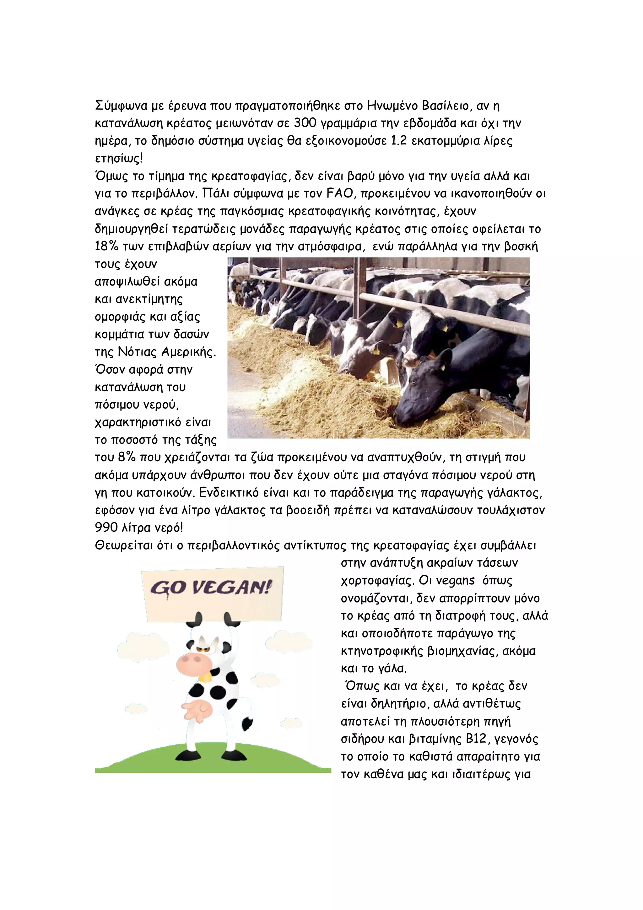 Σύμφωνα με έρευνα που πραγματοποιήθηκε στο Ηνωμένο Βασίλειο, αν η
κατανάλωση κρέατος μειωνόταν σε 300 γραμμάρια την εβδομάδα και όχι την
ημέρα, το δημόσιο σύστημα υγείας θα εξοικονομούσε 1.2 εκατομμύρια λίρες
ετησίως!
Όμως το τίμημα της κρεατοφαγίας, δεν είναι βαρύ μόνο για την υγεία αλλά και
για το περιβάλλον. Πάλι σύμφωνα με τον FAO, προκειμένου να ικανοποιηθούν οι
ανάγκες σε κρέας της παγκόσμιας κρεατοφαγικής κοινότητας, έχουν
δημιουργηθεί τερατώδεις μονάδες παραγωγής κρέατος στις οποίες οφείλεται το
18% των επιβλαβών αερίων για την ατμόσφαιρα, ενώ παράλληλα για την βοσκή
τους έχουν
αποψιλωθεί ακόμα
και ανεκτίμητης
ομορφιάς και αξίας
κομμάτια των δασών
της Νότιας Αμερικής.
Όσον αφορά στην
κατανάλωση του
πόσιμου νερού,
χαρακτηριστικό είναι
το ποσοστό της τάξης
του 8% που χρειάζονται τα ζώα προκειμένου να αναπτυχθούν, τη στιγμή που
ακόμα υπάρχουν άνθρωποι που δεν έχουν ούτε μια σταγόνα πόσιμου νερού στη
γη που κατοικούν. Ενδεικτικό είναι και το παράδειγμα της παραγωγής γάλακτος,
εφόσον για ένα λίτρο γάλακτος τα βοοειδή πρέπει να καταναλώσουν τουλάχιστον
990 λίτρα νερό!
Θεωρείται ότι ο περιβαλλοντικός αντίκτυπος της κρεατοφαγίας έχει συμβάλλει
στην ανάπτυξη ακραίων τάσεων
χορτοφαγίας. Οι vegans όπως
ονομάζονται, δεν απορρίπτουν μόνο
το κρέας από τη διατροφή τους, αλλά
και οποιοδήποτε παράγωγο της
κτηνοτροφικής βιομηχανίας, ακόμα
και το γάλα.
Όπως και να έχει, το κρέας δεν
είναι δηλητήριο, αλλά αντιθέτως
αποτελεί τη πλουσιότερη πηγή
σιδήρου και βιταμίνης Β12, γεγονός
το οποίο το καθιστά απαραίτητο για
τον καθένα μας και ιδιαιτέρως για

 