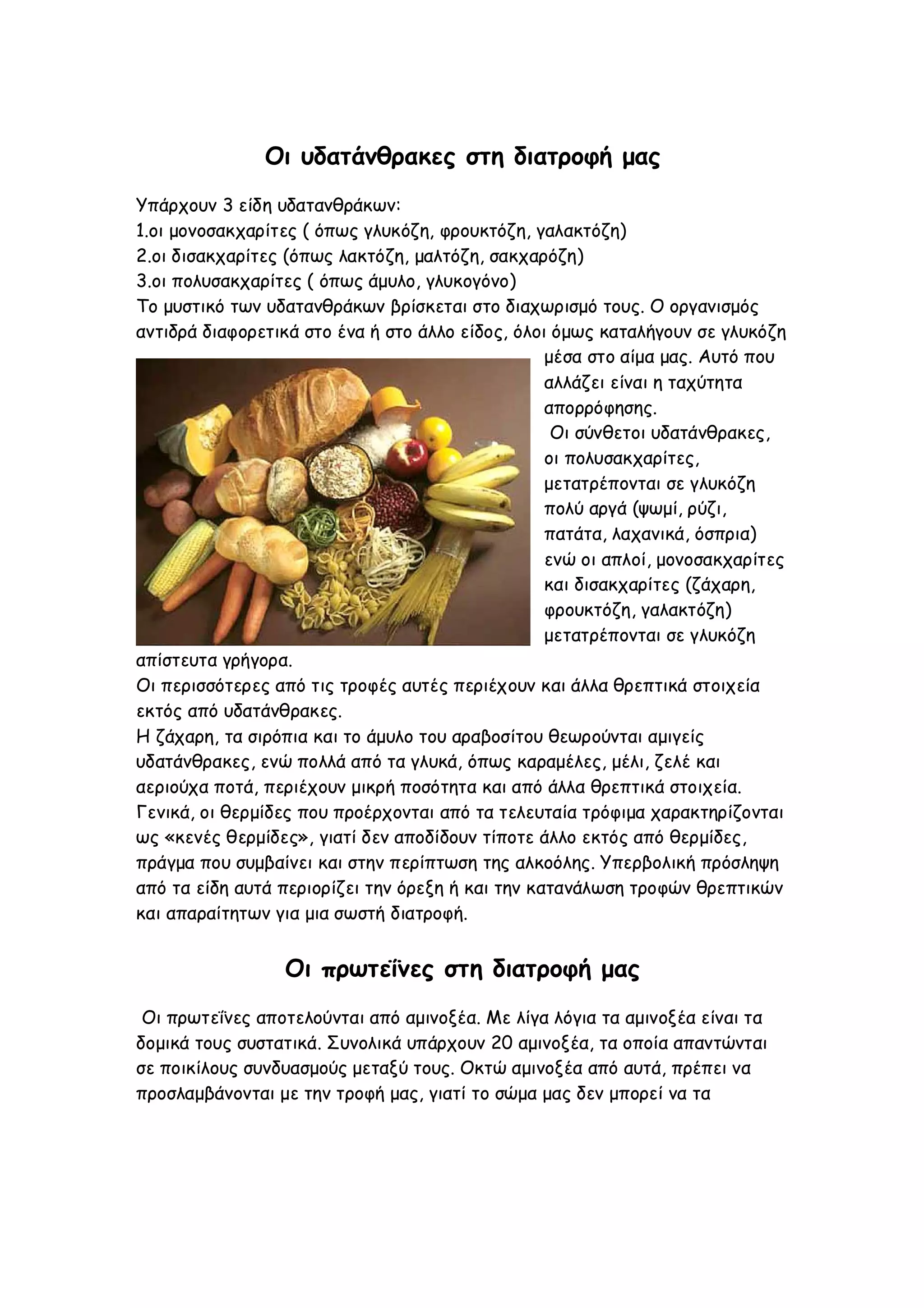 Οι υδατάνθρακες στη διατροφή μας
Υπάρχουν 3 είδη υδατανθράκων:
1.οι μονοσακχαρίτες ( όπως γλυκόζη, φρουκτόζη, γαλακτόζη)
2.οι δισακχαρίτες (όπως λακτόζη, μαλτόζη, σακχαρόζη)
3.οι πολυσακχαρίτες ( όπως άμυλο, γλυκογόνο)
Το μυστικό των υδατανθράκων βρίσκεται στο διαχωρισμό τους. Ο οργανισμός
αντιδρά διαφορετικά στο ένα ή στο άλλο είδος, όλοι όμως καταλήγουν σε γλυκόζη
μέσα στο αίμα μας. Αυτό που
αλλάζει είναι η ταχύτητα
απορρόφησης.
Οι σύνθετοι υδατάνθρακες,
οι πολυσακχαρίτες,
μετατρέπονται σε γλυκόζη
πολύ αργά (ψωμί, ρύζι,
πατάτα, λαχανικά, όσπρια)
ενώ οι απλοί, μονοσακχαρίτες
και δισακχαρίτες (ζάχαρη,
φρουκτόζη, γαλακτόζη)
μετατρέπονται σε γλυκόζη
απίστευτα γρήγορα.
Οι περισσότερες από τις τροφές αυτές περιέχουν και άλλα θρεπτικά στοιχεία
εκτός από υδατάνθρακες.
Η ζάχαρη, τα σιρόπια και το άμυλο του αραβοσίτου θεωρούνται αμιγείς
υδατάνθρακες, ενώ πολλά από τα γλυκά, όπως καραμέλες, μέλι, ζελέ και
αεριούχα ποτά, περιέχουν μικρή ποσότητα και από άλλα θρεπτικά στοιχεία.
Γενικά, οι θερμίδες που προέρχονται από τα τελευταία τρόφιμα χαρακτηρίζονται
ως «κενές θερμίδες», γιατί δεν αποδίδουν τίποτε άλλο εκτός από θερμίδες,
πράγμα που συμβαίνει και στην περίπτωση της αλκοόλης. Υπερβολική πρόσληψη
από τα είδη αυτά περιορίζει την όρεξη ή και την κατανάλωση τροφών θρεπτικών
και απαραίτητων για μια σωστή διατροφή.

Οι πρωτεΐνες στη διατροφή μας
Οι πρωτεΐνες αποτελούνται από αμινοξέα. Με λίγα λόγια τα αμινοξέα είναι τα
δομικά τους συστατικά. Συνολικά υπάρχουν 20 αμινοξέα, τα οποία απαντώνται
σε ποικίλους συνδυασμούς μεταξύ τους. Οκτώ αμινοξέα από αυτά, πρέπει να
προσλαμβάνονται με την τροφή μας, γιατί το σώμα μας δεν μπορεί να τα

 