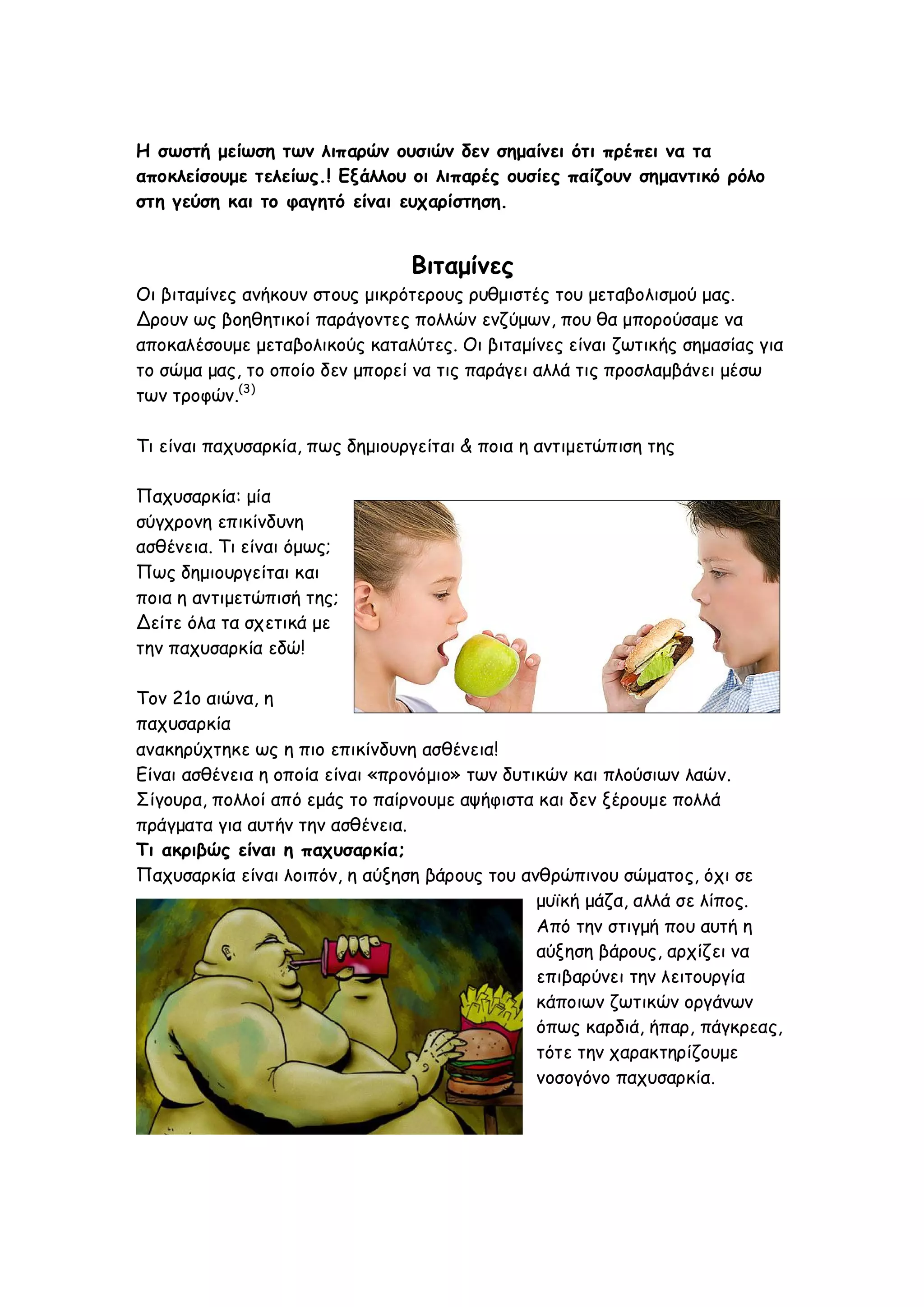 Η σωστή μείωση των λιπαρών ουσιών δεν σημαίνει ότι πρέπει να τα
αποκλείσουμε τελείως.! Εξάλλου οι λιπαρές ουσίες παίζουν σημαντικό ρόλο
στη γεύση και το φαγητό είναι ευχαρίστηση.

Βιταμίνες
Οι βιταμίνες ανήκουν στους μικρότερους ρυθμιστές του μεταβολισμού μας.
Δρουν ως βοηθητικοί παράγοντες πολλών ενζύμων, που θα μπορούσαμε να
αποκαλέσουμε μεταβολικούς καταλύτες. Οι βιταμίνες είναι ζωτικής σημασίας για
το σώμα μας, το οποίο δεν μπορεί να τις παράγει αλλά τις προσλαμβάνει μέσω
των τροφών.(3)
Τι είναι παχυσαρκία, πως δημιουργείται & ποια η αντιμετώπιση της
Παχυσαρκία: μία
σύγχρονη επικίνδυνη
ασθένεια. Τι είναι όμως;
Πως δημιουργείται και
ποια η αντιμετώπισή της;
Δείτε όλα τα σχετικά με
την παχυσαρκία εδώ!
Τον 21ο αιώνα, η
παχυσαρκία
ανακηρύχτηκε ως η πιο επικίνδυνη ασθένεια!
Είναι ασθένεια η οποία είναι «προνόμιο» των δυτικών και πλούσιων λαών.
Σίγουρα, πολλοί από εμάς το παίρνουμε αψήφιστα και δεν ξέρουμε πολλά
πράγματα για αυτήν την ασθένεια.
Τι ακριβώς είναι η παχυσαρκία;
Παχυσαρκία είναι λοιπόν, η αύξηση βάρους του ανθρώπινου σώματος, όχι σε
μυϊκή μάζα, αλλά σε λίπος.
Από την στιγμή που αυτή η
αύξηση βάρους, αρχίζει να
επιβαρύνει την λειτουργία
κάποιων ζωτικών οργάνων
όπως καρδιά, ήπαρ, πάγκρεας,
τότε την χαρακτηρίζουμε
νοσογόνο παχυσαρκία.

 