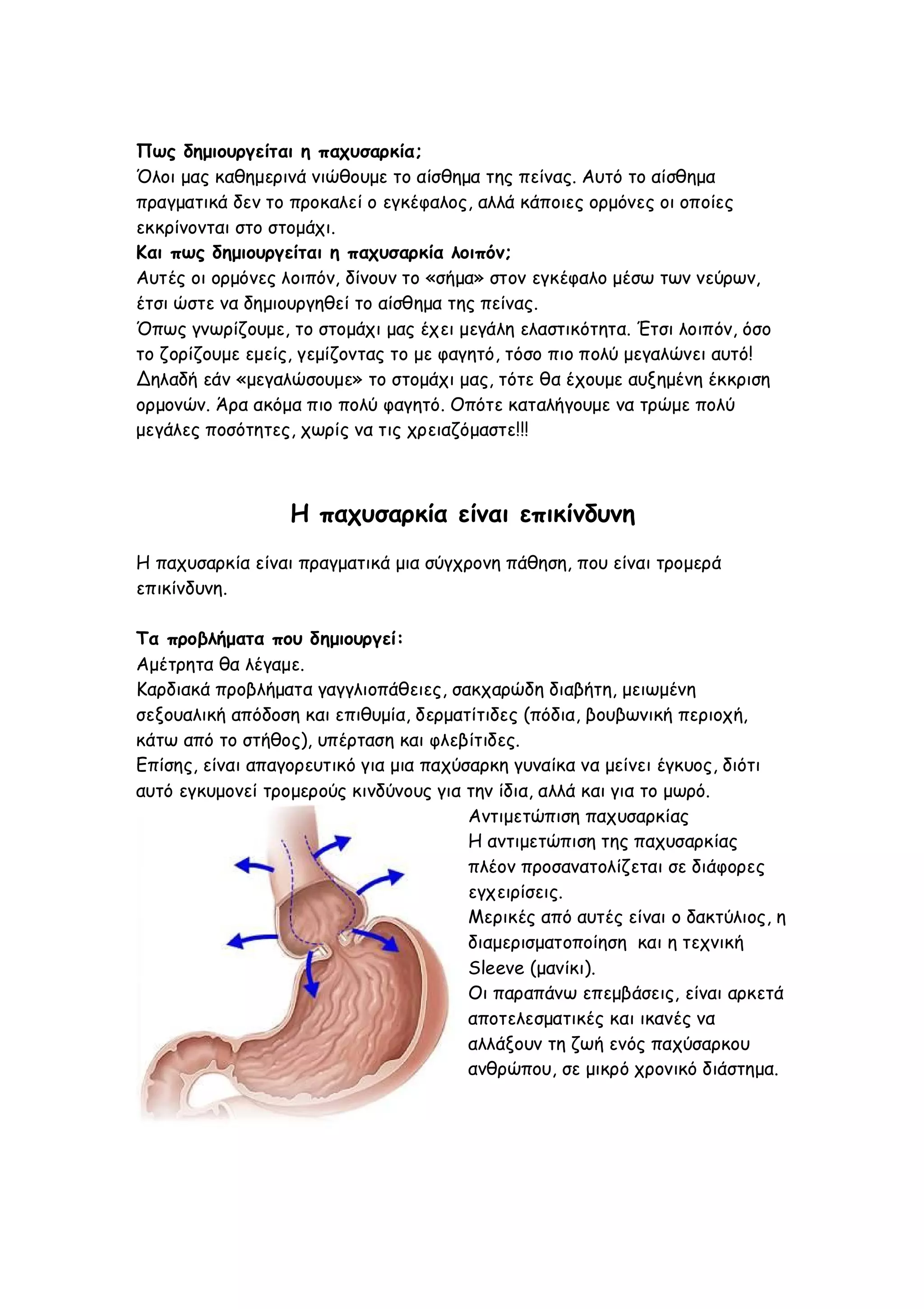 Πως δημιουργείται η παχυσαρκία;
Όλοι μας καθημερινά νιώθουμε το αίσθημα της πείνας. Αυτό το αίσθημα
πραγματικά δεν το προκαλεί ο εγκέφαλος, αλλά κάποιες ορμόνες οι οποίες
εκκρίνονται στο στομάχι.
Και πως δημιουργείται η παχυσαρκία λοιπόν;
Αυτές οι ορμόνες λοιπόν, δίνουν το «σήμα» στον εγκέφαλο μέσω των νεύρων,
έτσι ώστε να δημιουργηθεί το αίσθημα της πείνας.
Όπως γνωρίζουμε, το στομάχι μας έχει μεγάλη ελαστικότητα. Έτσι λοιπόν, όσο
το ζορίζουμε εμείς, γεμίζοντας το με φαγητό, τόσο πιο πολύ μεγαλώνει αυτό!
Δηλαδή εάν «μεγαλώσουμε» το στομάχι μας, τότε θα έχουμε αυξημένη έκκριση
ορμονών. Άρα ακόμα πιο πολύ φαγητό. Οπότε καταλήγουμε να τρώμε πολύ
μεγάλες ποσότητες, χωρίς να τις χρειαζόμαστε!!!

Η παχυσαρκία είναι επικίνδυνη
Η παχυσαρκία είναι πραγματικά μια σύγχρονη πάθηση, που είναι τρομερά
επικίνδυνη.
Τα προβλήματα που δημιουργεί:
Αμέτρητα θα λέγαμε.
Καρδιακά προβλήματα γαγγλιοπάθειες, σακχαρώδη διαβήτη, μειωμένη
σεξουαλική απόδοση και επιθυμία, δερματίτιδες (πόδια, βουβωνική περιοχή,
κάτω από το στήθος), υπέρταση και φλεβίτιδες.
Επίσης, είναι απαγορευτικό για μια παχύσαρκη γυναίκα να μείνει έγκυος, διότι
αυτό εγκυμονεί τρομερούς κινδύνους για την ίδια, αλλά και για το μωρό.
Αντιμετώπιση παχυσαρκίας
Η αντιμετώπιση της παχυσαρκίας
πλέον προσανατολίζεται σε διάφορες
εγχειρίσεις.
Μερικές από αυτές είναι ο δακτύλιος, η
διαμερισματοποίηση και η τεχνική
Sleeve (μανίκι).
Οι παραπάνω επεμβάσεις, είναι αρκετά
αποτελεσματικές και ικανές να
αλλάξουν τη ζωή ενός παχύσαρκου
ανθρώπου, σε μικρό χρονικό διάστημα.

 