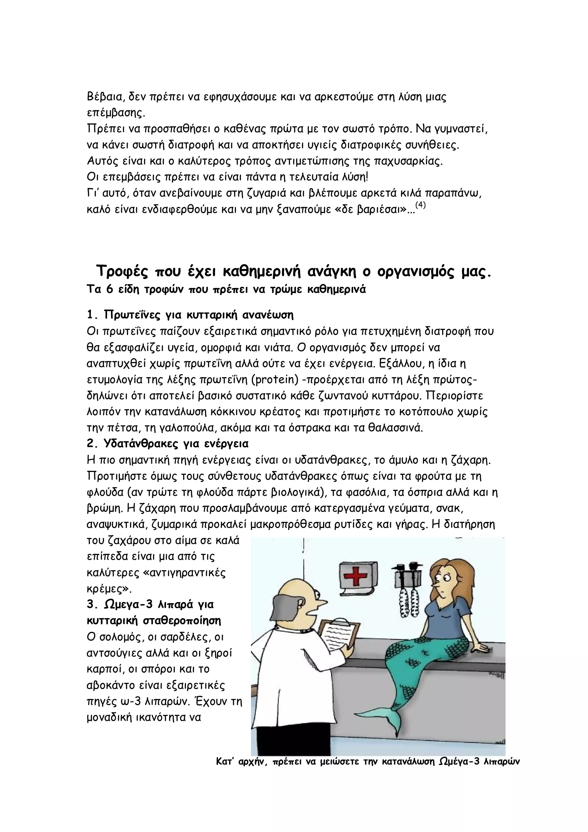 Βέβαια, δεν πρέπει να εφησυχάσουμε και να αρκεστούμε στη λύση μιας
επέμβασης.
Πρέπει να προσπαθήσει ο καθένας πρώτα με τον σωστό τρόπο. Να γυμναστεί,
να κάνει σωστή διατροφή και να αποκτήσει υγιείς διατροφικές συνήθειες.
Αυτός είναι και ο καλύτερος τρόπος αντιμετώπισης της παχυσαρκίας.
Οι επεμβάσεις πρέπει να είναι πάντα η τελευταία λύση!
Γι’ αυτό, όταν ανεβαίνουμε στη ζυγαριά και βλέπουμε αρκετά κιλά παραπάνω,
καλό είναι ενδιαφερθούμε και να μην ξαναπούμε «δε βαριέσαι»...(4)

Τροφές που έχει καθημερινή ανάγκη ο οργανισμός μας.
Τα 6 είδη τροφών που πρέπει να τρώμε καθημερινά
1. Πρωτεΐνες για κυτταρική ανανέωση
Οι πρωτεΐνες παίζουν εξαιρετικά σημαντικό ρόλο για πετυχημένη διατροφή που
θα εξασφαλίζει υγεία, ομορφιά και νιάτα. Ο οργανισμός δεν μπορεί να
αναπτυχθεί χωρίς πρωτεΐνη αλλά ούτε να έχει ενέργεια. Εξάλλου, η ίδια η
ετυμολογία της λέξης πρωτεΐνη (protein) -προέρχεται από τη λέξη πρώτοςδηλώνει ότι αποτελεί βασικό συστατικό κάθε ζωντανού κυττάρου. Περιορίστε
λοιπόν την κατανάλωση κόκκινου κρέατος και προτιμήστε το κοτόπουλο χωρίς
την πέτσα, τη γαλοπούλα, ακόμα και τα όστρακα και τα θαλασσινά.
2. Υδατάνθρακες για ενέργεια
Η πιο σημαντική πηγή ενέργειας είναι οι υδατάνθρακες, το άμυλο και η ζάχαρη.
Προτιμήστε όμως τους σύνθετους υδατάνθρακες όπως είναι τα φρούτα με τη
φλούδα (αν τρώτε τη φλούδα πάρτε βιολογικά), τα φασόλια, τα όσπρια αλλά και η
βρώμη. Η ζάχαρη που προσλαμβάνουμε από κατεργασμένα γεύματα, σνακ,
αναψυκτικά, ζυμαρικά προκαλεί μακροπρόθεσμα ρυτίδες και γήρας. Η διατήρηση
του ζαχάρου στο αίμα σε καλά
επίπεδα είναι μια από τις
καλύτερες «αντιγηραντικές
κρέμες».
3. Ωμεγα-3 λιπαρά για
κυτταρική σταθεροποίηση
Ο σολομός, οι σαρδέλες, οι
αντσούγιες αλλά και οι ξηροί
καρποί, οι σπόροι και το
αβοκάντο είναι εξαιρετικές
πηγές ω-3 λιπαρών. Έχουν τη
μοναδική ικανότητα να

Κατ’ αρχήν, πρέπει να μειώσετε την κατανάλωση Ωμέγα-3 λιπαρών

 