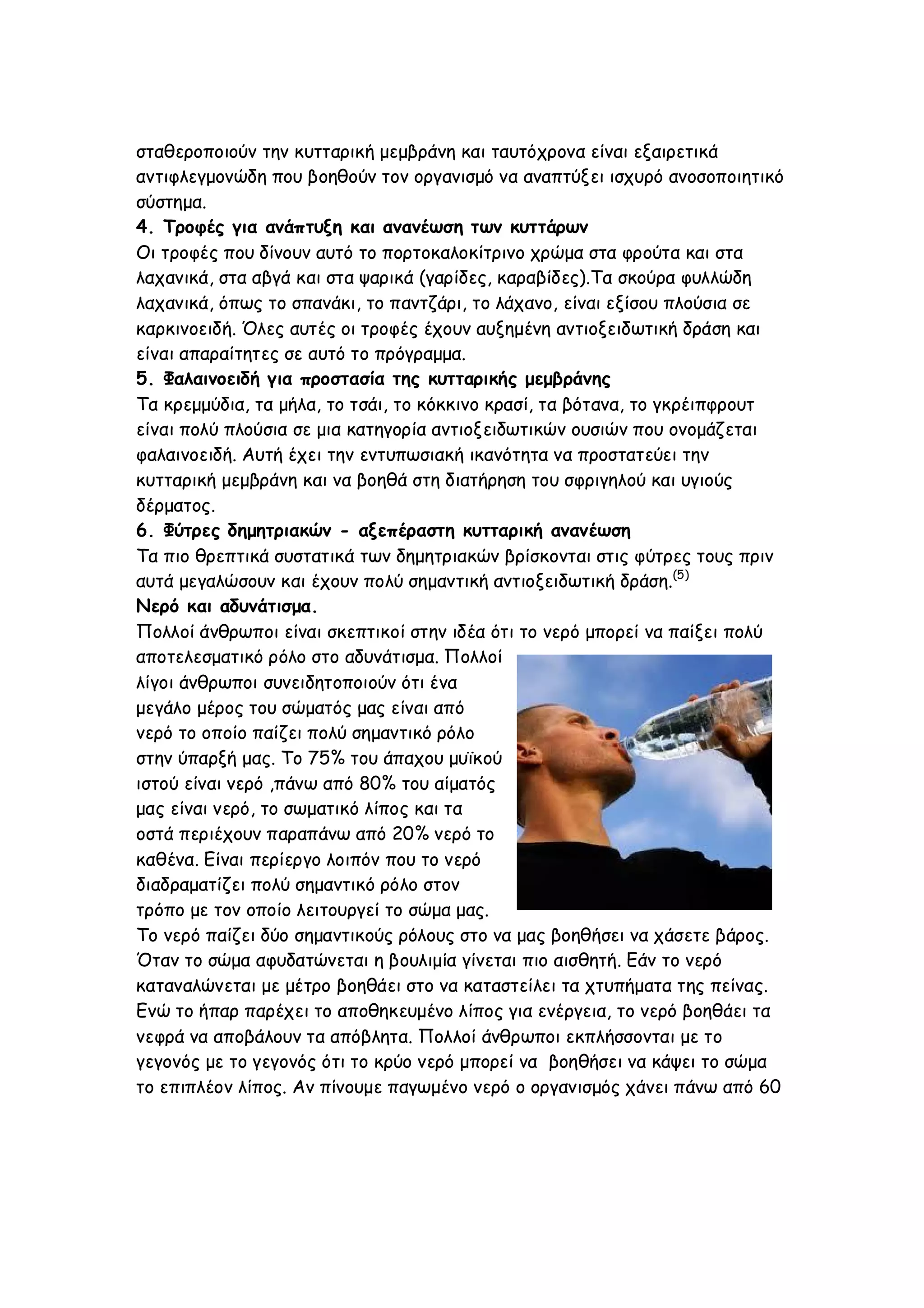 σταθεροποιούν την κυτταρική μεμβράνη και ταυτόχρονα είναι εξαιρετικά
αντιφλεγμονώδη που βοηθούν τον οργανισμό να αναπτύξει ισχυρό ανοσοποιητικό
σύστημα.
4. Τροφές για ανάπτυξη και ανανέωση των κυττάρων
Οι τροφές που δίνουν αυτό το πορτοκαλοκίτρινο χρώμα στα φρούτα και στα
λαχανικά, στα αβγά και στα ψαρικά (γαρίδες, καραβίδες).Τα σκούρα φυλλώδη
λαχανικά, όπως το σπανάκι, το παντζάρι, το λάχανο, είναι εξίσου πλούσια σε
καρκινοειδή. Όλες αυτές οι τροφές έχουν αυξημένη αντιοξειδωτική δράση και
είναι απαραίτητες σε αυτό το πρόγραμμα.
5. Φαλαινοειδή για προστασία της κυτταρικής μεμβράνης
Τα κρεμμύδια, τα μήλα, το τσάι, το κόκκινο κρασί, τα βότανα, το γκρέιπφρουτ
είναι πολύ πλούσια σε μια κατηγορία αντιοξειδωτικών ουσιών που ονομάζεται
φαλαινοειδή. Αυτή έχει την εντυπωσιακή ικανότητα να προστατεύει την
κυτταρική μεμβράνη και να βοηθά στη διατήρηση του σφριγηλού και υγιούς
δέρματος.
6. Φύτρες δημητριακών - αξεπέραστη κυτταρική ανανέωση
Τα πιο θρεπτικά συστατικά των δημητριακών βρίσκονται στις φύτρες τους πριν
αυτά μεγαλώσουν και έχουν πολύ σημαντική αντιοξειδωτική δράση.(5)
Νερό και αδυνάτισμα.
Πολλοί άνθρωποι είναι σκεπτικοί στην ιδέα ότι το νερό μπορεί να παίξει πολύ
αποτελεσματικό ρόλο στο αδυνάτισμα. Πολλοί
λίγοι άνθρωποι συνειδητοποιούν ότι ένα
μεγάλο μέρος του σώματός μας είναι από
νερό το οποίο παίζει πολύ σημαντικό ρόλο
στην ύπαρξή μας. Το 75% του άπαχου μυϊκού
ιστού είναι νερό ,πάνω από 80% του αίματός
μας είναι νερό, το σωματικό λίπος και τα
οστά περιέχουν παραπάνω από 20% νερό το
καθένα. Είναι περίεργο λοιπόν που το νερό
διαδραματίζει πολύ σημαντικό ρόλο στον
τρόπο με τον οποίο λειτουργεί το σώμα μας.
Το νερό παίζει δύο σημαντικούς ρόλους στο να μας βοηθήσει να χάσετε βάρος.
Όταν το σώμα αφυδατώνεται η βουλιμία γίνεται πιο αισθητή. Εάν το νερό
καταναλώνεται με μέτρο βοηθάει στο να καταστείλει τα χτυπήματα της πείνας.
Ενώ το ήπαρ παρέχει το αποθηκευμένο λίπος για ενέργεια, το νερό βοηθάει τα
νεφρά να αποβάλουν τα απόβλητα. Πολλοί άνθρωποι εκπλήσσονται με το
γεγονός με το γεγονός ότι το κρύο νερό μπορεί να βοηθήσει να κάψει το σώμα
το επιπλέον λίπος. Αν πίνουμε παγωμένο νερό ο οργανισμός χάνει πάνω από 60

 