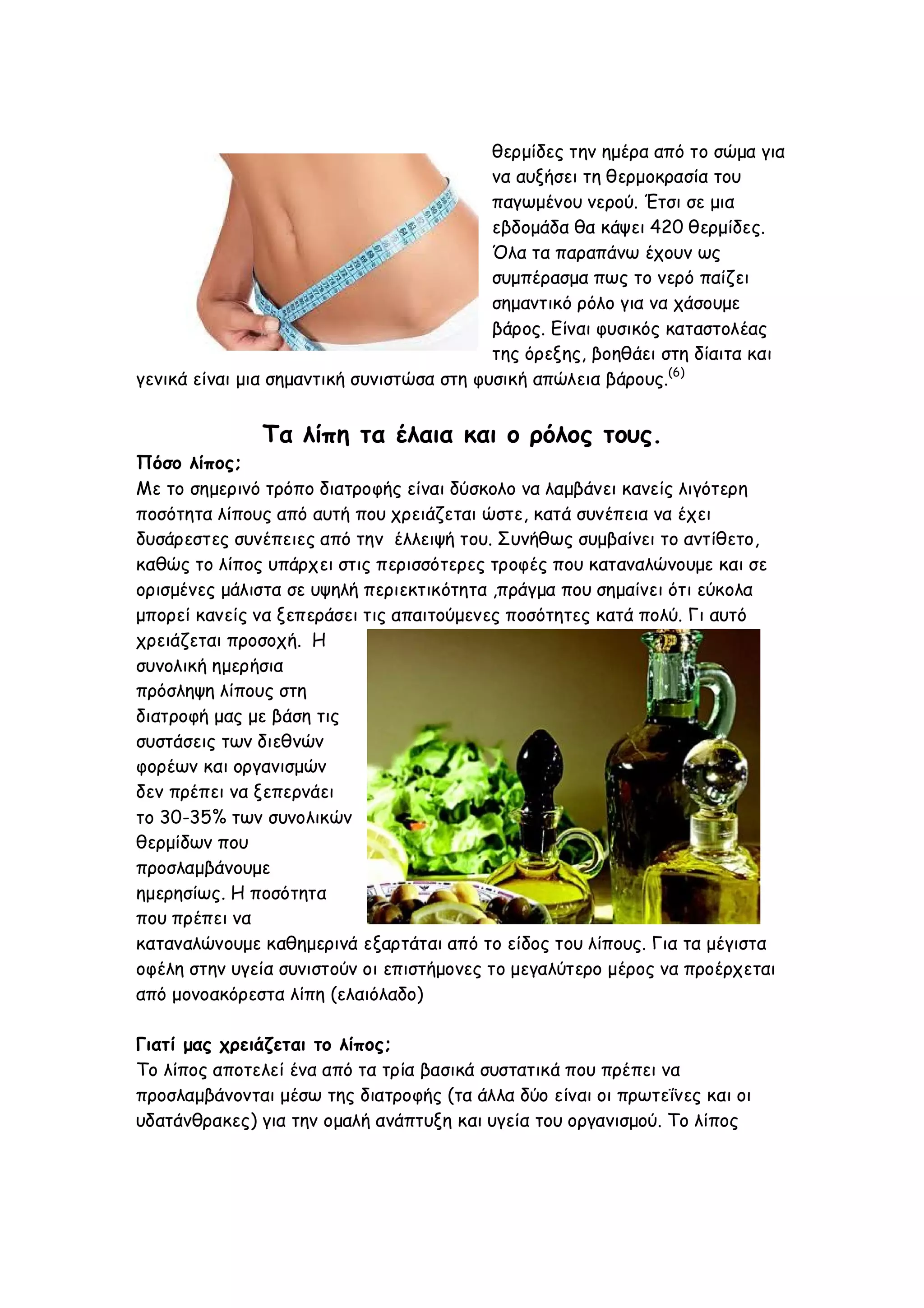 θερμίδες την ημέρα από το σώμα για
να αυξήσει τη θερμοκρασία του
παγωμένου νερού. Έτσι σε μια
εβδομάδα θα κάψει 420 θερμίδες.
Όλα τα παραπάνω έχουν ως
συμπέρασμα πως το νερό παίζει
σημαντικό ρόλο για να χάσουμε
βάρος. Είναι φυσικός καταστολέας
της όρεξης, βοηθάει στη δίαιτα και
γενικά είναι μια σημαντική συνιστώσα στη φυσική απώλεια βάρους.(6)

Τα λίπη τα έλαια και ο ρόλος τους.
Πόσο λίπος;
Με το σημερινό τρόπο διατροφής είναι δύσκολο να λαμβάνει κανείς λιγότερη
ποσότητα λίπους από αυτή που χρειάζεται ώστε, κατά συνέπεια να έχει
δυσάρεστες συνέπειες από την έλλειψή του. Συνήθως συμβαίνει το αντίθετο,
καθώς το λίπος υπάρχει στις περισσότερες τροφές που καταναλώνουμε και σε
ορισμένες μάλιστα σε υψηλή περιεκτικότητα ,πράγμα που σημαίνει ότι εύκολα
μπορεί κανείς να ξεπεράσει τις απαιτούμενες ποσότητες κατά πολύ. Γι αυτό
χρειάζεται προσοχή. Η
συνολική ημερήσια
πρόσληψη λίπους στη
διατροφή μας με βάση τις
συστάσεις των διεθνών
φορέων και οργανισμών
δεν πρέπει να ξεπερνάει
το 30-35% των συνολικών
θερμίδων που
προσλαμβάνουμε
ημερησίως. Η ποσότητα
που πρέπει να
καταναλώνουμε καθημερινά εξαρτάται από το είδος του λίπους. Για τα μέγιστα
οφέλη στην υγεία συνιστούν οι επιστήμονες το μεγαλύτερο μέρος να προέρχεται
από μονοακόρεστα λίπη (ελαιόλαδο)
Γιατί μας χρειάζεται το λίπος;
Το λίπος αποτελεί ένα από τα τρία βασικά συστατικά που πρέπει να
προσλαμβάνονται μέσω της διατροφής (τα άλλα δύο είναι οι πρωτεΐνες και οι
υδατάνθρακες) για την ομαλή ανάπτυξη και υγεία του οργανισμού. Το λίπος

 