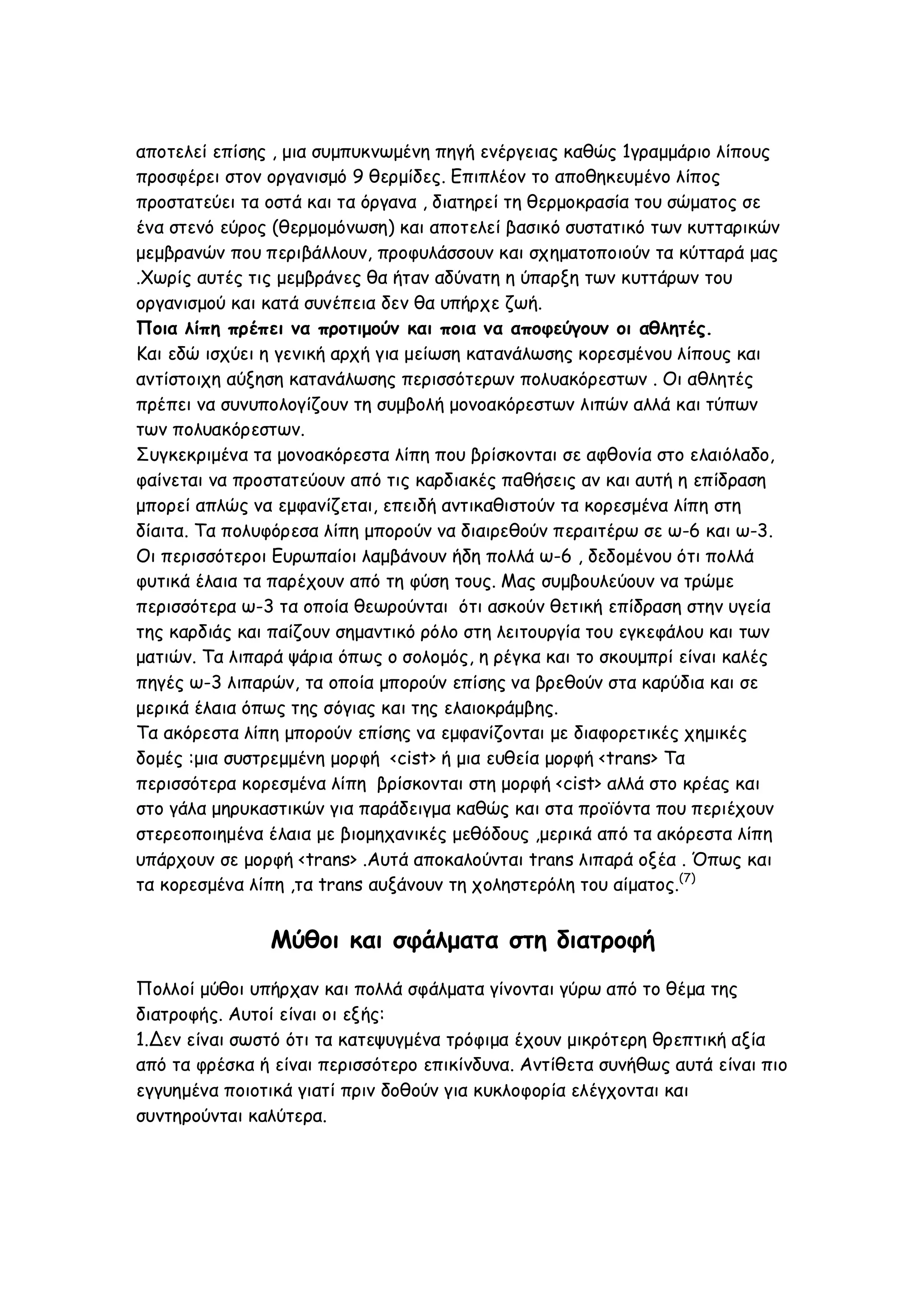 αποτελεί επίσης , μια συμπυκνωμένη πηγή ενέργειας καθώς 1γραμμάριο λίπους
προσφέρει στον οργανισμό 9 θερμίδες. Επιπλέον το αποθηκευμένο λίπος
προστατεύει τα οστά και τα όργανα , διατηρεί τη θερμοκρασία του σώματος σε
ένα στενό εύρος (θερμομόνωση) και αποτελεί βασικό συστατικό των κυτταρικών
μεμβρανών που περιβάλλουν, προφυλάσσουν και σχηματοποιούν τα κύτταρά μας
.Χωρίς αυτές τις μεμβράνες θα ήταν αδύνατη η ύπαρξη των κυττάρων του
οργανισμού και κατά συνέπεια δεν θα υπήρχε ζωή.
Ποια λίπη πρέπει να προτιμούν και ποια να αποφεύγουν οι αθλητές.
Και εδώ ισχύει η γενική αρχή για μείωση κατανάλωσης κορεσμένου λίπους και
αντίστοιχη αύξηση κατανάλωσης περισσότερων πολυακόρεστων . Οι αθλητές
πρέπει να συνυπολογίζουν τη συμβολή μονοακόρεστων λιπών αλλά και τύπων
των πολυακόρεστων.
Συγκεκριμένα τα μονοακόρεστα λίπη που βρίσκονται σε αφθονία στο ελαιόλαδο,
φαίνεται να προστατεύουν από τις καρδιακές παθήσεις αν και αυτή η επίδραση
μπορεί απλώς να εμφανίζεται, επειδή αντικαθιστούν τα κορεσμένα λίπη στη
δίαιτα. Τα πολυφόρεσα λίπη μπορούν να διαιρεθούν περαιτέρω σε ω-6 και ω-3.
Οι περισσότεροι Ευρωπαίοι λαμβάνουν ήδη πολλά ω-6 , δεδομένου ότι πολλά
φυτικά έλαια τα παρέχουν από τη φύση τους. Μας συμβουλεύουν να τρώμε
περισσότερα ω-3 τα οποία θεωρούνται ότι ασκούν θετική επίδραση στην υγεία
της καρδιάς και παίζουν σημαντικό ρόλο στη λειτουργία του εγκεφάλου και των
ματιών. Τα λιπαρά ψάρια όπως ο σολομός, η ρέγκα και το σκουμπρί είναι καλές
πηγές ω-3 λιπαρών, τα οποία μπορούν επίσης να βρεθούν στα καρύδια και σε
μερικά έλαια όπως της σόγιας και της ελαιοκράμβης.
Τα ακόρεστα λίπη μπορούν επίσης να εμφανίζονται με διαφορετικές χημικές
δομές :μια συστρεμμένη μορφή <cist> ή μια ευθεία μορφή <trans> Τα
περισσότερα κορεσμένα λίπη βρίσκονται στη μορφή <cist> αλλά στο κρέας και
στο γάλα μηρυκαστικών για παράδειγμα καθώς και στα προϊόντα που περιέχουν
στερεοποιημένα έλαια με βιομηχανικές μεθόδους ,μερικά από τα ακόρεστα λίπη
υπάρχουν σε μορφή <trans> .Αυτά αποκαλούνται trans λιπαρά οξέα . Όπως και
τα κορεσμένα λίπη ,τα trans αυξάνουν τη χοληστερόλη του αίματος.(7)

Μύθοι και σφάλματα στη διατροφή
Πολλοί μύθοι υπήρχαν και πολλά σφάλματα γίνονται γύρω από το θέμα της
διατροφής. Αυτοί είναι οι εξής:
1.Δεν είναι σωστό ότι τα κατεψυγμένα τρόφιμα έχουν μικρότερη θρεπτική αξία
από τα φρέσκα ή είναι περισσότερο επικίνδυνα. Αντίθετα συνήθως αυτά είναι πιο
εγγυημένα ποιοτικά γιατί πριν δοθούν για κυκλοφορία ελέγχονται και
συντηρούνται καλύτερα.

 
