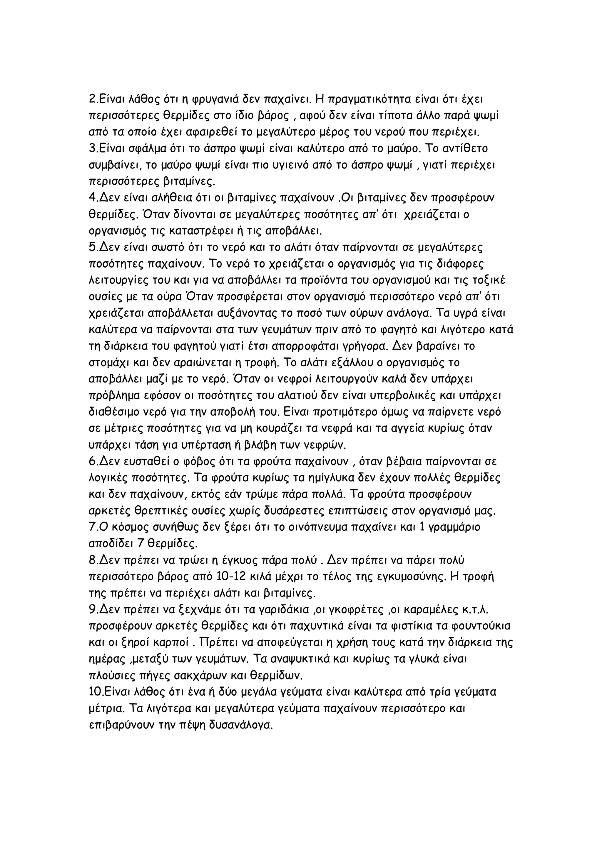 2.Είναι λάθος ότι η φρυγανιά δεν παχαίνει. Η πραγματικότητα είναι ότι έχει
περισσότερες θερμίδες στο ίδιο βάρος , αφού δεν είναι τίποτα άλλο παρά ψωμί
από τα οποίο έχει αφαιρεθεί το μεγαλύτερο μέρος του νερού που περιέχει.
3.Είναι σφάλμα ότι το άσπρο ψωμί είναι καλύτερο από το μαύρο. Το αντίθετο
συμβαίνει, το μαύρο ψωμί είναι πιο υγιεινό από το άσπρο ψωμί , γιατί περιέχει
περισσότερες βιταμίνες.
4.Δεν είναι αλήθεια ότι οι βιταμίνες παχαίνουν .Οι βιταμίνες δεν προσφέρουν
θερμίδες. Όταν δίνονται σε μεγαλύτερες ποσότητες απ’ ότι χρειάζεται ο
οργανισμός τις καταστρέφει ή τις αποβάλλει.
5.Δεν είναι σωστό ότι το νερό και το αλάτι όταν παίρνονται σε μεγαλύτερες
ποσότητες παχαίνουν. Το νερό το χρειάζεται ο οργανισμός για τις διάφορες
λειτουργίες του και για να αποβάλλει τα προϊόντα του οργανισμού και τις τοξικέ
ουσίες με τα ούρα Όταν προσφέρεται στον οργανισμό περισσότερο νερό απ’ ότι
χρειάζεται αποβάλλεται αυξάνοντας το ποσό των ούρων ανάλογα. Τα υγρά είναι
καλύτερα να παίρνονται στα των γευμάτων πριν από το φαγητό και λιγότερο κατά
τη διάρκεια του φαγητού γιατί έτσι απορροφάται γρήγορα. Δεν βαραίνει το
στομάχι και δεν αραιώνεται η τροφή. Το αλάτι εξάλλου ο οργανισμός το
αποβάλλει μαζί με το νερό. Όταν οι νεφροί λειτουργούν καλά δεν υπάρχει
πρόβλημα εφόσον οι ποσότητες του αλατιού δεν είναι υπερβολικές και υπάρχει
διαθέσιμο νερό για την αποβολή του. Είναι προτιμότερο όμως να παίρνετε νερό
σε μέτριες ποσότητες για να μη κουράζει τα νεφρά και τα αγγεία κυρίως όταν
υπάρχει τάση για υπέρταση ή βλάβη των νεφρών.
6.Δεν ευσταθεί ο φόβος ότι τα φρούτα παχαίνουν , όταν βέβαια παίρνονται σε
λογικές ποσότητες. Τα φρούτα κυρίως τα ημίγλυκα δεν έχουν πολλές θερμίδες
και δεν παχαίνουν, εκτός εάν τρώμε πάρα πολλά. Τα φρούτα προσφέρουν
αρκετές θρεπτικές ουσίες χωρίς δυσάρεστες επιπτώσεις στον οργανισμό μας.
7.Ο κόσμος συνήθως δεν ξέρει ότι το οινόπνευμα παχαίνει και 1 γραμμάριο
αποδίδει 7 θερμίδες.
8.Δεν πρέπει να τρώει η έγκυος πάρα πολύ . Δεν πρέπει να πάρει πολύ
περισσότερο βάρος από 10-12 κιλά μέχρι το τέλος της εγκυμοσύνης. Η τροφή
της πρέπει να περιέχει αλάτι και βιταμίνες.
9.Δεν πρέπει να ξεχνάμε ότι τα γαριδάκια ,οι γκοφρέτες ,οι καραμέλες κ.τ.λ.
προσφέρουν αρκετές θερμίδες και ότι παχυντικά είναι τα φιστίκια τα φουντούκια
και οι ξηροί καρποί . Πρέπει να αποφεύγεται η χρήση τους κατά την διάρκεια της
ημέρας ,μεταξύ των γευμάτων. Τα αναψυκτικά και κυρίως τα γλυκά είναι
πλούσιες πήγες σακχάρων και θερμίδων.
10.Είναι λάθος ότι ένα ή δύο μεγάλα γεύματα είναι καλύτερα από τρία γεύματα
μέτρια. Τα λιγότερα και μεγαλύτερα γεύματα παχαίνουν περισσότερο και
επιβαρύνουν την πέψη δυσανάλογα.

 