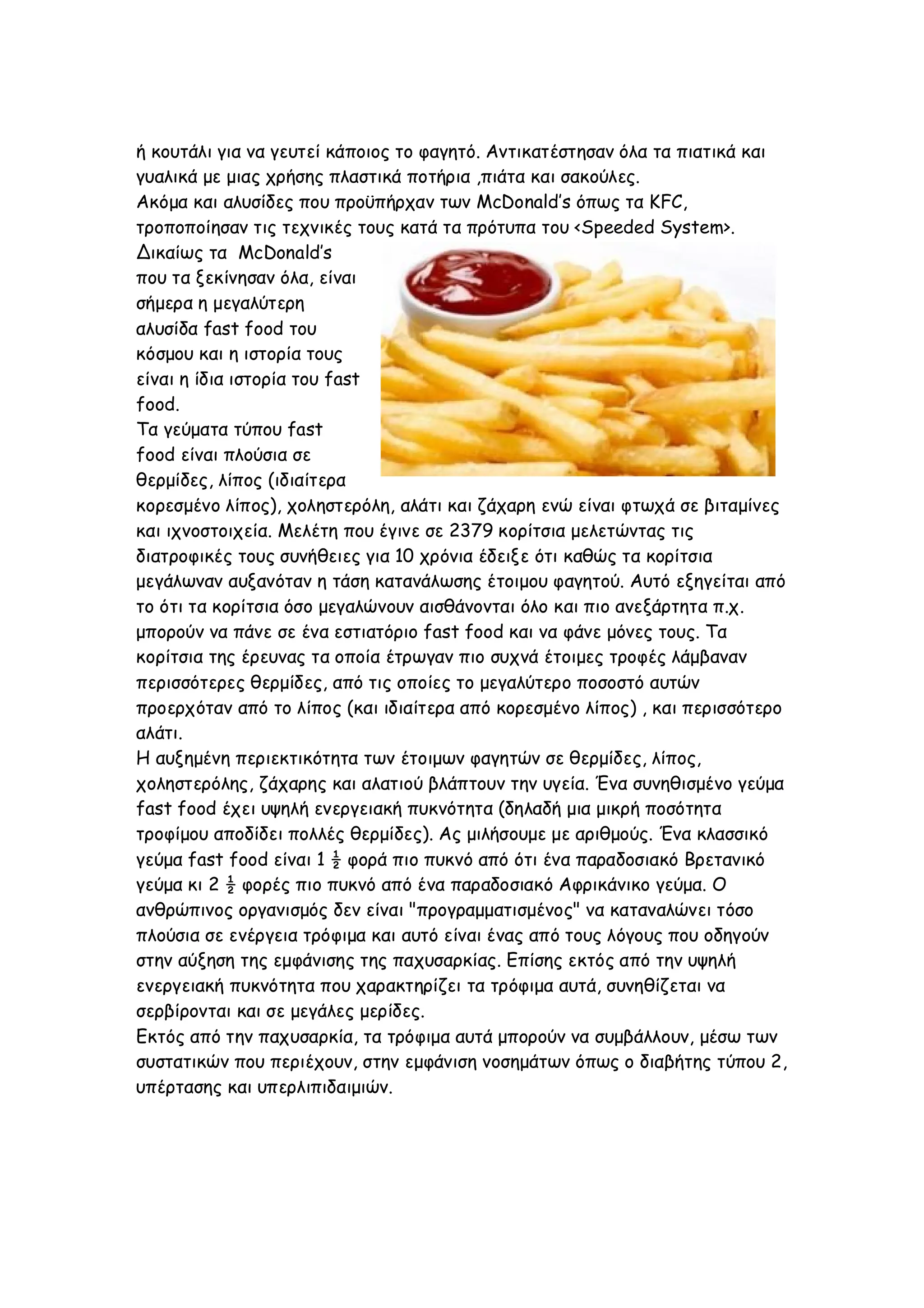 ή κουτάλι για να γευτεί κάποιος το φαγητό. Αντικατέστησαν όλα τα πιατικά και
γυαλικά με μιας χρήσης πλαστικά ποτήρια ,πιάτα και σακούλες.
Ακόμα και αλυσίδες που προϋπήρχαν των McDonald’s όπως τα KFC,
τροποποίησαν τις τεχνικές τους κατά τα πρότυπα του <Speeded System>.
Δικαίως τα McDonald’s
που τα ξεκίνησαν όλα, είναι
σήμερα η μεγαλύτερη
αλυσίδα fast food του
κόσμου και η ιστορία τους
είναι η ίδια ιστορία του fast
food.
Τα γεύματα τύπου fast
food είναι πλούσια σε
θερμίδες, λίπος (ιδιαίτερα
κορεσμένο λίπος), χοληστερόλη, αλάτι και ζάχαρη ενώ είναι φτωχά σε βιταμίνες
και ιχνοστοιχεία. Μελέτη που έγινε σε 2379 κορίτσια μελετώντας τις
διατροφικές τους συνήθειες για 10 χρόνια έδειξε ότι καθώς τα κορίτσια
μεγάλωναν αυξανόταν η τάση κατανάλωσης έτοιμου φαγητού. Αυτό εξηγείται από
το ότι τα κορίτσια όσο μεγαλώνουν αισθάνονται όλο και πιο ανεξάρτητα π.χ.
μπορούν να πάνε σε ένα εστιατόριο fast food και να φάνε μόνες τους. Τα
κορίτσια της έρευνας τα οποία έτρωγαν πιο συχνά έτοιμες τροφές λάμβαναν
περισσότερες θερμίδες, από τις οποίες το μεγαλύτερο ποσοστό αυτών
προερχόταν από το λίπος (και ιδιαίτερα από κορεσμένο λίπος) , και περισσότερο
αλάτι.
Η αυξημένη περιεκτικότητα των έτοιμων φαγητών σε θερμίδες, λίπος,
χοληστερόλης, ζάχαρης και αλατιού βλάπτουν την υγεία. Ένα συνηθισμένο γεύμα
fast food έχει υψηλή ενεργειακή πυκνότητα (δηλαδή μια μικρή ποσότητα
τροφίμου αποδίδει πολλές θερμίδες). Ας μιλήσουμε με αριθμούς. Ένα κλασσικό
γεύμα fast food είναι 1 ½ φορά πιο πυκνό από ότι ένα παραδοσιακό Βρετανικό
γεύμα κι 2 ½ φορές πιο πυκνό από ένα παραδοσιακό Αφρικάνικο γεύμα. Ο
ανθρώπινος οργανισμός δεν είναι "προγραμματισμένος" να καταναλώνει τόσο
πλούσια σε ενέργεια τρόφιμα και αυτό είναι ένας από τους λόγους που οδηγούν
στην αύξηση της εμφάνισης της παχυσαρκίας. Επίσης εκτός από την υψηλή
ενεργειακή πυκνότητα που χαρακτηρίζει τα τρόφιμα αυτά, συνηθίζεται να
σερβίρονται και σε μεγάλες μερίδες.
Εκτός από την παχυσαρκία, τα τρόφιμα αυτά μπορούν να συμβάλλουν, μέσω των
συστατικών που περιέχουν, στην εμφάνιση νοσημάτων όπως ο διαβήτης τύπου 2,
υπέρτασης και υπερλιπιδαιμιών.

 