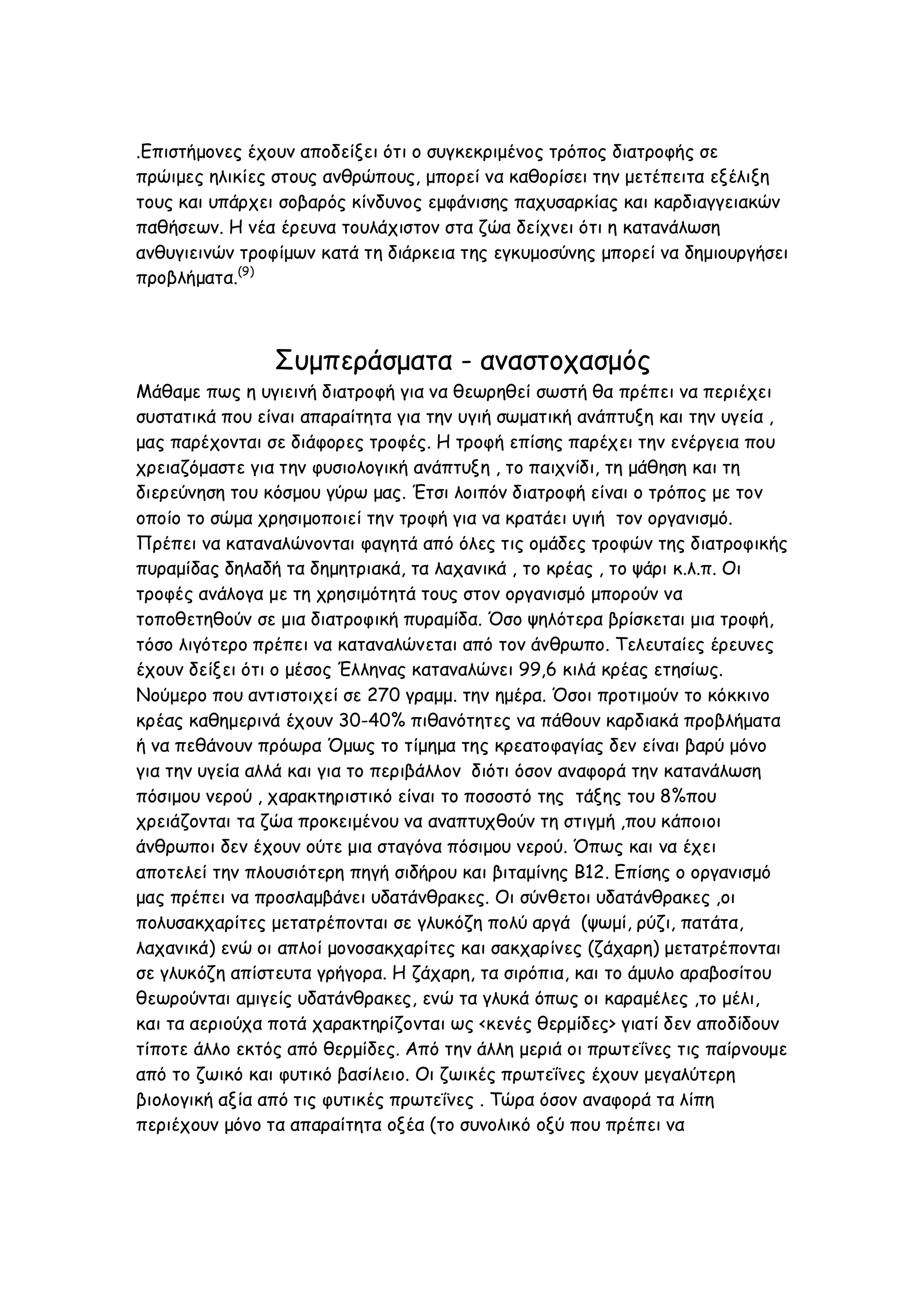 .Επιστήμονες έχουν αποδείξει ότι ο συγκεκριμένος τρόπος διατροφής σε
πρώιμες ηλικίες στους ανθρώπους, μπορεί να καθορίσει την μετέπειτα εξέλιξη
τους και υπάρχει σοβαρός κίνδυνος εμφάνισης παχυσαρκίας και καρδιαγγειακών
παθήσεων. Η νέα έρευνα τουλάχιστον στα ζώα δείχνει ότι η κατανάλωση
ανθυγιεινών τροφίμων κατά τη διάρκεια της εγκυμοσύνης μπορεί να δημιουργήσει
προβλήματα.(9)

Συμπεράσματα - αναστοχασμός
Μάθαμε πως η υγιεινή διατροφή για να θεωρηθεί σωστή θα πρέπει να περιέχει
συστατικά που είναι απαραίτητα για την υγιή σωματική ανάπτυξη και την υγεία ,
μας παρέχονται σε διάφορες τροφές. Η τροφή επίσης παρέχει την ενέργεια που
χρειαζόμαστε για την φυσιολογική ανάπτυξη , το παιχνίδι, τη μάθηση και τη
διερεύνηση του κόσμου γύρω μας. Έτσι λοιπόν διατροφή είναι ο τρόπος με τον
οποίο το σώμα χρησιμοποιεί την τροφή για να κρατάει υγιή τον οργανισμό.
Πρέπει να καταναλώνονται φαγητά από όλες τις ομάδες τροφών της διατροφικής
πυραμίδας δηλαδή τα δημητριακά, τα λαχανικά , το κρέας , το ψάρι κ.λ.π. Οι
τροφές ανάλογα με τη χρησιμότητά τους στον οργανισμό μπορούν να
τοποθετηθούν σε μια διατροφική πυραμίδα. Όσο ψηλότερα βρίσκεται μια τροφή,
τόσο λιγότερο πρέπει να καταναλώνεται από τον άνθρωπο. Τελευταίες έρευνες
έχουν δείξει ότι ο μέσος Έλληνας καταναλώνει 99,6 κιλά κρέας ετησίως.
Νούμερο που αντιστοιχεί σε 270 γραμμ. την ημέρα. Όσοι προτιμούν το κόκκινο
κρέας καθημερινά έχουν 30-40% πιθανότητες να πάθουν καρδιακά προβλήματα
ή να πεθάνουν πρόωρα Όμως το τίμημα της κρεατοφαγίας δεν είναι βαρύ μόνο
για την υγεία αλλά και για το περιβάλλον διότι όσον αναφορά την κατανάλωση
πόσιμου νερού , χαρακτηριστικό είναι το ποσοστό της τάξης του 8%που
χρειάζονται τα ζώα προκειμένου να αναπτυχθούν τη στιγμή ,που κάποιοι
άνθρωποι δεν έχουν ούτε μια σταγόνα πόσιμου νερού. Όπως και να έχει
αποτελεί την πλουσιότερη πηγή σιδήρου και βιταμίνης Β12. Επίσης ο οργανισμό
μας πρέπει να προσλαμβάνει υδατάνθρακες. Οι σύνθετοι υδατάνθρακες ,οι
πολυσακχαρίτες μετατρέπονται σε γλυκόζη πολύ αργά (ψωμί, ρύζι, πατάτα,
λαχανικά) ενώ οι απλοί μονοσακχαρίτες και σακχαρίνες (ζάχαρη) μετατρέπονται
σε γλυκόζη απίστευτα γρήγορα. Η ζάχαρη, τα σιρόπια, και το άμυλο αραβοσίτου
θεωρούνται αμιγείς υδατάνθρακες, ενώ τα γλυκά όπως οι καραμέλες ,το μέλι,
και τα αεριούχα ποτά χαρακτηρίζονται ως <κενές θερμίδες> γιατί δεν αποδίδουν
τίποτε άλλο εκτός από θερμίδες. Από την άλλη μεριά οι πρωτεΐνες τις παίρνουμε
από το ζωικό και φυτικό βασίλειο. Οι ζωικές πρωτεΐνες έχουν μεγαλύτερη
βιολογική αξία από τις φυτικές πρωτεΐνες . Τώρα όσον αναφορά τα λίπη
περιέχουν μόνο τα απαραίτητα οξέα (το συνολικό οξύ που πρέπει να

 
