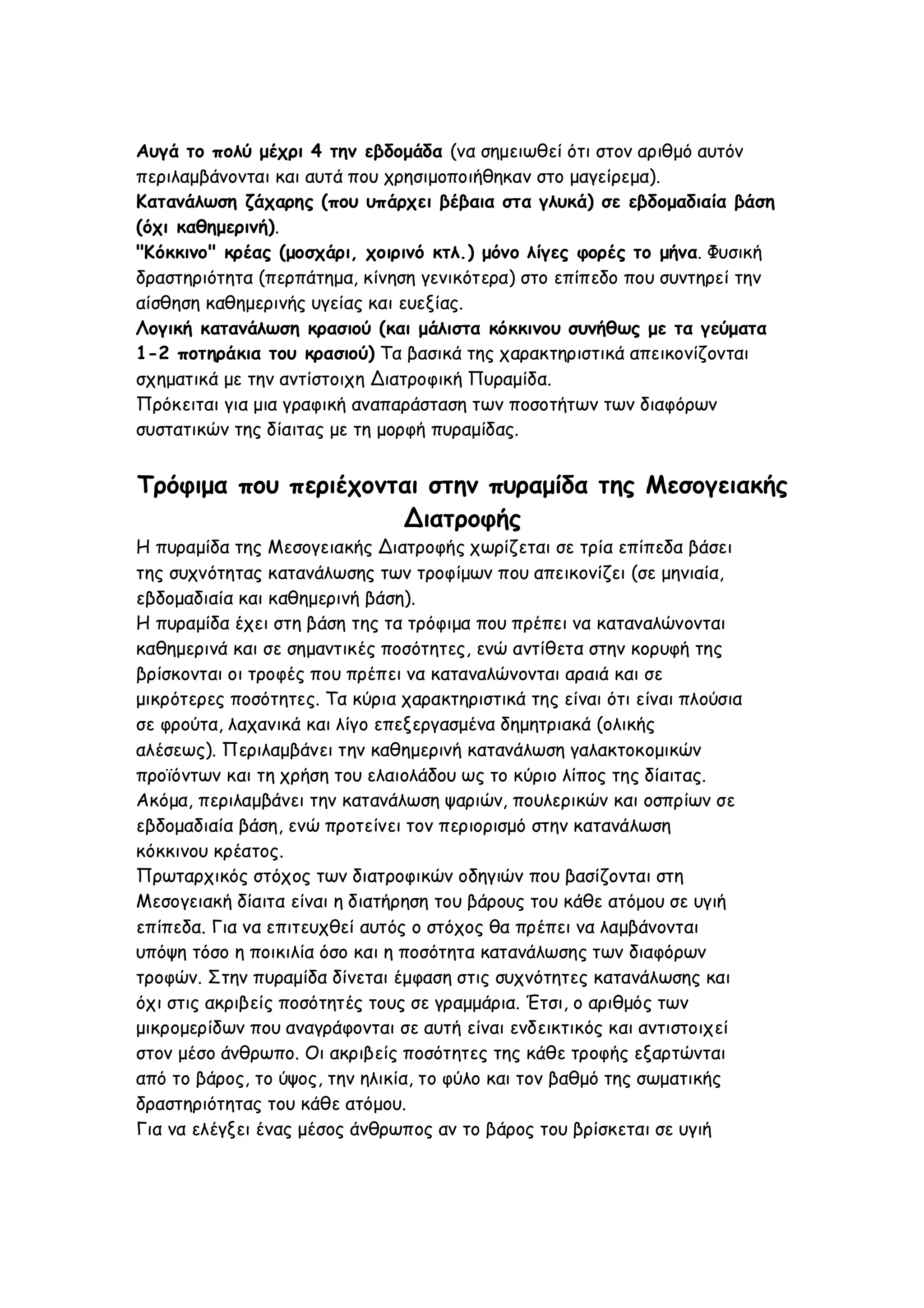 Αυγά το πολύ μέχρι 4 την εβδομάδα (να σημειωθεί ότι στον αριθμό αυτόν
περιλαμβάνονται και αυτά που χρησιμοποιήθηκαν στο μαγείρεμα).
Κατανάλωση ζάχαρης (που υπάρχει βέβαια στα γλυκά) σε εβδομαδιαία βάση
(όχι καθημερινή).
"Κόκκινο" κρέας (μοσχάρι, χοιρινό κτλ.) μόνο λίγες φορές το μήνα. Φυσική
δραστηριότητα (περπάτημα, κίνηση γενικότερα) στο επίπεδο που συντηρεί την
αίσθηση καθημερινής υγείας και ευεξίας.
Λογική κατανάλωση κρασιού (και μάλιστα κόκκινου συνήθως με τα γεύματα
1-2 ποτηράκια του κρασιού) Τα βασικά της χαρακτηριστικά απεικονίζονται
σχηματικά με την αντίστοιχη Διατροφική Πυραμίδα.
Πρόκειται για μια γραφική αναπαράσταση των ποσοτήτων των διαφόρων
συστατικών της δίαιτας με τη μορφή πυραμίδας.

Τρόφιμα που περιέχονται στην πυραμίδα της Μεσογειακής
Διατροφής
Η πυραμίδα της Μεσογειακής Διατροφής χωρίζεται σε τρία επίπεδα βάσει
της συχνότητας κατανάλωσης των τροφίμων που απεικονίζει (σε μηνιαία,
εβδομαδιαία και καθημερινή βάση).
Η πυραμίδα έχει στη βάση της τα τρόφιμα που πρέπει να καταναλώνονται
καθημερινά και σε σημαντικές ποσότητες, ενώ αντίθετα στην κορυφή της
βρίσκονται οι τροφές που πρέπει να καταναλώνονται αραιά και σε
μικρότερες ποσότητες. Τα κύρια χαρακτηριστικά της είναι ότι είναι πλούσια
σε φρούτα, λαχανικά και λίγο επεξεργασμένα δημητριακά (ολικής
αλέσεως). Περιλαμβάνει την καθημερινή κατανάλωση γαλακτοκομικών
προϊόντων και τη χρήση του ελαιολάδου ως το κύριο λίπος της δίαιτας.
Ακόμα, περιλαμβάνει την κατανάλωση ψαριών, πουλερικών και οσπρίων σε
εβδομαδιαία βάση, ενώ προτείνει τον περιορισμό στην κατανάλωση
κόκκινου κρέατος.
Πρωταρχικός στόχος των διατροφικών οδηγιών που βασίζονται στη
Μεσογειακή δίαιτα είναι η διατήρηση του βάρους του κάθε ατόμου σε υγιή
επίπεδα. Για να επιτευχθεί αυτός ο στόχος θα πρέπει να λαμβάνονται
υπόψη τόσο η ποικιλία όσο και η ποσότητα κατανάλωσης των διαφόρων
τροφών. Στην πυραμίδα δίνεται έμφαση στις συχνότητες κατανάλωσης και
όχι στις ακριβείς ποσότητές τους σε γραμμάρια. Έτσι, ο αριθμός των
μικρομερίδων που αναγράφονται σε αυτή είναι ενδεικτικός και αντιστοιχεί
στον μέσο άνθρωπο. Οι ακριβείς ποσότητες της κάθε τροφής εξαρτώνται
από το βάρος, το ύψος, την ηλικία, το φύλο και τον βαθμό της σωματικής
δραστηριότητας του κάθε ατόμου.
Για να ελέγξει ένας μέσος άνθρωπος αν το βάρος του βρίσκεται σε υγιή

 