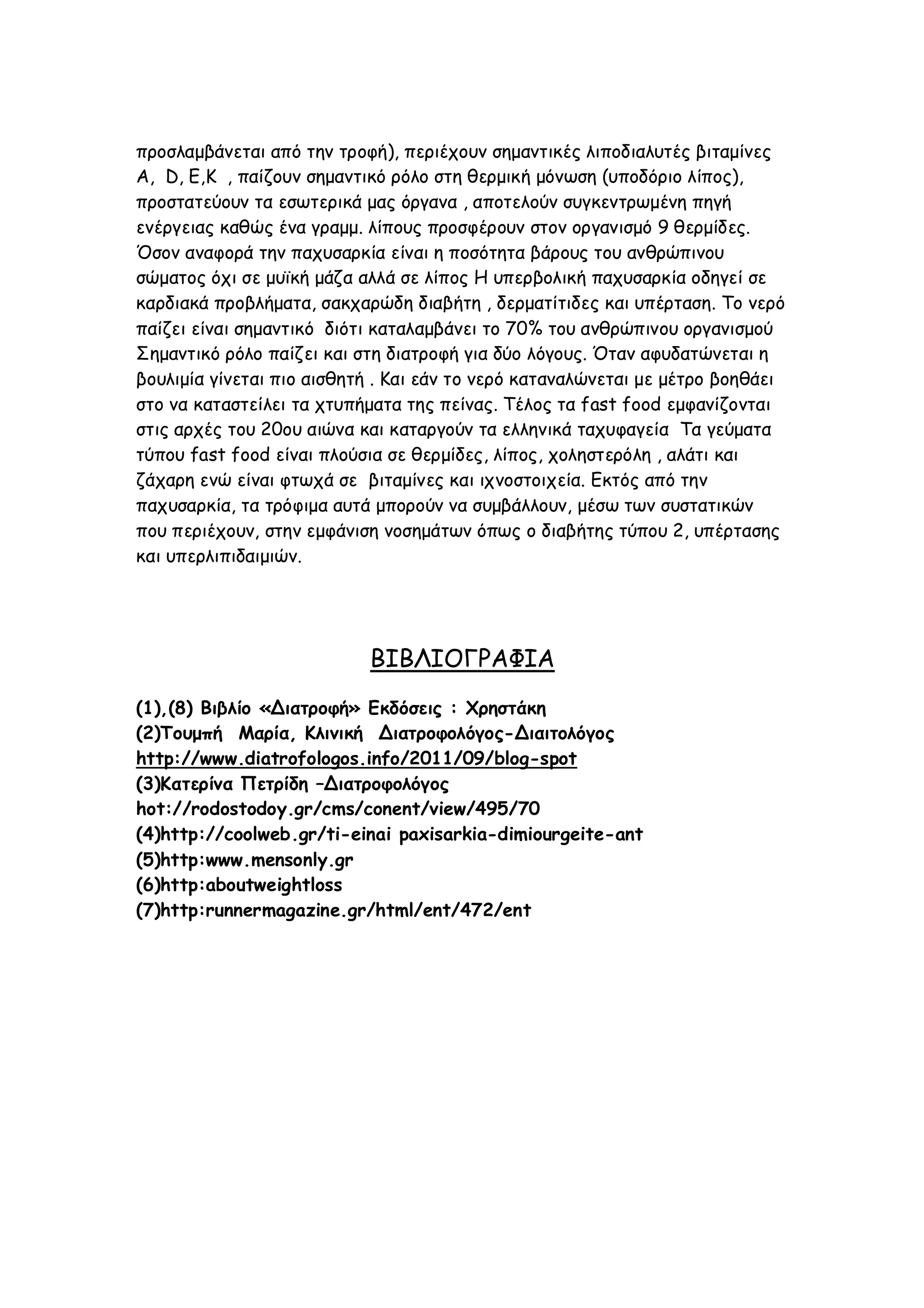 προσλαμβάνεται από την τροφή), περιέχουν σημαντικές λιποδιαλυτές βιταμίνες
Α, D, Ε,Κ , παίζουν σημαντικό ρόλο στη θερμική μόνωση (υποδόριο λίπος),
προστατεύουν τα εσωτερικά μας όργανα , αποτελούν συγκεντρωμένη πηγή
ενέργειας καθώς ένα γραμμ. λίπους προσφέρουν στον οργανισμό 9 θερμίδες.
Όσον αναφορά την παχυσαρκία είναι η ποσότητα βάρους του ανθρώπινου
σώματος όχι σε μυϊκή μάζα αλλά σε λίπος Η υπερβολική παχυσαρκία οδηγεί σε
καρδιακά προβλήματα, σακχαρώδη διαβήτη , δερματίτιδες και υπέρταση. Το νερό
παίζει είναι σημαντικό διότι καταλαμβάνει το 70% του ανθρώπινου οργανισμού
Σημαντικό ρόλο παίζει και στη διατροφή για δύο λόγους. Όταν αφυδατώνεται η
βουλιμία γίνεται πιο αισθητή . Και εάν το νερό καταναλώνεται με μέτρο βοηθάει
στο να καταστείλει τα χτυπήματα της πείνας. Τέλος τα fast food εμφανίζονται
στις αρχές του 20ου αιώνα και καταργούν τα ελληνικά ταχυφαγεία Τα γεύματα
τύπου fast food είναι πλούσια σε θερμίδες, λίπος, χοληστερόλη , αλάτι και
ζάχαρη ενώ είναι φτωχά σε βιταμίνες και ιχνοστοιχεία. Εκτός από την
παχυσαρκία, τα τρόφιμα αυτά μπορούν να συμβάλλουν, μέσω των συστατικών
που περιέχουν, στην εμφάνιση νοσημάτων όπως ο διαβήτης τύπου 2, υπέρτασης
και υπερλιπιδαιμιών.

ΒΙΒΛΙΟΓΡΑΦΙΑ
(1),(8) Βιβλίο «Διατροφή» Εκδόσεις : Χρηστάκη
(2)Τουμπή Μαρία, Κλινική Διατροφολόγος-Διαιτολόγος
http://www.diatrofologos.info/2011/09/blog-spot
(3)Κατερίνα Πετρίδη –Διατροφολόγος
hot://rodostodoy.gr/cms/conent/view/495/70
(4)http://coolweb.gr/ti-einai paxisarkia-dimiourgeite-ant
(5)http:www.mensonly.gr
(6)http:aboutweightloss
(7)http:runnermagazine.gr/html/ent/472/ent

 