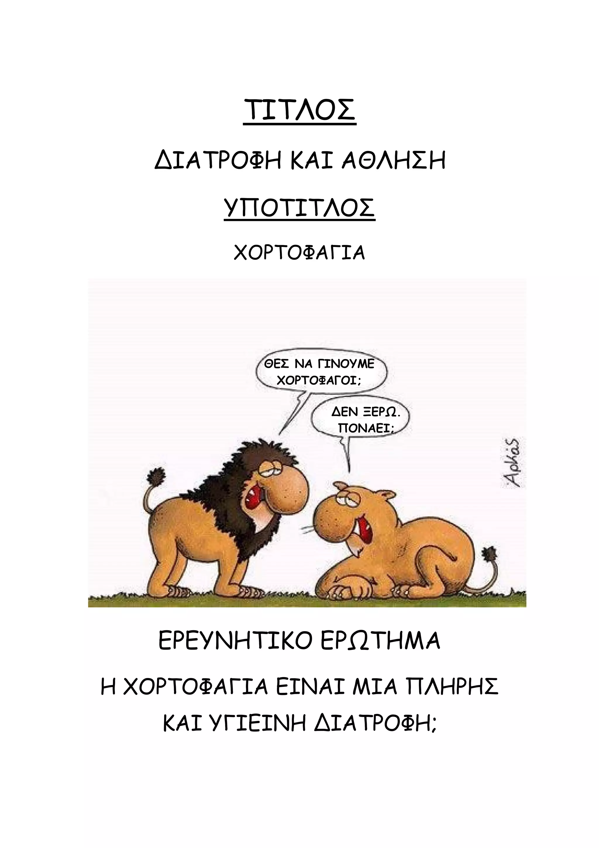 ΤΙΤΛΟΣ
ΔΙΑΤΡΟΦΗ ΚΑΙ ΑΘΛΗΣΗ
ΥΠΟΤΙΤΛΟΣ
ΧΟΡΤΟΦΑΓΙΑ

ΘΕΣ ΝΑ ΓΙΝΟΥΜΕ
ΧΟΡΤΟΦΑΓΟΙ;
ΔΕΝ ΞΕΡΩ.
ΠΟΝΑΕΙ;

ΕΡΕΥΝΗΤΙΚΟ ΕΡΩΤΗΜΑ
Η ΧΟΡΤΟΦΑΓΙΑ ΕΙΝΑΙ ΜΙΑ ΠΛΗΡΗΣ
ΚΑΙ ΥΓΙΕΙΝΗ ΔΙΑΤΡΟΦΗ;

 