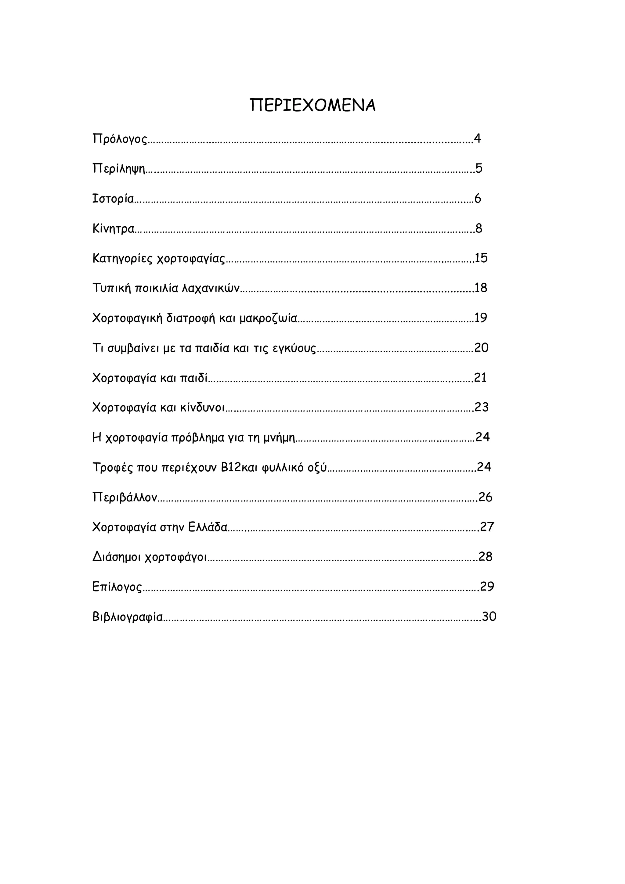 ΠΕΡΙΕΧΟΜΕΝΑ
Πρόλογος…………………...……………………………………………………........................…....4
Περίληψη…..……………………………………………………………………………………………….…..5
Ιστορία………………………………………………………………………………………………………...…6
Κίνητρα……………………………………………………………………………………………..…….….…..8
Κατηγορίες χορτοφαγίας…………………………………………………………………….………..15
Τυπική ποικιλία λαχανικών…………………..........................................................18
Χορτοφαγική διατροφή και μακροζωία………………….……………………………………19
Τι συμβαίνει με τα παιδία και τις εγκύους…………………………………………………20
Χορτοφαγία και παιδί……………………………………………………………………………..…….21
Χορτοφαγία και κίνδυνοι…..………………………………………………………………………….23
Η χορτοφαγία πρόβλημα για τη μνήμη……………………………………………..…………24
Τροφές που περιέχουν Β12και φυλλικό οξύ………….…………………………………..24
Περιβάλλον………………………………………………………………………………………………….….26
Χορτοφαγία στην Ελλάδα……..…………………………………………………………………….….27
Διάσημοι χορτοφάγοι……………………………………………………………………………………..28
Επίλογος……………………………………………………………………………………………………….….29
Βιβλιογραφία…………………………………………………………………………………………………....30

 