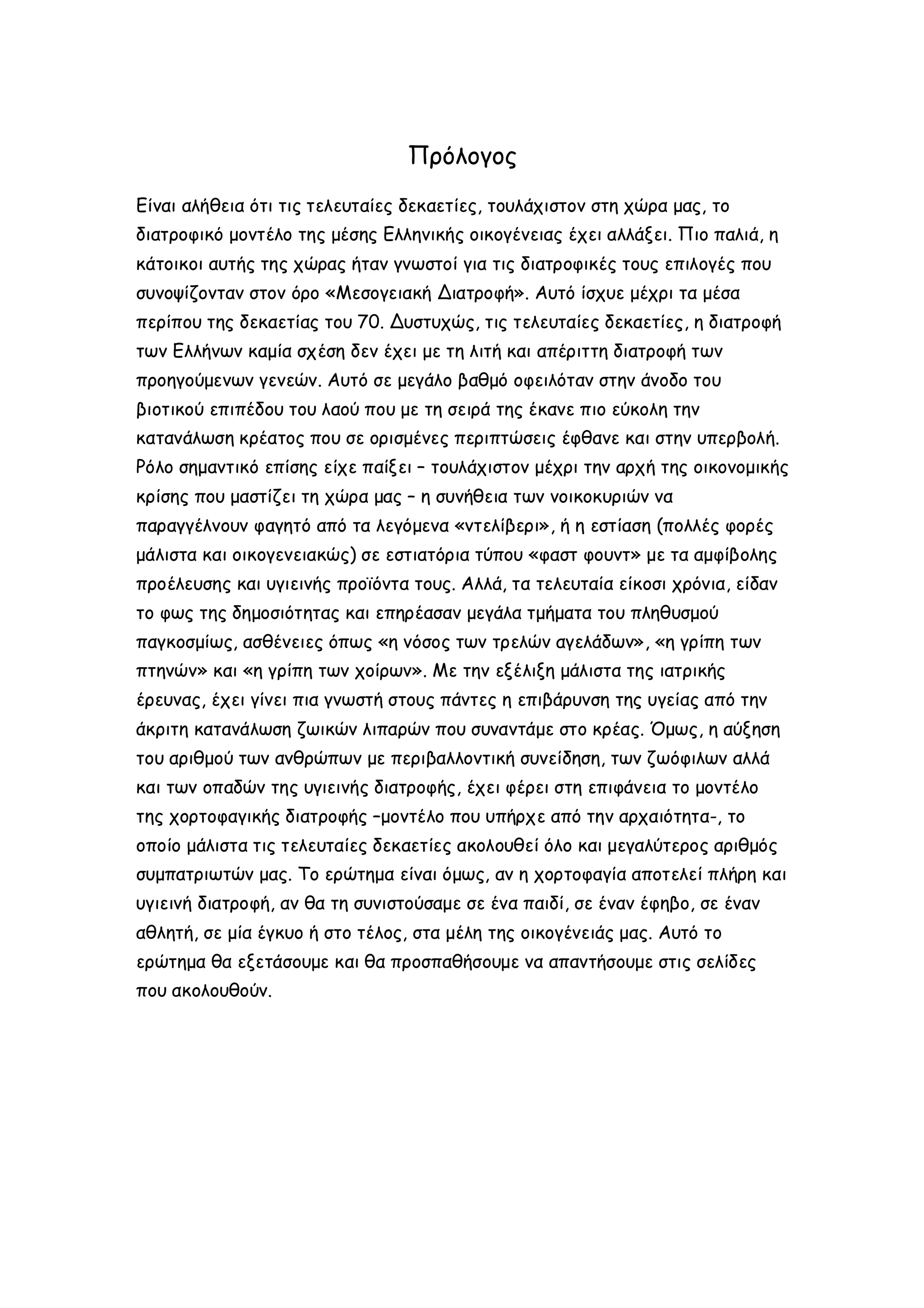 Πρόλογος
Είναι αλήθεια ότι τις τελευταίες δεκαετίες, τουλάχιστον στη χώρα μας, το
διατροφικό μοντέλο της μέσης Ελληνικής οικογένειας έχει αλλάξει. Πιο παλιά, η
κάτοικοι αυτής της χώρας ήταν γνωστοί για τις διατροφικές τους επιλογές που
συνοψίζονταν στον όρο «Μεσογειακή Διατροφή». Αυτό ίσχυε μέχρι τα μέσα
περίπου της δεκαετίας του 70. Δυστυχώς, τις τελευταίες δεκαετίες, η διατροφή
των Ελλήνων καμία σχέση δεν έχει με τη λιτή και απέριττη διατροφή των
προηγούμενων γενεών. Αυτό σε μεγάλο βαθμό οφειλόταν στην άνοδο του
βιοτικού επιπέδου του λαού που με τη σειρά της έκανε πιο εύκολη την
κατανάλωση κρέατος που σε ορισμένες περιπτώσεις έφθανε και στην υπερβολή.
Ρόλο σημαντικό επίσης είχε παίξει – τουλάχιστον μέχρι την αρχή της οικονομικής
κρίσης που μαστίζει τη χώρα μας – η συνήθεια των νοικοκυριών να
παραγγέλνουν φαγητό από τα λεγόμενα «ντελίβερι», ή η εστίαση (πολλές φορές
μάλιστα και οικογενειακώς) σε εστιατόρια τύπου «φαστ φουντ» με τα αμφίβολης
προέλευσης και υγιεινής προϊόντα τους. Αλλά, τα τελευταία είκοσι χρόνια, είδαν
το φως της δημοσιότητας και επηρέασαν μεγάλα τμήματα του πληθυσμού
παγκοσμίως, ασθένειες όπως «η νόσος των τρελών αγελάδων», «η γρίπη των
πτηνών» και «η γρίπη των χοίρων». Με την εξέλιξη μάλιστα της ιατρικής
έρευνας, έχει γίνει πια γνωστή στους πάντες η επιβάρυνση της υγείας από την
άκριτη κατανάλωση ζωικών λιπαρών που συναντάμε στο κρέας. Όμως, η αύξηση
του αριθμού των ανθρώπων με περιβαλλοντική συνείδηση, των ζωόφιλων αλλά
και των οπαδών της υγιεινής διατροφής, έχει φέρει στη επιφάνεια το μοντέλο
της χορτοφαγικής διατροφής –μοντέλο που υπήρχε από την αρχαιότητα-, το
οποίο μάλιστα τις τελευταίες δεκαετίες ακολουθεί όλο και μεγαλύτερος αριθμός
συμπατριωτών μας. Το ερώτημα είναι όμως, αν η χορτοφαγία αποτελεί πλήρη και
υγιεινή διατροφή, αν θα τη συνιστούσαμε σε ένα παιδί, σε έναν έφηβο, σε έναν
αθλητή, σε μία έγκυο ή στο τέλος, στα μέλη της οικογένειάς μας. Αυτό το
ερώτημα θα εξετάσουμε και θα προσπαθήσουμε να απαντήσουμε στις σελίδες
που ακολουθούν.

 