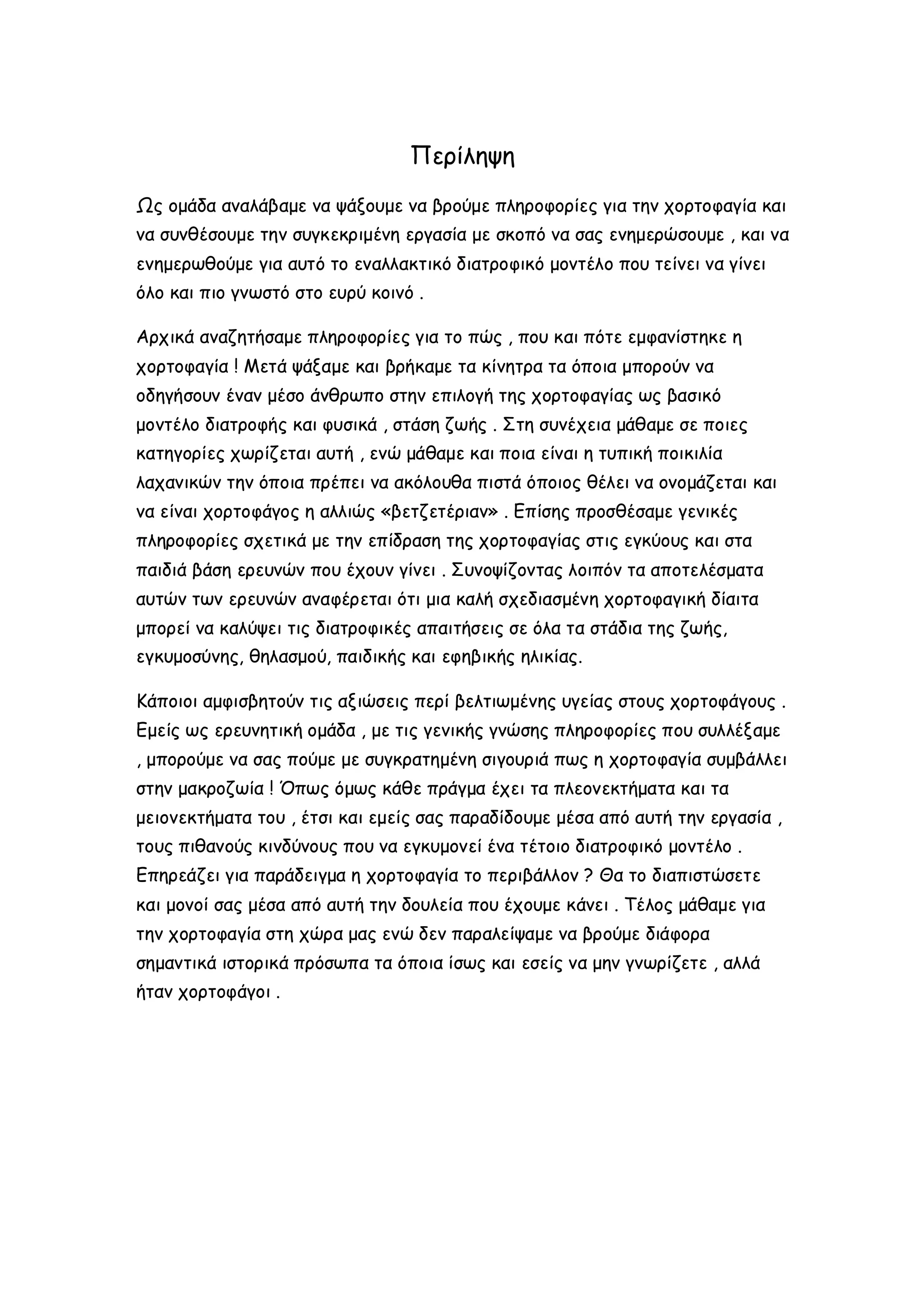 Περίληψη
Ως ομάδα αναλάβαμε να ψάξουμε να βρούμε πληροφορίες για την χορτοφαγία και
να συνθέσουμε την συγκεκριμένη εργασία με σκοπό να σας ενημερώσουμε , και να
ενημερωθούμε για αυτό το εναλλακτικό διατροφικό μοντέλο που τείνει να γίνει
όλο και πιο γνωστό στο ευρύ κοινό .
Αρχικά αναζητήσαμε πληροφορίες για το πώς , που και πότε εμφανίστηκε η
χορτοφαγία ! Μετά ψάξαμε και βρήκαμε τα κίνητρα τα όποια μπορούν να
οδηγήσουν έναν μέσο άνθρωπο στην επιλογή της χορτοφαγίας ως βασικό
μοντέλο διατροφής και φυσικά , στάση ζωής . Στη συνέχεια μάθαμε σε ποιες
κατηγορίες χωρίζεται αυτή , ενώ μάθαμε και ποια είναι η τυπική ποικιλία
λαχανικών την όποια πρέπει να ακόλουθα πιστά όποιος θέλει να ονομάζεται και
να είναι χορτοφάγος η αλλιώς «βετζετέριαν» . Επίσης προσθέσαμε γενικές
πληροφορίες σχετικά με την επίδραση της χορτοφαγίας στις εγκύους και στα
παιδιά βάση ερευνών που έχουν γίνει . Συνοψίζοντας λοιπόν τα αποτελέσματα
αυτών των ερευνών αναφέρεται ότι μια καλή σχεδιασμένη χορτοφαγική δίαιτα
μπορεί να καλύψει τις διατροφικές απαιτήσεις σε όλα τα στάδια της ζωής,
εγκυμοσύνης, θηλασμού, παιδικής και εφηβικής ηλικίας.
Κάποιοι αμφισβητούν τις αξιώσεις περί βελτιωμένης υγείας στους χορτοφάγους .
Εμείς ως ερευνητική ομάδα , με τις γενικής γνώσης πληροφορίες που συλλέξαμε
, μπορούμε να σας πούμε με συγκρατημένη σιγουριά πως η χορτοφαγία συμβάλλει
στην μακροζωία ! Όπως όμως κάθε πράγμα έχει τα πλεονεκτήματα και τα
μειονεκτήματα του , έτσι και εμείς σας παραδίδουμε μέσα από αυτή την εργασία ,
τους πιθανούς κινδύνους που να εγκυμονεί ένα τέτοιο διατροφικό μοντέλο .
Επηρεάζει για παράδειγμα η χορτοφαγία το περιβάλλον ? Θα το διαπιστώσετε
και μονοί σας μέσα από αυτή την δουλεία που έχουμε κάνει . Τέλος μάθαμε για
την χορτοφαγία στη χώρα μας ενώ δεν παραλείψαμε να βρούμε διάφορα
σημαντικά ιστορικά πρόσωπα τα όποια ίσως και εσείς να μην γνωρίζετε , αλλά
ήταν χορτοφάγοι .

 