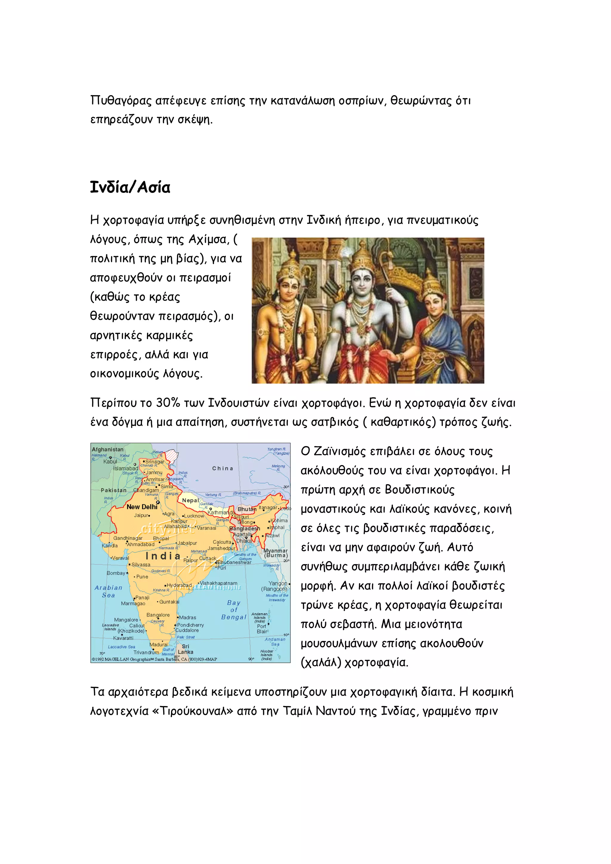 Πυθαγόρας απέφευγε επίσης την κατανάλωση οσπρίων, θεωρώντας ότι
επηρεάζουν την σκέψη.

Ινδία/Ασία
Η χορτοφαγία υπήρξε συνηθισμένη στην Ινδική ήπειρο, για πνευματικούς
λόγους, όπως της Αχίμσα, (
πολιτική της μη βίας), για να
αποφευχθούν οι πειρασμοί
(καθώς το κρέας
θεωρούνταν πειρασμός), οι
αρνητικές καρμικές
επιρροές, αλλά και για
οικονομικούς λόγους.
Περίπου το 30% των Ινδουιστών είναι χορτοφάγοι. Ενώ η χορτοφαγία δεν είναι
ένα δόγμα ή μια απαίτηση, συστήνεται ως σατβικός ( καθαρτικός) τρόπος ζωής.
Ο Ζαϊνισμός επιβάλει σε όλους τους
ακόλουθούς του να είναι χορτοφάγοι. Η
πρώτη αρχή σε Βουδιστικούς
μοναστικούς και λαϊκούς κανόνες, κοινή
σε όλες τις βουδιστικές παραδόσεις,
είναι να μην αφαιρούν ζωή. Αυτό
συνήθως συμπεριλαμβάνει κάθε ζωική
μορφή. Αν και πολλοί λαϊκοί βουδιστές
τρώνε κρέας, η χορτοφαγία θεωρείται
πολύ σεβαστή. Μια μειονότητα
μουσουλμάνων επίσης ακολουθούν
(χαλάλ) χορτοφαγία.
Τα αρχαιότερα βεδικά κείμενα υποστηρίζουν μια χορτοφαγική δίαιτα. Η κοσμική
λογοτεχνία «Τιρούκουναλ» από την Ταμίλ Ναντού της Ινδίας, γραμμένο πριν

 