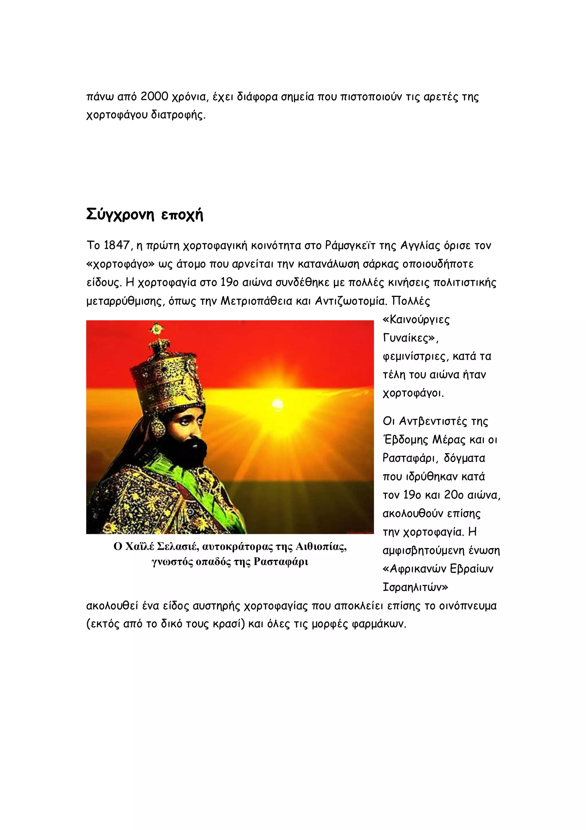 πάνω από 2000 χρόνια, έχει διάφορα σημεία που πιστοποιούν τις αρετές της
χορτοφάγου διατροφής.

Σύγχρονη εποχή
Το 1847, η πρώτη χορτοφαγική κοινότητα στο Ράμσγκεϊτ της Αγγλίας όρισε τον
«χορτοφάγο» ως άτομο που αρνείται την κατανάλωση σάρκας οποιουδήποτε
είδους. Η χορτοφαγία στο 19ο αιώνα συνδέθηκε με πολλές κινήσεις πολιτιστικής
μεταρρύθμισης, όπως την Μετριοπάθεια και Αντιζωοτομία. Πολλές
«Καινούργιες
Γυναίκες»,
φεμινίστριες, κατά τα
τέλη του αιώνα ήταν
χορτοφάγοι.
Οι Αντβεντιστές της
Έβδομης Μέρας και οι
Ρασταφάρι, δόγματα
που ιδρύθηκαν κατά
τον 19ο και 20ο αιώνα,
ακολουθούν επίσης
την χορτοφαγία. Η
Ο Χαϊλέ Σελασιέ, αυτοκράτορας της Αιθιοπίας,
γνωστός οπαδός της Ρασταφάρι

αμφισβητούμενη ένωση
«Αφρικανών Εβραίων
Ισραηλιτών»

ακολουθεί ένα είδος αυστηρής χορτοφαγίας που αποκλείει επίσης το οινόπνευμα
(εκτός από το δικό τους κρασί) και όλες τις μορφές φαρμάκων.

 