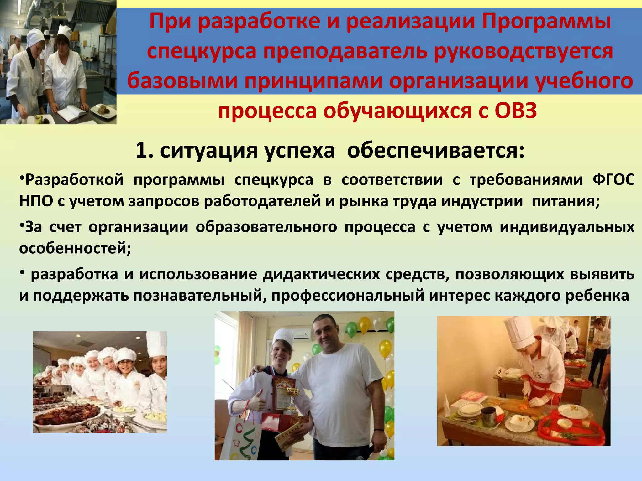 При разработке и реализации Программы
спецкурса преподаватель руководствуется
базовыми принципами организации учебного
процесса обучающихся с ОВЗ
1. ситуация успеха обеспечивается:
•Разработкой программы спецкурса в соответствии с требованиями ФГОС
НПО с учетом запросов работодателей и рынка труда индустрии питания;
•За счет организации образовательного процесса с учетом индивидуальных
особенностей;
• разработка и использование дидактических средств, позволяющих выявить
и поддержать познавательный, профессиональный интерес каждого ребенка

 