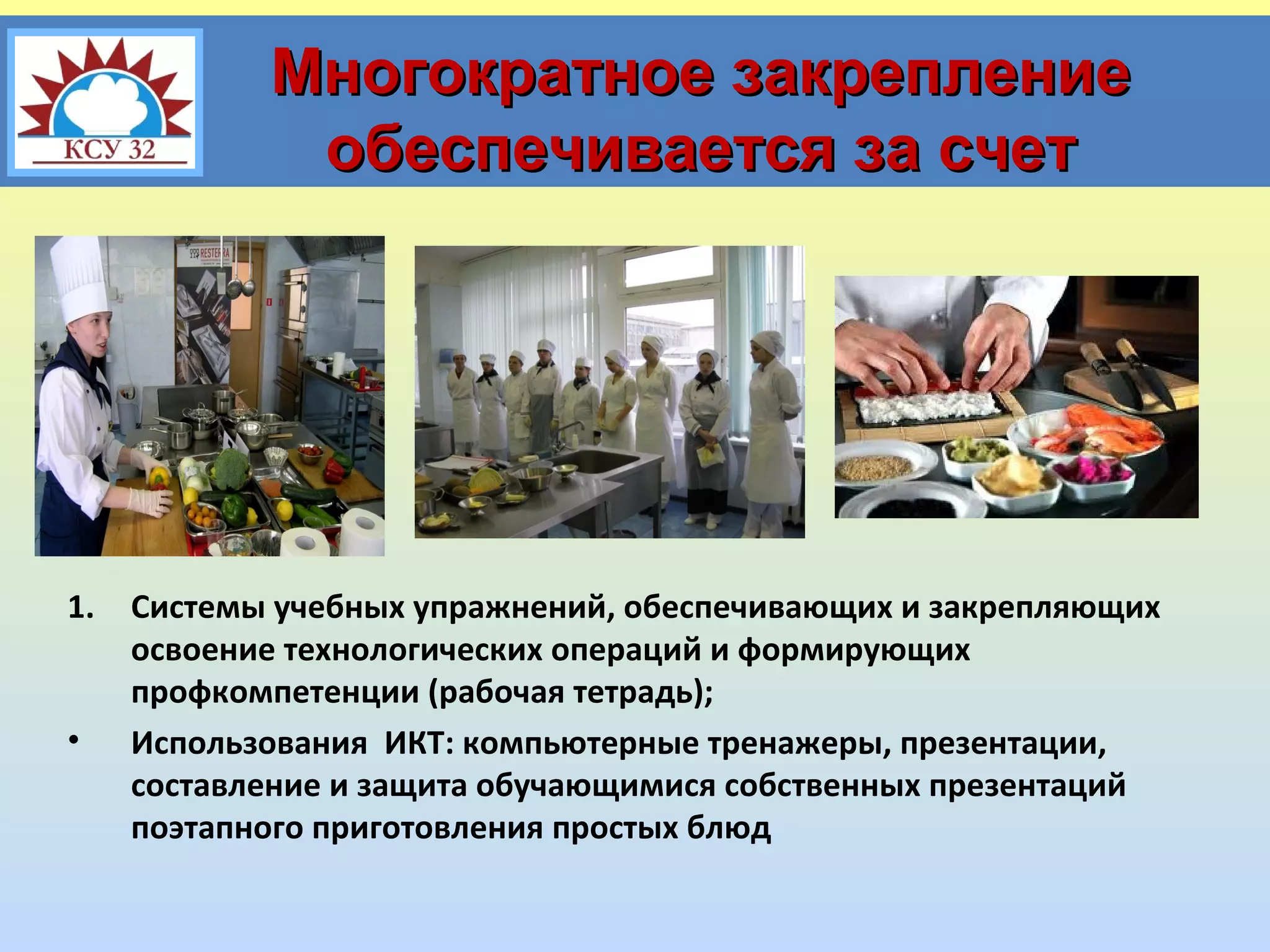 Многократное закрепление
обеспечивается за счет

1.

•

Системы учебных упражнений, обеспечивающих и закрепляющих
освоение технологических операций и формирующих
профкомпетенции (рабочая тетрадь);
Использования ИКТ: компьютерные тренажеры, презентации,
составление и защита обучающимися собственных презентаций
поэтапного приготовления простых блюд

 