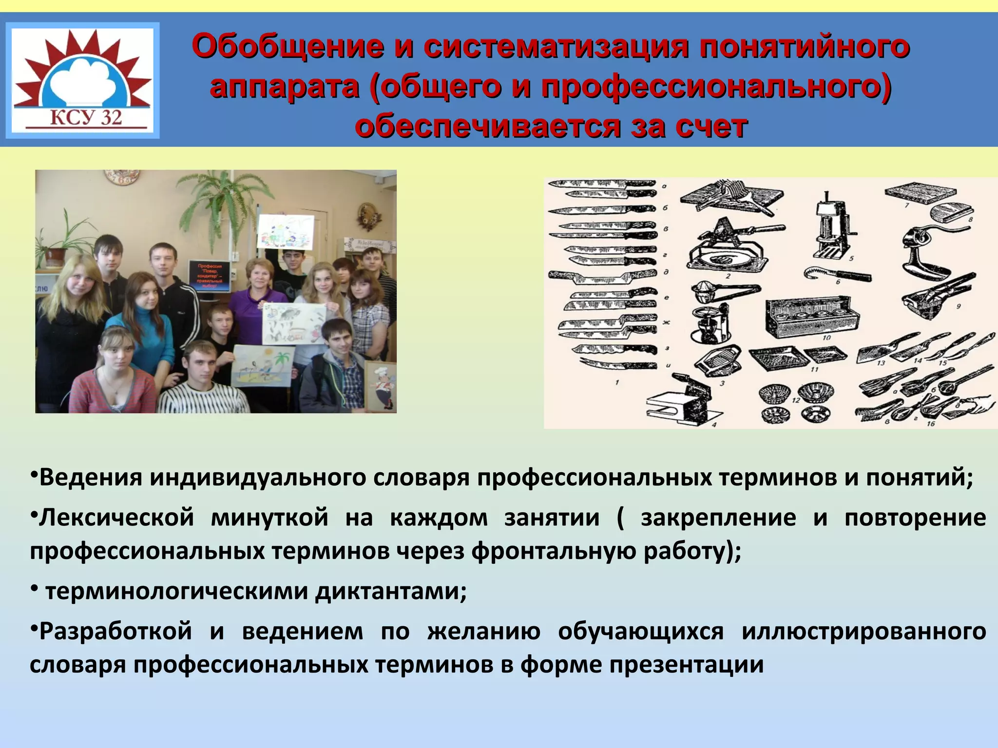 Обобщение и систематизация понятийного
аппарата (общего и профессионального)
обеспечивается за счет

•Ведения индивидуального словаря профессиональных терминов и понятий;
•Лексической минуткой на каждом занятии ( закрепление и повторение
профессиональных терминов через фронтальную работу);
• терминологическими диктантами;
•Разработкой и ведением по желанию обучающихся иллюстрированного
словаря профессиональных терминов в форме презентации

 