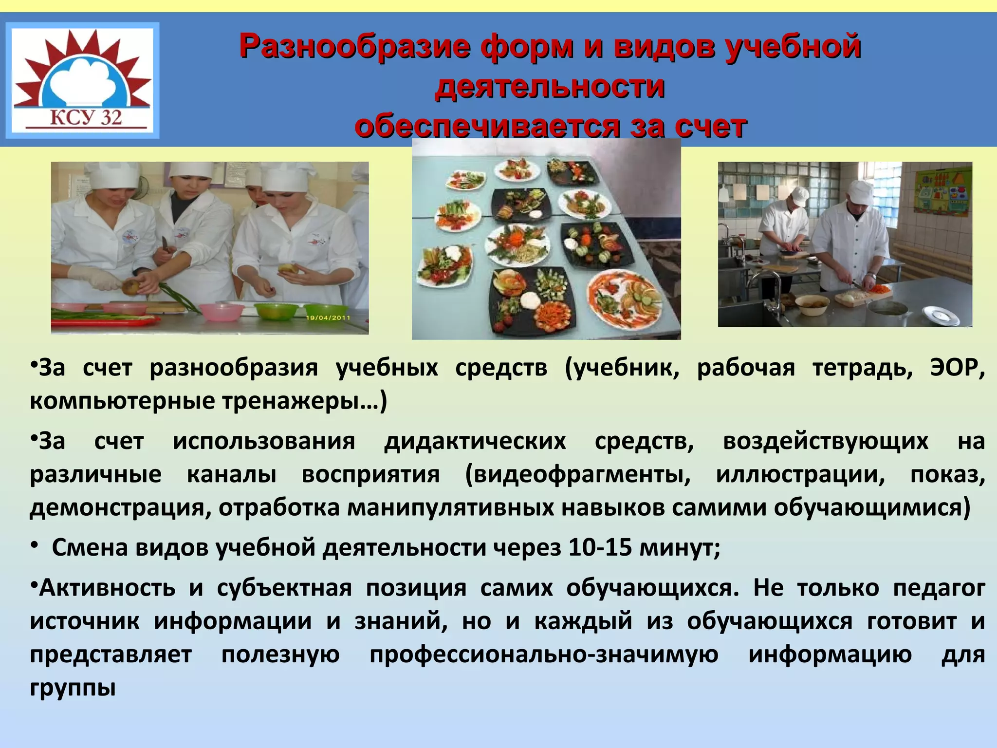 Разнообразие форм и видов учебной
деятельности
обеспечивается за счет

•За счет разнообразия учебных средств (учебник, рабочая тетрадь, ЭОР,
компьютерные тренажеры…)
•За счет использования дидактических средств, воздействующих на
различные каналы восприятия (видеофрагменты, иллюстрации, показ,
демонстрация, отработка манипулятивных навыков самими обучающимися)
• Смена видов учебной деятельности через 10-15 минут;
•Активность и субъектная позиция самих обучающихся. Не только педагог
источник информации и знаний, но и каждый из обучающихся готовит и
представляет полезную профессионально-значимую информацию для
группы

 